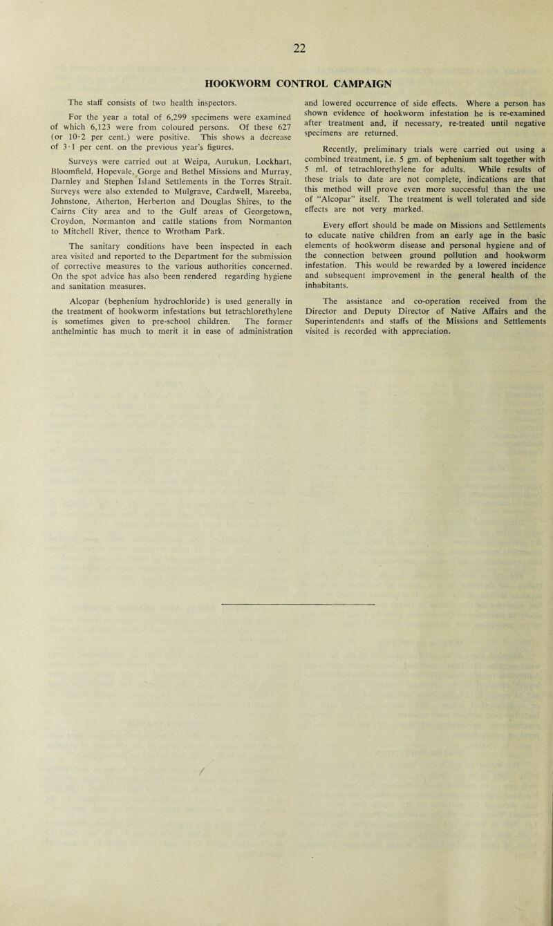 HOOKWORM CONTROL CAMPAIGN The staff consists of two health inspectors. For the year a total of 6,299 specimens were examined of which 6,123 were from coloured persons. Of these 627 (or 10-2 per cent.) were positive. This shows a decrease of 31 per cent, on the previous year’s figures. Surveys were carried out at Weipa, Aurukun, Lockhart, Bloomfield, Hopevale, Gorge and Bethel Missions and Murray, Darnley and Stephen Island Settlements in the Torres Strait. Surveys were also extended to Mulgrave, Cardwell, Mareeba, Johnstone, Atherton, Herberton and Douglas Shires, to the Cairns City area and to the Gulf areas of Georgetown, Croydon, Normanton and cattle stations from Normanton to Mitchell River, thence to Wrotham Park. The sanitary conditions have been inspected in each area visited and reported to the Department for the submission of corrective measures to the various authorities concerned. On the spot advice has also been rendered regarding hygiene and sanitation measures. Alcopar (bephenium hydrochloride) is used generally in the treatment of hookworm infestations but tetrachlorethylene is sometimes given to pre-school children. The former anthelmintic has much to merit it in ease of administration and lowered occurrence of side effects. Where a person has shown evidence of hookworm infestation he is re-examined after treatment and, if necessary, re-treated until negative specimens are returned. Recently, preliminary trials were carried out using a combined treatment, i.e. 5 gm. of bephenium salt together with 5 ml. of tetrachlorethylene for adults. While results of these trials to date are not complete, indications are that this method will prove even more successful than the use of “Alcopar” itself. The treatment is well tolerated and side effects are not very marked. Every effort should be made on Missions and Settlements to educate native children from an early age in the basic elements of hookworm disease and personal hygiene and of the connection between ground pollution and hookworm infestation. This would be rewarded by a lowered incidence and subsequent improvement in the general health of the inhabitants. The assistance and co-operation received from the Director and Deputy Director of Native Affairs and the Superintendents and staffs of the Missions and Settlements visited is recorded with appreciation.