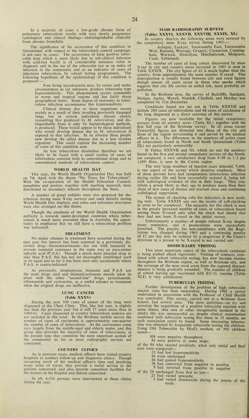 In a majority of cases a low-grade chronic form of pulmonary tuberculosis results with very slowly progressive radiological and clinical findings—indistinguishable clinically from chronic bronchitis. The significance of the occurrence of this condition in Queensland, with respect to the tuberculosis control campaign, is not easy to assess. The occurrence of false positive tuber¬ culin tests which is most likely due to sub-clinical infection with acid-fast bacilli is of considerable nuisance value in diagnosis and in the use of the tuberculin test as an index of infection in the community and as an indicator of cases of infectious tuberculosis by school testing programmes. The following hypothesis of the epidemiology of this condition is proposed:— Free living mycobacteria may, by routes and under circumstances as yet unknown, produce tuberculin type hypersensitivity. This phenomenon occurs commonly in warm and tropical regions and has fairly sharp geographical limits. Some degree of immunity to tuber¬ culous infection accompanies this hypersensitivity. Clinical disease due to these organisms occurs mainly as a result of their invading previously damaged lungs but in certain individuals disease closely resembling that produced by M. tuberculosis, and dis¬ tinguishable from it only by bacteriological methods, is produced. These would appear to be those individuals who would develop disease due to M. tuberculosis if exposed to that infection. In its absence these people now develop the allied disease due to a less virulent organism. This could explain the increasing number of cases of this condition seen. As true tuberculosis diminishes therefore we are likely to be faced with a small residue of cases of tuberculosis resistant both to conventional drugs and to conventional methods of tuberculosis control. WORLD HEALTH DAY This year, the World Health Organisation Day was held on 7th April with the theme “No Truce for Tuberculosis”. With the co-operation of the Health Education Council, pamphlets and posters, together with teaching material, were distributed to secondary schools throughout the State. A number of panel exhibits were also prepared for dis¬ tribution during mass X-ray surveys and used initially during World Health Day displays, and radio and television interviews were also arranged on this theme. Though the emphasis of the World Health Organisation publicity is towards under-developed countries where tuber¬ culosis is much more prevalent than in Australia, the oppor¬ tunity to emphasise that we still have a tuberculosis problem was welcomed. TREATMENT No major changes in treatment have occurred during the past year but interest has been renewed in a previously dis¬ carded drug—thiosemicarbazone—for use with isoniazid to prevent isoniazid resistance in the same way as para-amino salicylic acid (P.A.S.). Though a much more pleasant drug to take than P.A.S. this has not yet thoroughly established itself as its equal and so far it has been used only occasionally where P.A.S. is contra-indicated. As previously, streptomycin, isoniazid and P.A.S. are the main drugs used and thiosemicarbazone merely takes its place with the other “second-line” drugs, pyrazinamide, ethionamide and cycloserine, as a useful adjunct to treatment when the original drugs are ineffective. LUNG CANCER (Table XXXV) During the year 100 cases of cancer of the lung were diagnosed at the Chest Clinic. This, like last year, is slightly less than the previous year but is still 17 cases more than in 1960-61. Cases diagnosed at country tuberculosis annexes are not included in this total. In the Brisbane mobile survey the number of cases of carcinoma is approximately one-quarter the number of cases of tuberculosis. As the carcinomas come very largely from the middle-aged and elderly males, and this group also provides the majority of cases of tuberculosis, at the present time they constitute the most important section of the community as far as mass radiography surveys are concerned. COUNTRY CLINICS As in previous years, medical officers have visited country hospitals to conduct follow-up and diagnostic clinics. Though occupying much of the medical officer’s time and involving many miles of travel, they provide a useful service to the patients concerned, and also provide consultant facilities for the doctors in the hospital and district concerned. In all, 6,334 persons were interviewed at these clinics during the year. MASS RADIOGRAPHY SURVEYS (Tables XXXVI, XXXVII, XXXVIII, XXXIX, XL) In country districts the following areas were covered by the compulsory mass X-ray survey during 1963:— Aubigny, Lockyer, Toowoomba East, Toowoomba West, Balonne, Warrego, Gregory, Carnarvon, Cunning¬ ham, Warwick, Mourilyan, Hinchinbrook, Mulgrave, Cook, Tablelands. The number of cases of lung cancer discovered by mass X-ray in city and country areas surveyed in 1963 is seen in Table XXXIX. The city figure of 42 is much higher than the country, from approximately the same number X-rayed. This disproportion is usually found between city and rural figures though almost all cases occur in those who smoke which suggests that city life carries an added risk, most probably air pollution. In the Brisbane area, the survey of Redcliffe, Sandgate, Nudgee, Aspley, Wavell, Nundah, Clayfield, and Merthyr was completed by 31st December. Conditions found are set out in Table XXXVII and include 280 cases of tuberculosis and 68 cases of carcinoma of the lung diagnosed as a direct outcome of this survey. Figures are now available for the initial compulsory surveys from all country areas (Table XL) together with the first full year of the Brisbane survey. In all areas except Townsville figures are dissected into those of the city and those of the region surrounding it and served by the medical officers in it. The differences in the numbers of active cases of tuberculosis found in North and South Queensland (Table XL) are particularly noteworthy. If Tables XXXVII and XL which set out the numbers found in the first and second compulsory surveys of the North, are compared, a very satisfactory drop from 6-88 to 1-2 per 1,000 films, is seen in the Cairns region. The very large numbers of inactive cases detected, 5,406, is one aspect of the survey which deserves emphasis. Most of these persons have had symptomless tuberculous infection during earlier life and have successfully resisted it, being left with radiological evidence of this in their lungs. They con¬ stitute a group likely as they age to produce more than their share of new cases of disease and warrant close and continuing radiological supervision. The system of checking rolls for defaulters is now work¬ ing well. Table XXXIX sets out the results of roll-checking in areas so far completed. The necessity for this check is seen in the greatly increased number of cases of tuberculosis found among those X-rayed only after the check had shown that they had not been X-rayed in the initial survey. Unfortunately a number of people refused X-ray despite many reminders, and 4 prosecutions were successfully launched. The penalty for non-compliance with the Regu¬ lations was changed during 1963 and a continuing penalty of £2 per day may be ordered by a magistrate if the Court’s direction to a person to be X-rayed is not carried out. DOMICILIARY VISITING This most important aspect of the tuberculosis campaign is being pushed ahead vigorously. Visiting of contacts, com¬ bined with school tuberculin testing, has now become routine throughout the Brisbane region, as well as Brisbane city, and the coverage of the near rural areas from the regional thoracic annexes is being gradually extended. The number of children of school leaving age vaccinated with B.C.G. vaccine (Table XLI) is very satisfactory. TUBERCULIN TESTING Further investigation of the problem of high tuberculin reactor rates has been undertaken. During 1963 a survey undertaken in association with the Professor of Child Health was concluded. This survey, carried out at a Brisbane State School, had several aims. The most ambitious—to try and correlate the acquisition of a positive tuberculin reaction with some illness, skin sore or other recognisable incident in the child’s life was unsuccessful as, despite clinical examination combined with tuberculin testing five times in 15 months, no such association could be found. Some interesting informa¬ tion was obtained by frequently tuberculin testing the children. Using Old Tuberculin by Heaf’s method, of 392 children tested— 308 were negative throughout, 84 were positive at some stage; of the 84 who reacted positively, when only initial and final tests were compared— 12 had lost hypersensitivity 26 were unchanged 46 had gained hypersensitivity 38 had converted from negative to positive 9 had reverted from positive to negative of the 26 unchanged from first to last— 21 had varied upwards; 5 had varied downwards during the course of the study.