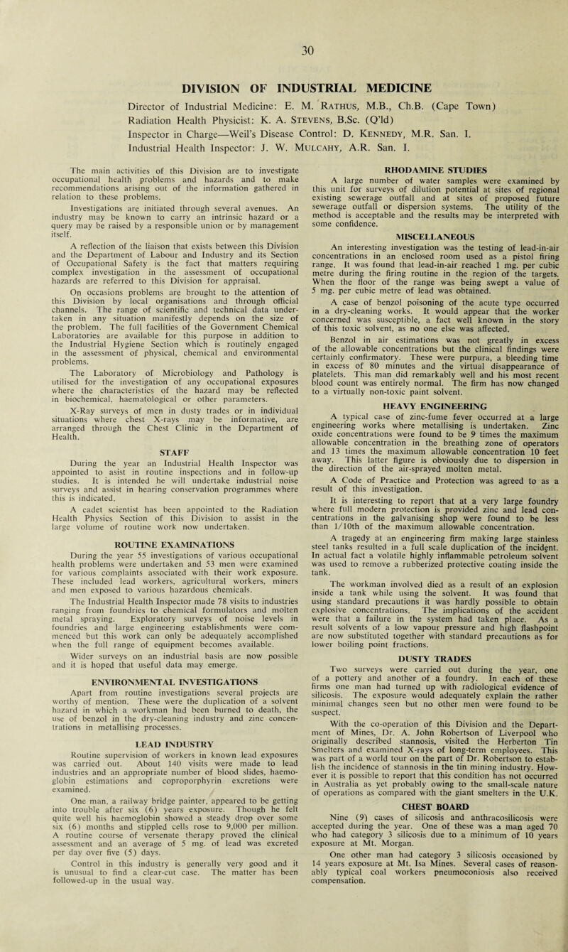 DIVISION OF INDUSTRIAL MEDICINE Director of Industrial Medicine: E. M. Rathus, M.B., Ch.B. (Cape Town) Radiation Health Physicist: K. A. Stevens, B.Sc. (Q’ld) Inspector in Charge—Weil’s Disease Control: D. Kennedy, M.R. San. I. Industrial Health Inspector: J. W. Mulcahy, A.R. San. I. The main activities of this Division are to investigate occupational health problems and hazards and to make recommendations arising out of the information gathered in relation to these problems. Investigations are initiated through several avenues. An industry may be known to carry an intrinsic hazard or a query may be raised by a responsible union or by management itself. A reflection of the liaison that exists between this Division and the Department of Labour and Industry and its Section of Occupational Safety is the fact that matters requiring complex investigation in the assessment of occupational hazards are referred to this Division for appraisal. On occasions problems are brought to the attention of this Division by local organisations and through official channels. The range of scientific and technical data under¬ taken in any situation manifestly depends on the size of the problem. The full facilities of the Government Chemical Laboratories are available for this purpose in addition to the Industrial Hygiene Section which is routinely engaged in the assessment of physical, chemical and environmental problems. The Laboratory of Microbiology and Pathology is utilised for the investigation of any occupational exposures where the characteristics of the hazard may be reflected in biochemical, haematological or other parameters. X-Ray surveys of men in dusty trades or in individual situations where chest X-rays may be informative, are arranged through the Chest Clinic in the Department of Health. STAFF During the year an Industrial Health Inspector was appointed to asist in routine inspections and in follow-up studies. It is intended he will undertake industrial noise surveys and assist in hearing conservation programmes where this is indicated. A cadet scientist has been appointed to the Radiation Health Physics Section of this Division to assist in the large volume of routine work now undertaken. ROUTINE EXAMINATIONS During the year 55 investigations of various occupational health problems were undertaken and 53 men were examined for various complaints associated with their work exposure. These included lead workers, agricultural workers, miners and men exposed to various hazardous chemicals. The Industrial Health Inspector made 78 visits to industries ranging from foundries to chemical formulators and molten metal spraying. Exploratory surveys of noise levels in foundries and large engineering establishments were com¬ menced but this work can only be adequately accomplished when the full range of equipment becomes available. Wider surveys on an industrial basis are now possible and it is hoped that useful data may emerge. ENVIRONMENTAL INVESTIGATIONS Apart from routine investigations several projects are worthy of mention. These were the duplication of a solvent hazard in which a workman had been burned to death, the use of benzol in the dry-cleaning industry and zinc concen¬ trations in metallising processes. LEAD INDUSTRY Routine supervision of workers in known lead exposures was carried out. About 140 visits were made to lead industries and an appropriate number of blood slides, haemo¬ globin estimations and coproporphyrin excretions were examined. One man, a railway bridge painter, appeared to be getting into trouble after six (6) years exposure. Though he felt quite well his haemoglobin showed a steady drop over some six (6) months and stippled cells rose to 9,000 per million. A routine course of versenate therapy proved the clinical assessment and an average of 5 mg. of lead was excreted per day over five (5) days. Control in this industry is generally very good and it is unusual to find a clear-cut case. The matter has been followed-up in the usual way. RHODAMINE STUDIES A large number of water samples were examined by this unit for surveys of dilution potential at sites of regional existing sewerage outfall and at sites of proposed future sewerage outfall or dispersion systems. The utility of the method is acceptable and the results may be interpreted with some confidence. MISCELLANEOUS An interesting investigation was the testing of lead-in-air concentrations in an enclosed room used as a pistol firing range. It was found that lead-in-air reached 1 mg. per cubic metre during the firing routine in the region of the targets. When the floor of the range was being swept a value of 5 mg. per cubic metre of lead was obtained. A case of benzol poisoning of the acute type occurred in a dry-cleaning works. It would appear that the worker concerned was susceptible, a fact well known in the story of this toxic solvent, as no one else was affected. Benzol in air estimations was not greatly in excess of the allowable concentrations but the clinical findings were certainly confirmatory. These were purpura, a bleeding time in excess of 80 minutes and the virtual disappearance of platelets. This man did remarkably well and his most recent blood count was entirely normal. The firm has now changed to a virtually non-toxic paint solvent. HEAVY ENGINEERING A typical case of zinc-fume fever occurred at a large engineering works where metallising is undertaken. Zinc oxide concentrations were found to be 9 times the maximum allowable concentration in the breathing zone of operators and 13 times the maximum allowable concentration 10 feet away. This latter figure is obviously due to dispersion in the direction of the air-sprayed molten metal. A Code of Practice and Protection was agreed to as a result of this investigation. It is interesting to report that at a very large foundry where full modern protection is provided zinc and lead con¬ centrations in the galvanising shop were found to be less than 1/ 10th of the maximum allowable concentration. A tragedy at an engineering firm making large stainless steel tanks resulted in a full scale duplication of the incident. In actual fact a volatile highly inflammable petroleum solvent was used to remove a rubberized protective coating inside the tank. The workman involved died as a result of an explosion inside a tank while using the solvent. It was found that using standard precautions it was hardly possible to obtain explosive concentrations. The implications of the accident were that a failure in the system had taken place. As a result solvents of a low vapour pressure and high flashpoint are now substituted together with standard precautions as for lower boiling point fractions. DUSTY TRADES Two surveys were carried out during the year, one of a pottery and another of a foundry. In each of these firms one man had turned up with radiological evidence of silicosis. The exposure would adequately explain the rather minimal changes seen but no other men were found to be suspect. With the co-operation of this Division and the Depart¬ ment of Mines, Dr. A. lohn Robertson of Liverpool who originally described stannosis, visited the Herberton Tin Smelters and examined X-rays of long-term employees. This was part of a world tour on the part of Dr. Robertson to estab¬ lish the incidence of stannosis in the tin mining industry. How¬ ever it is possible to report that this condition has not occurred in Australia as yet probably owing to the small-scale nature of operations as compared with the giant smelters in the U.K. CHEST BOARD Nine (9) cases of silicosis and anthracosilicosis were accepted during the year. One of these was a man aged 70 who had category 3 silicosis due to a minimum of 10 years exposure at Mt. Morgan. One other man had category 3 silicosis occasioned by 14 years exposure at Mt. Isa Mines. Several cases of reason¬ ably typical coal workers pneumoconiosis also received compensation.