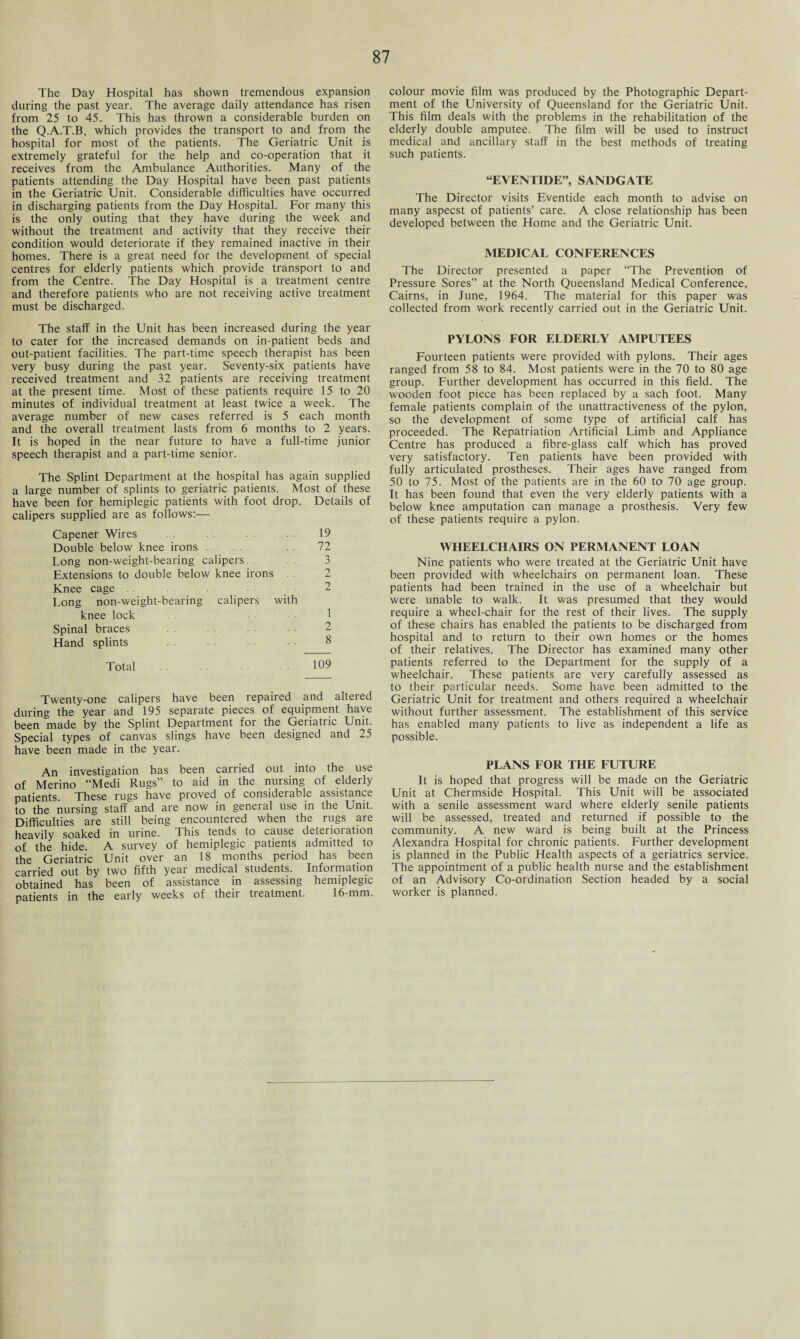 The Day Hospital has shown tremendous expansion during the past year. The average daily attendance has risen from 25 to 45. This has thrown a considerable burden on the Q.A.T.B. which provides the transport to and from the hospital for most of the patients. The Geriatric Unit is extremely grateful for the help and co-operation that it receives from the Ambulance Authorities. Many of the patients attending the Day Hospital have been past patients in the Geriatric Unit. Considerable difficulties have occurred in discharging patients from the Day Hospital. For many this is the only outing that they have during the week and without the treatment and activity that they receive their condition would deteriorate if they remained inactive in their homes. There is a great need for the development of special centres for elderly patients which provide transport to and from the Centre. The Day Hospital is a treatment centre and therefore patients who are not receiving active treatment must be discharged. The staff in the Unit has been increased during the year to cater for the increased demands on in-patient beds and out-patient facilities. The part-time speech therapist has been very busy during the past year. Seventy-six patients have received treatment and 32 patients are receiving treatment at the present time. Most of these patients require 15 to 20 minutes of individual treatment at least twice a week. The average number of new cases referred is 5 each month and the overall treatment lasts from 6 months to 2 years. It is hoped in the near future to have a full-time junior speech therapist and a part-time senior. The S'plint Department at the hospital has again supplied a large number of splints to geriatric patients. Most of these have been for hemiplegic patients with foot drop. Details of calipers supplied are as follows:— Capener Wires 19 Double below knee irons . . 72 Long non-weight-bearing calipers. . 3 Extensions to double below knee irons . . 2 Knee cage . . 2 Long non-weight-bearing calipers with knee lock Spinal braces Hand splints 8 Total 109 Twenty-one calipers have been repaired and altered during the year and 195 separate pieces of equipment haye been made by the Splint Department for the Geriatric Unit. Special types of canvas slings have been designed and 25 have been made in the year. An investigation has been carried out into the use of Merino “Medi Rugs” to aid in the nursing of elderly patients. These rugs have proved of considerable assistance to the nursing staff and are now in general use in the Unit. Difficulties are still being encountered when the rugs are heavily soaked in urine. This tends to cause deterioration of the hide. A survey of hemiplegic patients admitted to the Geriatric Unit over an 18 months period has been carried out by two fifth year medical students. Information obtained has been of assistance in assessing hemiplegic patients in the early weeks of their treatment. 16-mm. colour movie film was produced by the Photographic Depart¬ ment of the University of Queensland for the Geriatric Unit. This film deals with the problems in the rehabilitation of the elderly double amputee. The film will be used to instruct medical and ancillary staff in the best methods of treating such patients. “EVENTIDE”, SANDGATE The Director visits Eventide each month to advise on many aspecst of patients’ care. A close relationship has been developed between the Home and the Geriatric Unit. MEDICAL CONFERENCES The Director presented a paper “The Prevention of Pressure Sores” at the North Queensland Medical Conference, Cairns, in June, 1964. The material for this paper was collected from work recently carried out in the Geriatric Unit. PYLONS FOR ELDERLY AMPUTEES Fourteen patients were provided with pylons. Their ages ranged from 58 to 84. Most patients were in the 70 to 80 age group. Further development has occurred in this field. The wooden foot piece has been replaced by a sach foot. Many female patients complain of the unattractiveness of the pylon, so the development of some type of artificial calf has proceeded. The Repatriation Artificial Limb and Appliance Centre has produced a fibre-glass calf which has proved very satisfactory. Ten patients have been provided with fully articulated prostheses. Their ages have ranged from 50 to 75. Most of the patients are in the 60 to 70 age group. It has been found that even the very elderly patients with a below knee amputation can manage a prosthesis. Very few of these patients require a pylon. WHEELCHAIRS ON PERMANENT LOAN Nine patients who were treated at the Geriatric Unit have been provided with wheelchairs on permanent loan. These patients had been trained in the use of a wheelchair but were unable to walk. It was presumed that they would require a wheel-chair for the rest of their lives. The supply of these chairs has enabled the patients to be discharged from hospital and to return to their own homes or the homes of their relatives. The Director has examined many other patients referred to the Department for the supply of a wheelchair. These patients are very carefully assessed as to their particular needs. Some have been admitted to the Geriatric Unit for treatment and others required a wheelchair without further assessment. The establishment of this service has enabled many patients to live as independent a life as possible. PLANS FOR THE FUTURE It is hoped that progress will be made on the Geriatric Unit at Chermside Hospital. This Unit will be associated with a senile assessment ward where elderly senile patients will be assessed, treated and returned if possible to the community. A new ward is being built at the Princess Alexandra Hospital for chronic patients. Further development is planned in the Public Health aspects of a geriatrics service. The appointment of a public health nurse and the establishment of an Advisory Co-ordination Section headed by a social worker is planned.