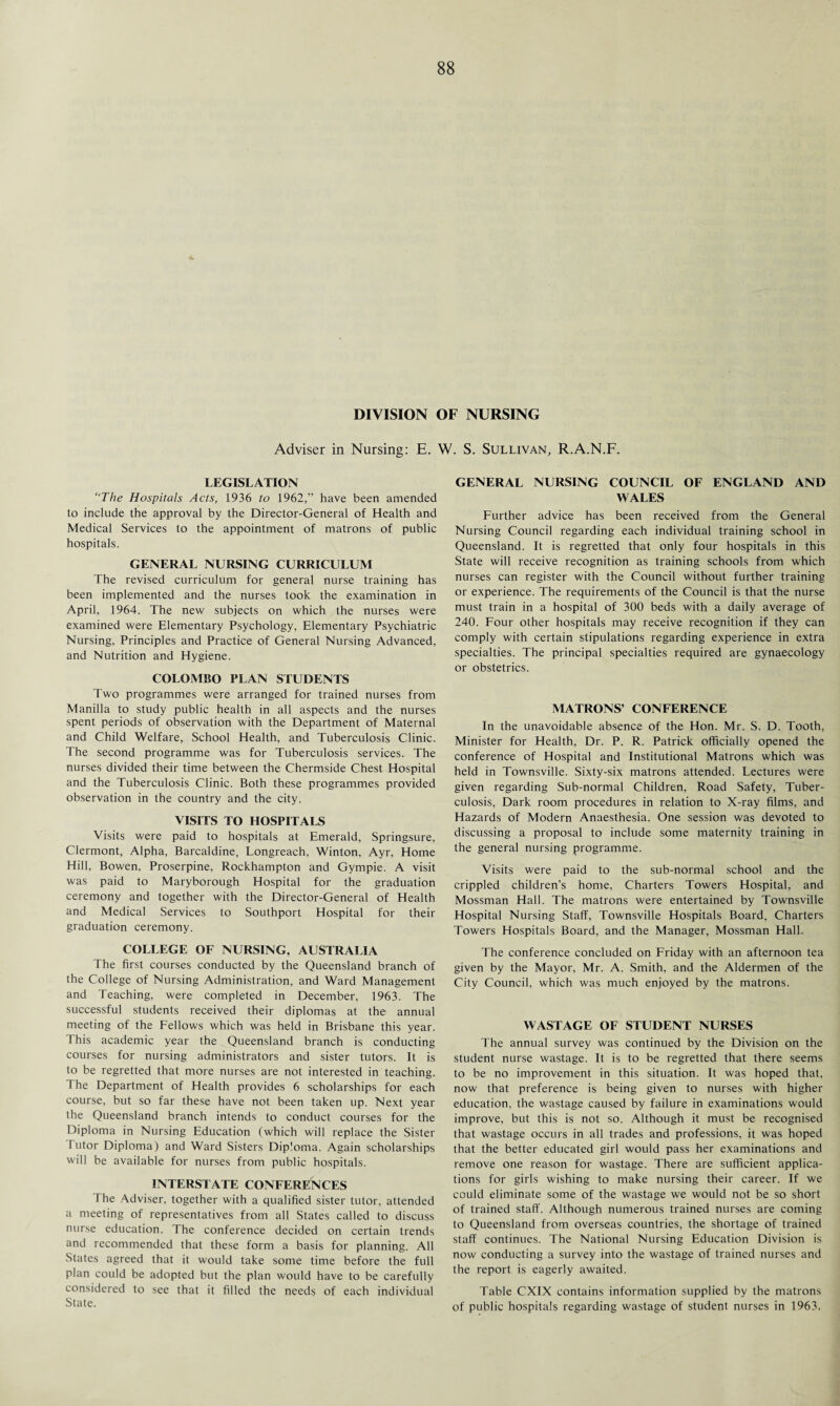 DIVISION OF NURSING Adviser in Nursing: E. W. S. Sullivan, R.A.N.F. LEGISLATION “The Hospitals Acts, 1936 to 1962,” have been amended to include the approval by the Director-General of Health and Medical Services to the appointment of matrons of public hospitals. GENERAL NURSING CURRICULUM The revised curriculum for general nurse training has been implemented and the nurses took the examination in April, 1964. The new subjects on which the nurses were examined were Elementary Psychology, Elementary Psychiatric Nursing, Principles and Practice of General Nursing Advanced, and Nutrition and Hygiene. COLOMBO PLAN STUDENTS Two programmes were arranged for trained nurses from Manilla to study public health in all aspects and the nurses spent periods of observation with the Department of Maternal and Child Welfare, School Health, and Tuberculosis Clinic. The second programme was for Tuberculosis services. The nurses divided their time between the Chermside Chest Hospital and the Tuberculosis Clinic. Both these programmes provided observation in the country and the city. VISITS TO HOSPITALS Visits were paid to hospitals at Emerald, Springsure, Clermont, Alpha, Barcaldine, Longreach, Winton, Ayr, Home Hill, Bowen, Proserpine, Rockhampton and Gympie. A visit was paid to Maryborough Hospital for the graduation ceremony and together with the Director-General of Health and Medical Services to Southport Hospital for their graduation ceremony. COLLEGE OF NURSING, AUSTRALIA The first courses conducted by the Queensland branch of the College of Nursing Administration, and Ward Management and Teaching, were completed in December, 1963. The successful students received their diplomas at the annual meeting of the Fellows which was held in Brisbane this year. This academic year the Queensland branch is conducting courses for nursing administrators and sister tutors. It is to be regretted that more nurses are not interested in teaching. The Department of Health provides 6 scholarships for each course, but so far these have not been taken up. Next year the Queensland branch intends to conduct courses for the Diploma in Nursing Education (which will replace the Sister Tutor Diploma) and Ward Sisters Dip'oma. Again scholarships will be available for nurses from public hospitals. INTERSTATE CONFERENCES I he Adviser, together with a qualified sister tutor, attended a meeting of representatives from all States called to discuss nurse education. The conference decided on certain trends and recommended that these form a basis for planning. All .States agreed that it would take some time before the full plan could be adopted but the plan would have to be carefully considered to see that it filled the needs of each individual State. GENERAL NURSING COUNCIL OF ENGLAND AND WALES Further advice has been received from the General Nursing Council regarding each individual training school in Queensland. It is regretted that only four hospitals in this State will receive recognition as training schools from which nurses can register with the Council without further training or experience. The requirements of the Council is that the nurse must train in a hospital of 300 beds with a daily average of 240. Four other hospitals may receive recognition if they can comply with certain stipulations regarding experience in extra specialties. The principal specialties required are gynaecology or obstetrics. MATRONS’ CONFERENCE In the unavoidable absence of the Hon. Mr. S. D. Tooth, Minister for Health, Dr. P. R. Patrick officially opened the conference of Hospital and Institutional Matrons which was held in Townsville. Sixty-six matrons attended. Lectures were given regarding Sub-normal Children, Road Safety, Tuber¬ culosis, Dark room procedures in relation to X-ray films, and Hazards of Modern Anaesthesia. One session was devoted to discussing a proposal to include some maternity training in the general nursing programme. Visits were paid to the sub-normal school and the crippled children’s home, Charters Towers Hospital, and Mossman Hall. The matrons were entertained by Townsville Hospital Nursing Staff, Townsville Hospitals Board, Charters Towers Hospitals Board, and the Manager, Mossman Hall. The conference concluded on Friday with an afternoon tea given by the Mayor, Mr. A. Smith, and the Aldermen of the City Council, which was much enjoyed by the matrons. WASTAGE OF STUDENT NURSES The annual survey was continued by the Division on the student nurse wastage. It is to be regretted that there seems to be no improvement in this situation. It was hoped that, now that preference is being given to nurses with higher education, the wastage caused by failure in examinations would improve, but this is not so. Although it must be recognised that wastage occurs in all trades and professions, it was hoped that the better educated girl would pass her examinations and remove one reason for wastage. There are sufficient applica¬ tions for girls wishing to make nursing their career. If we could eliminate some of the wastage we would not be so short of trained staff. Although numerous trained nurses are coming to Queensland from overseas countries, the shortage of trained staff continues. The National Nursing Education Division is now conducting a survey into the wastage of trained nurses and the report is eagerly awaited. Table CXIX contains information supplied by the matrons of public hospitals regarding wastage of student nurses in 1963.