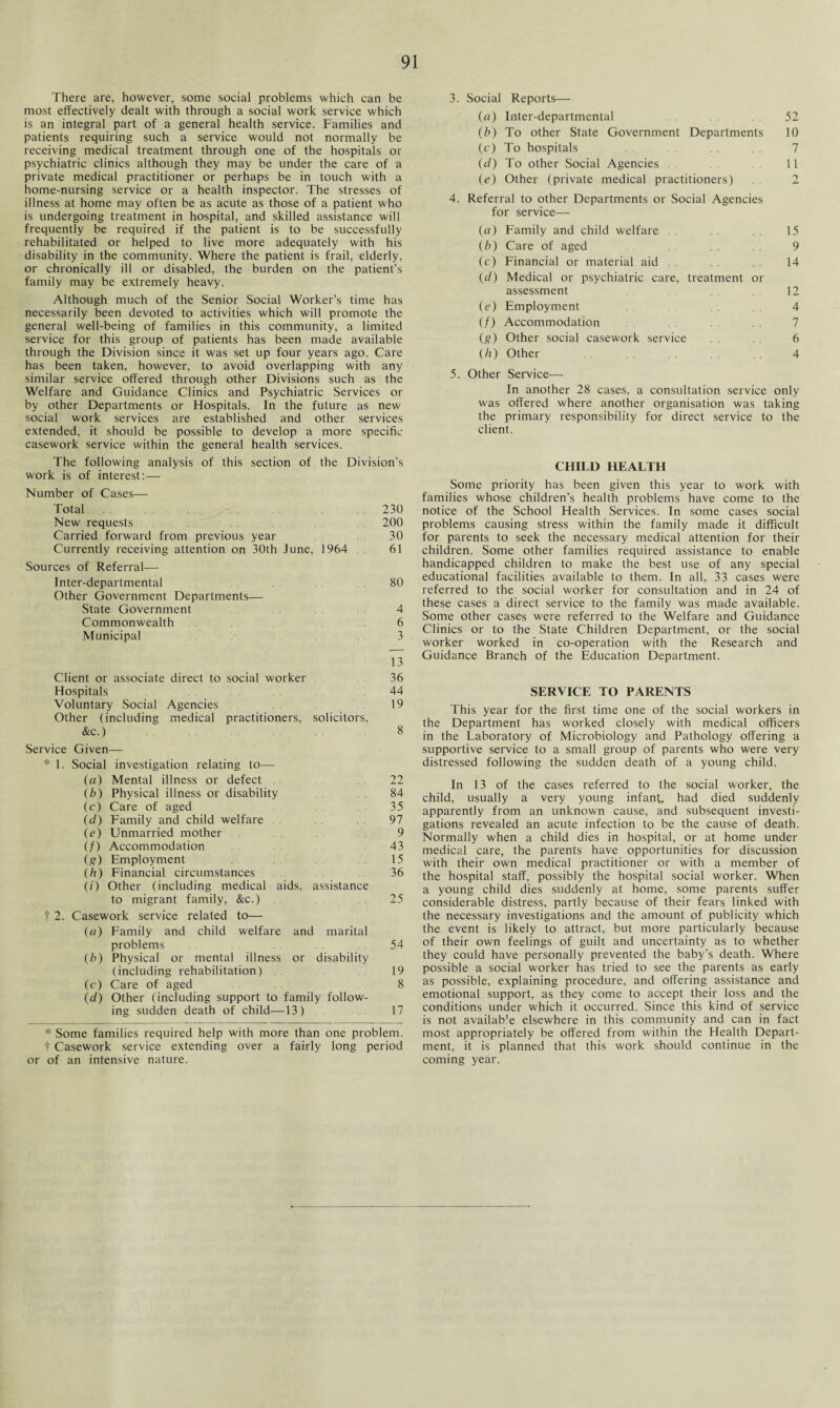 There are, however, some social problems which can be most effectively dealt with through a social work service which is an integral part of a general health service. Families and patients requiring such a service would not normally be receiving medical treatment through one of the hospitals or psychiatric clinics although they may be under the care of a private medical practitioner or perhaps be in touch with a home-nursing service or a health inspector. The stresses of illness at home may often be as acute as those of a patient who is undergoing treatment in hospital, and skilled assistance will frequently be required if the patient is to be successfully rehabilitated or helped to live more adequately with his disability in the community. Where the patient is frail, elderly, or chronically ill or disabled, the burden on the patient's family may be extremely heavy. Although much of the Senior Social Worker’s time has necessarily been devoted to activities which will promote the general well-being of families in this community, a limited service for this group of patients has been made available through the Division since it was set up four years ago. Care has been taken, however, to avoid overlapping with any similar service offered through other Divisions such as the Welfare and Guidance Clinics and Psychiatric Services or by other Departments or Hospitals. In the future as new social work services are established and other services extended, it should be possible to develop a more specific casework service within the general health services. The following analysis of this section of the Division’s work is of interest:— Number of Cases— Total 230 New requests 200 Carried forward from previous year 30 Currently receiving attention on 30th June 1964 . 61 Sources of Referral— Inter-departmental Other Government Departments— 80 State Government 4 Commonwealth 6 Municipal 3 Client or associate direct to social worker 13 36 Hospitals 44 Voluntary Social Agencies Other (including medical practitioners, solicitors, 19 &c.) 8 Service Given— * 1. Social investigation relating to— (a) Mental illness or defect . 22 (b) Physical illness or disability 84 (c) Care of aged 35 (d) Family and child welfare . . 97 (e) Unmarried mother . . 9 (/) Accommodation 43 (g) Employment 15 (h) Financial circumstances (0 Other (including medical aids, assistance 36 to migrant family, &c.) 25 t 2. Casework service related to— (a) Family and child welfare and marital problems 54 (b) Physical or mental illness or disability (including rehabilitation) . 19 (c) Care of aged 8 (d) Other (including support to family follow- ing sudden death of child—13) 17 * Some families required help with more than one problem, t Casework service extending over a fairly long period or of an intensive nature. 3. Social Reports— (a) Inter-departmental 52 (b) To other State Government Departments 10 (c) To hospitals 7 (d) To other Social Agencies . . 11 (e) Other (private medical practitioners) . . 2 4. Referral to other Departments or Social Agencies for service— (ci) Family and child welfare . . 15 (b) Care of aged 9 (c) Financial or material aid . . 14 (d) Medical or psychiatric care, treatment or assessment . 12 (e) Employment 4 (/) Accommodation 7 (g) Other social casework service 6 (//) Other . . 4 5. Other Service— In another 28 cases, a consultation service only was offered where another organisation was taking the primary responsibility for direct service to the client. CHILD HEALTH Some priority has been given this year to work with families whose children’s health problems have come to the notice of the School Health Services. In some cases social problems causing stress within the family made it difficult for parents to seek the necessary medical attention for their children. Some other families required assistance to enable handicapped children to make the best use of any special educational facilities available to them. In all, 33 cases were referred to the social worker for consultation and in 24 of these cases a direct service to the family was made available. Some other cases were referred to the Welfare and Guidance Clinics or to the State Children Department, or the social worker worked in co-operation with the Research and Guidance Branch of the Education Department. SERVICE TO PARENTS This year for the first time one of the social workers in the Department has worked closely with medical officers in the Laboratory of Microbiology and Pathology offering a supportive service to a small group of parents who were very distressed following the sudden death of a young child. In 13 of the cases referred to the social worker, the child, usually a very young infant, had died suddenly apparently from an unknown cause, and subsequent investi¬ gations revealed an acute infection to be the cause of death. Normally when a child dies in hospital, or at home under medical care, the parents have opportunities for discussion with their own medical practitioner or with a member of the hospital staff, possibly the hospital social worker. When a young child dies suddenly at home, some parents suffer considerable distress, partly because of their fears linked with the necessary investigations and the amount of publicity which the event is likely to attract, but more particularly because of their own feelings of guilt and uncertainty as to whether they could have personally prevented the baby’s death. Where possible a social worker has tried to see the parents as early as possible, explaining procedure, and offering assistance and emotional support, as they come to accept their loss and the conditions under which it occurred. Since this kind of service is not availab’e elsewhere in this community and can in fact most appropriately be offered from within the Health Depart¬ ment, it is planned that this work should continue in the coming year.