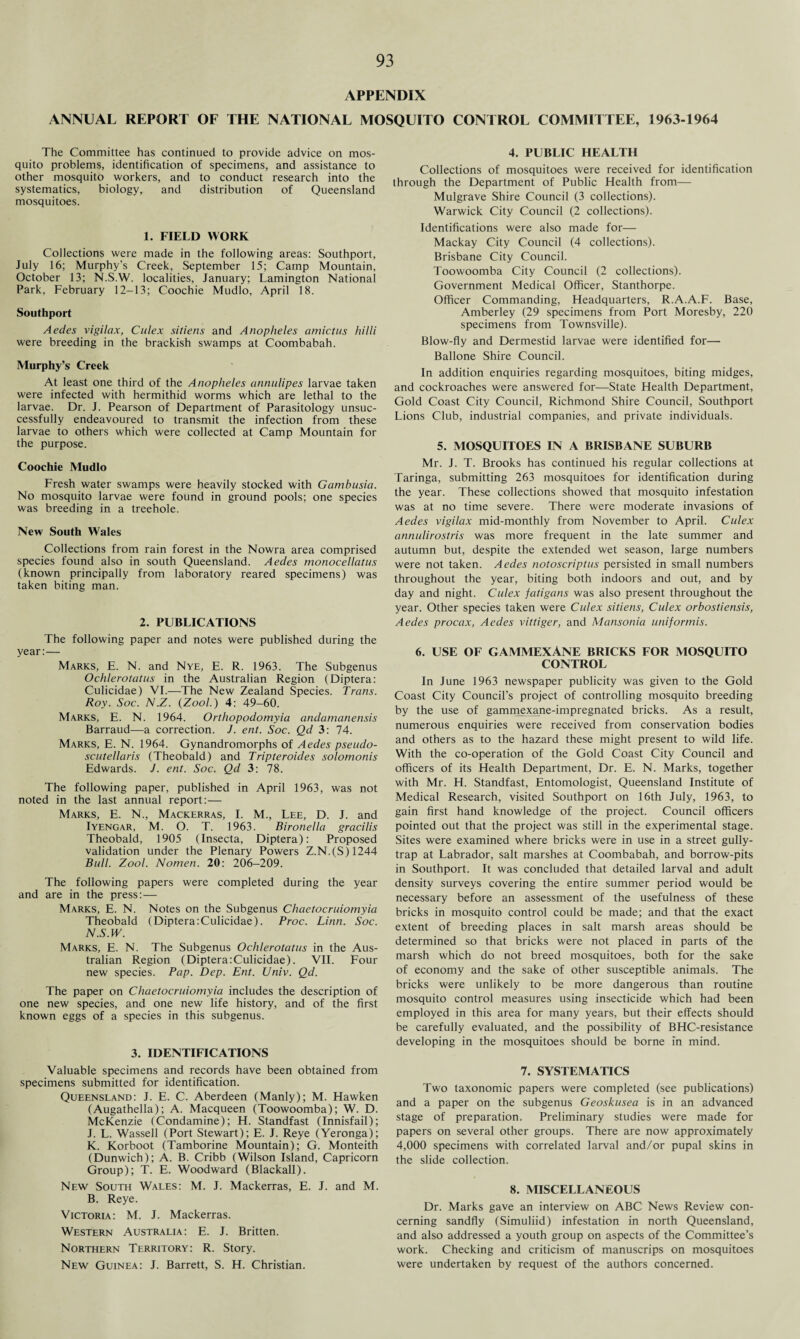 APPENDIX ANNUAL REPORT OF THE NATIONAL MOSQUITO CONTROL COMMITTEE, 1963-1964 The Committee has continued to provide advice on mos¬ quito problems, identification of specimens, and assistance to other mosquito workers, and to conduct research into the systematics, biology, and distribution of Queensland mosquitoes. 1. FIELD WORK Collections were made in the following areas: Southport, July 16; Murphy's Creek, September 15; Camp Mountain, October 13; N.S.W. localities, January; Lamington National Park, February 12-13; Coochie Mudlo, April 18. Southport Aedes vigilax, Culex sitiens and Anopheles amictus hilli were breeding in the brackish swamps at Coombabah. Murphy’s Creek At least one third of the Anopheles annulipes larvae taken were infected with hermithid worms which are lethal to the larvae. Dr. J. Pearson of Department of Parasitology unsuc¬ cessfully endeavoured to transmit the infection from these larvae to others which were collected at Camp Mountain for the purpose. Coochie Mudlo Fresh water swamps were heavily stocked with Gambusia. No mosquito larvae were found in ground pools; one species was breeding in a treehole. New South Wales Collections from rain forest in the Nowra area comprised species found also in south Queensland. Aedes monocellatus (known principally from laboratory reared specimens) was taken biting man. 2. PUBLICATIONS The following paper and notes were published during the year:— Marks, E. N. and Nye, E. R. 1963. The Subgenus Ochlerotatus in the Australian Region (Diptera: Culicidae) VI.—The New Zealand Species. Trans. Roy. Soc. N.Z. (Zool.) 4: 49-60. Marks, E. N. 1964. Orthopodomyia andamanensis Barraud—a correction. J. ent. Soc. Qd 3: 74. Marks, E. N. 1964. Gynandromorphs of Aedes pseudo- scutellaris (Theobald) and Tripteroides solomonis Edwards. J. ent. Soc. Qd 3: 78. The following paper, published in April 1963, was not noted in the last annual report:— Marks, E. N., Mackerras, I. M., Lee, D. J. and Iyengar, M. O. T. 1963. Bironella gracilis Theobald, 1905 (Insecta, Diptera): Proposed validation under the Plenary Powers Z.N.(S)1244 Ball. Zool. Nomen. 20: 206-209. The following papers were completed during the year and are in the press:— Marks, E. N. Notes on the Subgenus Chaetocruiomyia Theobald (Diptera:Culicidae). Proc. Linn. Soc. N.S.W. Marks, E. N. The Subgenus Ochlerotatus in the Aus¬ tralian Region (Diptera:Culicidae). VII. Four new species. Pap. Dep. Ent. Univ. Qd. The paper on Chaetocruiomyia includes the description of one new species, and one new life history, and of the first known eggs of a species in this subgenus. 3. IDENTIFICATIONS Valuable specimens and records have been obtained from specimens submitted for identification. Queensland: J. E. C. Aberdeen (Manly); M. Hawken (Augathella); A. Macqueen (Toowoomba); W. D. McKenzie (Condamine); H. Standfast (Innisfail); J. L. Wassell (Port Stewart); E. J. Reye (Yeronga); K. Korboot (Tamborine Mountain); G. Monteith (Dunwich); A. B. Cribb (Wilson Island, Capricorn Group); T. E. Woodward (Blackall). New South Wales: M. J. Mackerras, E. J. and M. B. Reye. Victoria: M. J. Mackerras. Western Australia: E. J. Britten. Northern Territory: R. Story. New Guinea: J. Barrett, S. H. Christian. 4. PUBLIC HEALTH Collections of mosquitoes were received for identification through the Department of Public Health from— Mulgrave Shire Council (3 collections). Warwick City Council (2 collections). Identifications were also made for— Mackay City Council (4 collections). Brisbane City Council. Toowoomba City Council (2 collections). Government Medical Officer, Stanthorpe. Officer Commanding, Headquarters, R.A.A.F. Base, Amberley (29 specimens from Port Moresby, 220 specimens from Townsville). Blow-fly and Dermestid larvae were identified for— Ballone Shire Council. In addition enquiries regarding mosquitoes, biting midges, and cockroaches were answered for—State Health Department, Gold Coast City Council, Richmond Shire Council, Southport Lions Club, industrial companies, and private individuals. 5. MOSQUITOES IN A BRISBANE SUBURB Mr. J. T. Brooks has continued his regular collections at Taringa, submitting 263 mosquitoes for identification during the year. These collections showed that mosquito infestation was at no time severe. There were moderate invasions of Aedes vigilax mid-monthly from November to April. Culex annulirostris was more frequent in the late summer and autumn but, despite the extended wet season, large numbers were not taken. Aedes notoscriptus persisted in small numbers throughout the year, biting both indoors and out, and by day and night. Culex fatigans was also present throughout the year. Other species taken were Culex sitiens, Culex orbostiensis, Aedes procax, Aedes vittiger, and Mansonia uniformis. 6. USE OF GAMMEXANE BRICKS FOR MOSQUITO CONTROL In June 1963 newspaper publicity was given to the Gold Coast City Council’s project of controlling mosquito breeding by the use of gammexane-impregnated bricks. As a result, numerous enquiries were received from conservation bodies and others as to the hazard these might present to wild life. With the co-operation of the Gold Coast City Council and officers of its Health Department, Dr. E. N. Marks, together with Mr. H. Standfast, Entomologist, Queensland Institute of Medical Research, visited Southport on 16th July, 1963, to gain first hand knowledge of the project. Council officers pointed out that the project was still in the experimental stage. Sites were examined where bricks were in use in a street gully- trap at Labrador, salt marshes at Coombabah, and borrow-pits in Southport. It was concluded that detailed larval and adult density surveys covering the entire summer period would be necessary before an assessment of the usefulness of these bricks in mosquito control could be made; and that the exact extent of breeding places in salt marsh areas should be determined so that bricks were not placed in parts of the marsh which do not breed mosquitoes, both for the sake of economy and the sake of other susceptible animals. The bricks were unlikely to be more dangerous than routine mosquito control measures using insecticide which had been employed in this area for many years, but their effects should be carefully evaluated, and the possibility of BHC-resistance developing in the mosquitoes should be borne in mind. 7. SYSTEMATICS Two taxonomic papers were completed (see publications) and a paper on the subgenus Geoskusea is in an advanced stage of preparation. Preliminary studies were made for papers on several other groups. There are now approximately 4,000 specimens with correlated larval and/or pupal skins in the slide collection. 8. MISCELLANEOUS Dr. Marks gave an interview on ABC News Review con¬ cerning sandfly (Simuliid) infestation in north Queensland, and also addressed a youth group on aspects of the Committee’s work. Checking and criticism of manuscrips on mosquitoes were undertaken by request of the authors concerned.