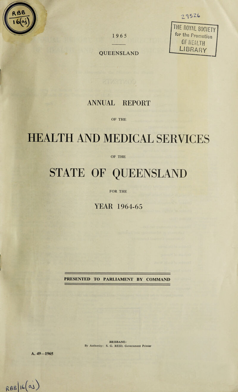 ANNUAL REPORT OF THE HEALTH AND MEDICAL SERVICES OF THE STATE OF QUEENSLAND FOR THE YEAR 1964-65 PRESENTED TO PARLIAMENT BY COMMAND BRISBANE: By Authority: S. G. REID, Government Printer A. 49—1965