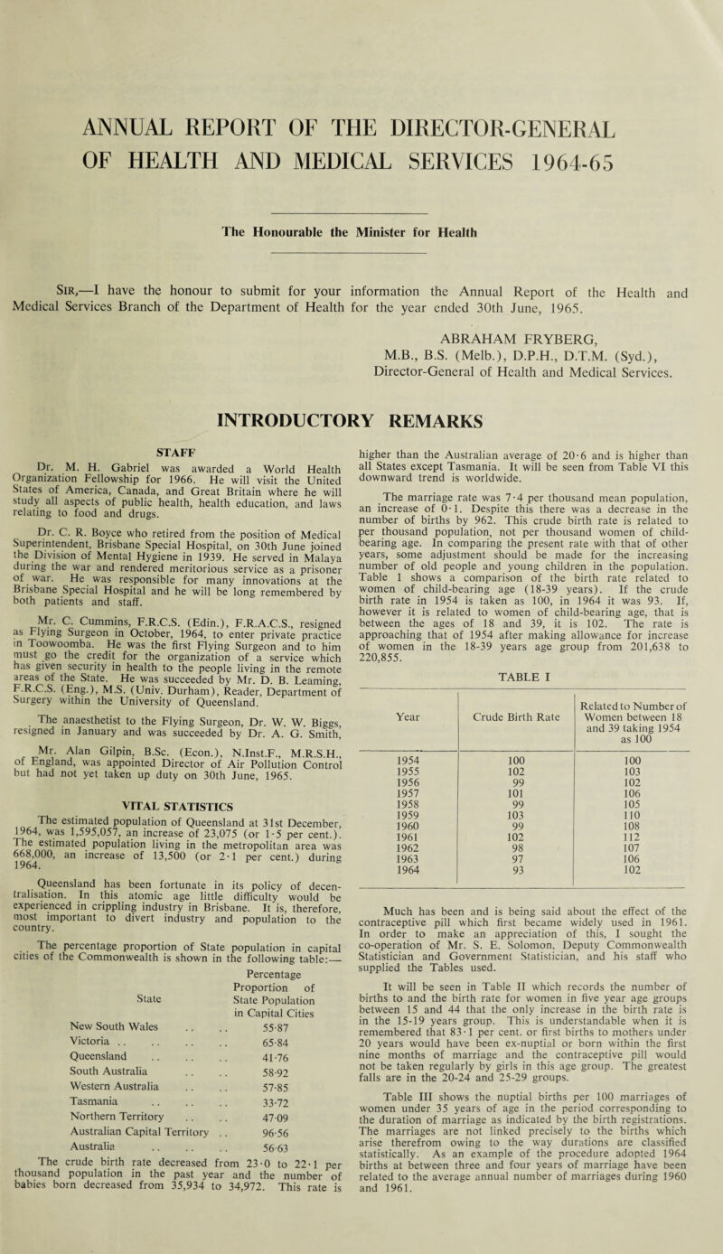ANNUAL REPORT OF THE DIRECTOR-GENERAL OF HEALTH AND MEDICAL SERVICES 1964-65 The Honourable the Minister for Health Sir,—I have the honour to submit for your information the Annual Report of the Health and Medical Services Branch of the Department of Health for the year ended 30th June, 1965. ABRAHAM FRYBERG, M.B., B.S. (Melb.), D.P.H, D.T.M. (Syd.), Director-General of Health and Medical Services. INTRODUCTORY REMARKS STAFF Dr. M. H. Gabriel was awarded a World Health Organization Fellowship for 1966. He will visit the United States of America, Canada, and Great Britain where he will study all aspects of public health, health education, and laws relating to food and drugs. Dr. C. R. Boyce who retired from the position of Medical Superintendent, Brisbane Special Hospital, on 30th June joined the Division of Mental Hygiene in 1939. He served in Malaya during the war and rendered meritorious service as a prisoner of war. He was responsible for many innovations at the Brisbane Special Hospital and he will be long remembered by both patients and staff. Mr. C. Cummins, F.R.C.S. (Edin.), F.R.A.C.S., resigned as Flying Surgeon in October, 1964, to enter private practice in Toowoomba. He was the first Flying Surgeon and to him must go the credit for the organization of a service which has given security in health to the people living in the remote areas of the State. He was succeeded by Mr. D. B. Learning, F.R.C.S. (Eng.), M.S. (Univ. Durham), Reader, Department of Surgery within the University of Queensland. The anaesthetist to the Flying Surgeon, Dr. W. W. Biggs resigned in January and was succeeded by Dr. A. G. Smith’ Mr. Alan Gilpin, B.Sc. (Econ.), N.Inst.F., M.R.S.H., of England, was appointed Director of Air Pollution Control but had not yet taken up duty on 30th June, 1965. VITAL STATISTICS The estimated population of Queensland at 31st December, 1964, was 1,595,057, an increase of 23,075 (or 1-5 per cent.). The estimated population living in the metropolitan area was 6684)00, an increase of 13,500 (or 2-1 per cent.) during Queensland has been _ fortunate in its policy of decen¬ tralisation. In this atomic age little difficulty would be experienced in crippling industry in Brisbane. It is, therefore, most important to divert industry and population to the country. The percentage proportion of State population in capital cities of the Commonwealth is shown in the following table:_ State Percentage Proportion of State Population New South Wales in Capital Cities 55-87 Victoria 65-84 Queensland 41-76 South Australia 58-92 Western Australia 57-85 Tasmania 33-72 Northern Territory 47-09 Australian Capital Territory 96-56 Australia 56-63 The crude birth rate decreased from 23-0 to 22-1 per thousand population in the past year and the number of babies born decreased from 35,934 to 34,972. This rate is higher than the Australian average of 20-6 and is higher than all States except Tasmania. It will be seen from Table VI this downward trend is worldwide. The marriage rate was 7-4 per thousand mean population, an increase of 0 • 1. Despite this there was a decrease in the number of births by 962. This crude birth rate is related to per thousand population, not per thousand women of child¬ bearing age. In comparing the present rate with that of other years, some adjustment should be made for the increasing number of old people and young children in the population. Table 1 shows a comparison of the birth rate related to women of child-bearing age (18-39 years). If the crude birth rate in 1954 is taken as 100, in 1964 it was 93. If, however it is related to women of child-bearing age, that is between the ages of 18 and 39, it is 102. The rate is approaching that of 1954 after making allowance for increase of women in the 18-39 years age group from 201,638 to 220,855. TABLE I Year Crude Birth Rate Related to Number of Women between 18 and 39 taking 1954 as 100 1954 100 100 1955 102 103 1956 99 102 1957 101 106 1958 99 105 1959 103 110 1960 99 108 1961 102 112 1962 98 107 1963 97 106 1964 93 102 Much has been and is being said about the effect of the contraceptive pill which first became widely used in 1961. In order to make an appreciation of this, I sought the co-operation of Mr. S. E. Solomon, Deputy Commonwealth Statistician and Government Statistician, and his staff who supplied the Tables used. It will be seen in Table II which records the number of births to and the birth rate for women in five year age groups between 15 and 44 that the only increase in the birth rate is in the 15-19 years group. This is understandable when it is remembered that 83-1 per cent, or first births to mothers under 20 years would have been ex-nuptial or born within the first nine months of marriage and the contraceptive pill would not be taken regularly by girls in this age group. The greatest falls are in the 20-24 and 25-29 groups. Table III shows the nuptial births per 100 marriages of women under 35 years of age in the period corresponding to the duration of marriage as indicated by the birth registrations. The marriages are not linked precisely to the births which arise therefrom owing to the way durations are classified statistically. As an example of the procedure adopted 1964 births at between three and four years of marriage have been related to the average annual number of marriages during 1960 and 1961.