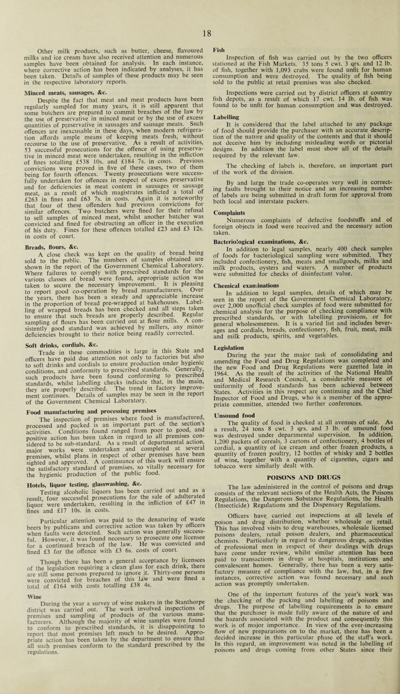 Other milk products, such as butter, cheese, flavoured milks and ice cream have also received attention and numerous samples have been obtained for analysis. In each instance, where corrective action has been indicated by analyses, it has been taken. Details of samples of these products may be seen in the respective laboratory reports. Minced meats, sausages, &c. Despite the fact that meat and meat products have been regularly sampled for many years, it is still apparent that some butchers are prepared to commit breaches of the law by the use of preservative in minced meat or by the use of excess quantities of preservative in sausages and sausage meats. Such offences are inexcusable in these days, when modern refrigera¬ tion affords ample means of keeping meats fresh, without recourse to the use of preservative. As a result of activities, 53 successful prosecutions for the offence of using preserva¬ tive in minced meat were undertaken, resulting in the infliction of fines totalling £538 10s. and £184 7s. in costs. Previous convictions were proved in five of these cases, two of them being for fourth offences. Twenty prosecutions were success¬ fully undertaken for offences in respect of excess preservative and for deficiencies in meat content in sausages or sausage meat, as a result of which magistrates inflicted a total of £263 in fines and £63 7s. in costs. Again it is noteworthy that four of these offenders had previous convictions for similar offences. Two butchers were fined for their refusal to sell samples of minced meat, whilst another butcher was convicted and fined for obstructing an officer in the execution of his duty. Fines for these offences totalled £23 and £3 12s. in costs of court. Breads, flours, &c. A close check was kept on the quality of bread being sold to the public. The numbers of samples obtained are shown in the report of the Government Chemical Laboratory. Where failures to comply with prescribed standards for the various classes of bread were found, appropriate action was taken to secure the necessary improvement. It is pleasing to report good co-operation by bread manufacturers. Over the years, there has been a steady and appreciable increase in the proportion of bread pre-wrapped at bakehouses. Label¬ ling of wrapped breads has been checked and all steps taken to ensure that such breads are properly described. Regular sampling of flours has been carried out at flour mills. A con¬ sistently good standard was achieved by millers, any minor deficiencies brought to their notice being readily corrected. Soft drinks, cordials, &c. Trade in these commodities is large in this State and officers have paid due attention not only to factories but also to soft drinks and cordials to ensure production under hygienic conditions, and conformity to prescribed standards. Generally, such products have been found conforming to prescribed standards, whilst labelling checks indicate that, in the mam, they are properly described. The trend in factory improve¬ ment continues. Details of samples may be seen in the report of the Government Chemical Laboratory. Food manufacturing and processing premises The inspection of premises where food is manufactured, processed and packed is an important part of the sections activities. Conditions found ranged from poor to good, and positive action has been taken in regard to all premises con¬ sidered to be sub-standard. As a result of departmental action major works were undertaken and completed at several premises, whilst plans in respect of other premises have been sighted and approved. A continuance of this work will ensure the satisfactory standard of premises, so vitally necessary for the hygienic production of the public food. Hotels, liquor testing, glasswashing, &c. Testing alcoholic liquors has been carried out and as a result, four successful prosecutions for the sale of adulterated liquor were undertaken, resulting in the infliction of £47 in fines and £17 10s. in costs. Particular attention was paid to the denaturing of waste beers by publicans and corrective action was taken by officers when faults were detected. Such action was generally success¬ ful However, it was found necessary to prosecute one licensee for’ a continued breach of the law. He was convicted and fined £3 for the offence with £3 6s. costs of court. Though there has been a general acceptance by licensees of the legislation requiring a clean glass for each drink, there are still some persons prepared to ignore it. Thirty-one persons were convicted for breaches of this law and were fined a total of £164 with costs totalling £38 4s. Wine During the year a survey of wine makers in the Stanthorpe district was carried out. The work involved inspections of premises and sampling of products of the various manu¬ facturers. Although the majority of wine samples were found to conform to prescribed standards, it is disappointing to report that most premises left much to be desired. Appro¬ priate action has been taken by the department to ensure that all such premises conform to the standard prescribed by the regulations. Fish Inspection of fish was carried out by the two officers stationed at the Fish Markets. 35 tons 5 cwt. 3 qrs. and 12 lb. of fish, together with 1,093 crabs were found unfit for human consumption and were destroyed. The quality of fish being sold to the public at retail premises was also checked. Inspections were carried out by district officers at country fish depots, as a result of which 17 cwt. 14 lb. of fish was found to be unfit for human consumption and was destroyed. Labelling It is considered that the label attached to any package of food should provide the purchaser with an accurate descrip¬ tion of the nature and quality of the contents and that it should not deceive him by including misleading words or pictorial designs. In addition the label must show all of the details required by the relevant law. The checking of labels is, therefore, an important part of the work of the division. By and large the trade co-operates very well in correct¬ ing faults brought to their notice and an increasing number of labels are being submitted in draft form for approval from both local and interstate packers. Complaints Numerous complaints of defective foodstuffs and of foreign objects in food were received and the necessary action taken. Bacteriological examinations, &c. In addition to legal samples, nearly 400 check samples of foods for bacteriological sampling were submitted. They included confectionery, fish, meats and smallgoods, milks and milk products, oysters and waters. A number of products were submitted for checks of disinfectant value. Chemical examinations In addition to legal samples, details of which may be seen in the report of the Government Chemical Laboratory, over 2,000 unofficial check samples of food were submitted for chemical analysis for the purpose of checking compliance with prescribed standards, or with labelling provisions, or for general wholesomeness. It is a varied list and includes bever¬ ages and cordials, breads, confectionery, fish, fruit, meat, milk and milk products, spirits, and vegetables. Legislation During the year the major task of consolidating and amending the Food and Drug Regulations was completed and the new Food and Drug Regulations were gazetted late in 1964. As the result of the activities of the National Health and Medical Research Council, a considerable measure of uniformity of food standards has been achieved between States. Activities in this respect are continuing and the Chief Inspector of Food and Drugs, who is a member of the appro¬ priate committee, attended two further conferences. Unsound food The quality of food is checked at all avenues of sale. As a result, 24 tons 8 cwt. 3 qrs. and 3 lb. of unsound food was destroyed under departmental supervision. In addition, 1,200 packets of cereals, 3 cartons of confectionery, 4 bottles of cordial, a quantity of ice cream and other frozen products, a quantity of frozen poultry, 12 bottles of whisky and 2 bottles of wine, together with a quantity of cigarettes, cigars and tobacco were similarly dealt with. POISONS AND DRUGS The law administered in the control of poisons and drugs consists of the relevant sections of the Health Acts, the Poisons Regulations, the Dangerous Substance Regulations, the Health (Insecticide) Regulations and the Dispensary Regulations. Officers have_ carried out inspections at all levels of poison and drug distribution, whether wholesale or retail. This has involved visits to drug warehouses, wholesale licensed poisons dealers, retail poison dealers, and pharmaceutical chemists. Particularly in regard to dangerous drugs, activities of professional men in respect of their dealings with drugs have come under review, whilst similar attention has been paid to transactions in drugs at hospitals, institutions and convalescent homes. Generally, there has been a very satis¬ factory measure of compliance with the law, but, in a few instances, corrective action was found necessary and such action was promptly undertaken. One of the important features of the year’s work was the checking of the packing and labelling of poisons and drugs. The purpose of labelling requirements is to ensure that the purchaser is made fully aware of the nature of and the hazards associated with the product and consequently this work is of major importance. In view of the ever-increasing flow of new preparations on to the market, there has been a decided increase in this particular phase of the staff’s work. In this regard, an improvement was noted in the labelling of poisons and drugs coming from other States since their