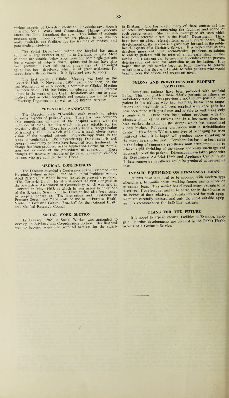 various aspects of Geriatric medicine. Physiotherapy, Speech Therapy, Social Work and Occupational Therapy students attend the Unit throughout the year. This influx of students presents many problems but we are pleased to be able to make available our facilities for the training of medical and para-medical students. The Splint Department within the hospital has again supplied a large number of splints to Geriatric patients. Most of these are double, below knee irons for hemiplegic patients but a variety of calipers, wires, splints and braces have also been provided. Over this period a new type of lightweight splint has been developed which is of great assistance for supporting arthritic knees. It is light and easy to apply. The first monthly Clinical Meeting was held in the Geriatric Unit in November, 1964, and since then, on the last Wednesday of each month, a Seminar or Clinical Meeting has been held. This has helped to educate staff and interest others in the work of the Unit. Invitations are sent to para¬ medical staff in other hospitals and speakers are invited from University Departments as well as the hospital services. “EVENTIDE,” SANDGATE The Director visits “Eventide” each month to advise of many aspects of patients’ care. There has been consider¬ able remodelling of some of the hospital wards with the inclusion of many facilities which are very suitable for the physically disabled. There has recently been a reorganisation of trained staff duties which will allow a much closer super¬ vision of the hospital patients. Physiotherapy work in the home is continuing. The Physiotherapy Department is well equipped and many patients have benefited from treatment. A change has been proposed in the Application Forms for Admis¬ sion and in some of the procedures of admission. These changes are necessary because of the large number of disabled patients who are admitted to the Home. MEDICAL CONFERENCES The Director attended a Conference at the Lidcombe State Hospital, Sydney, in April, 1965, on “Clinical Problems Among Aged Patients,” at which he was invited to present a paper on “The Geriatric Unit”. He also attended the first Congress of the Australian Association of Gerontology which was held in Canberra in May, 1965, at which he was asked to chair one of the Scientific Sessions. The Director has also been asked to prepare papers on “The Prevention and Treatment of Pressure Sores” and “The Role of the Multi-Purpose Health Visitor in Geriatric General Practice” for the National Health and Medical Research Council. SOCIAL WORK SECTION In January, 1965, a Social Worker was appointed to develop an Advisory and Co-ordination Section. Her first task was to become acquainted with all services for the elderly in Brisbane. She has visited many of these centres and has collected information concerning the facilities and scope of each centre visited. She has also investigated 49 cases which have been referred direct to the Health Department. There have been no direct referrals from general practitioners. The development of this section is a great step forward in the public health aspects of a Geriatric Service. It is hoped that as this develops more and more, socio-medical problems pertaining to elderly patients will be referred at an early stage so that advice and treatment can be given in an endeavour to prevent deterioration and need for admission to an institution. It is hoped that as this service becomes better known to general practitioners, that they will be able to refer patients who would benefit from the advice and treatment given. PYLONS AND PROSTHESES FOR ELDERLY AMPUTEES Twenty-one patients have been provided with artificial limbs. This has enabled these elderly patients to achieve an ambulatory state that was previously not thought possible. One patient in his eighties who had bilateral, below knee ampu¬ tations and previously had been supplied with knee pads has now been fitted with prostheses and is able to walk using only a single stick. There have been minor problems with the adequate fitting of the buckets and, in a few cases, there has been marked shrinking of the stumps which has necessitated a new bucket. Following discussions with a Rehabilitation Centre in New South Wales, a new type of bandaging has been instituted which it is hoped will produce more shrinking of the stump in a shorter time. Consideration has also been given to the fitting of temporary prostheses soon after amputation to achieve rapid shrinking of the stump and early discharge and independence of the patient. Discussions have taken place with the Repatriation Artificial Limb and Appliance Centre to see if these temporary prostheses could be produced at reasonable costs. INVALID EQUIPMENT ON PERMANENT LOAN Patients have continued to be supplied with modern type wheelchairs, hydraulic hoists, walking frames and crutches on permanent loan. This service has allowed many patients to be discharged from hospital and to be cared for in their homes or the homes of their relatives. Patients referred for such equip¬ ment are carefully assessed and only the most suitable equip¬ ment is recommended for individual patients. PLANS FOR THE FUTURE It is hoped to expand medical facilities at Eventide, Sand- gate. Further developments are planned in the Public Health aspects of a Geriatric Service.