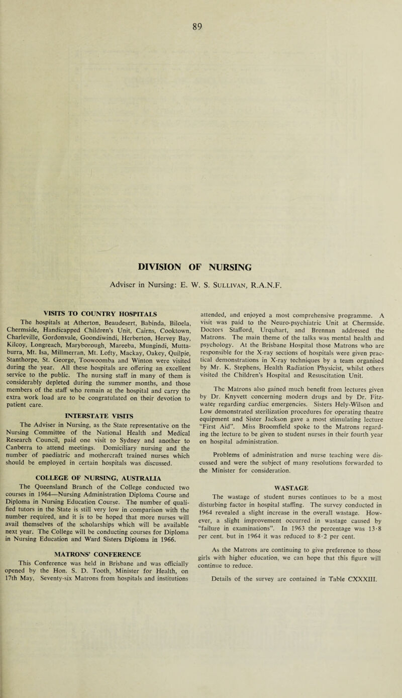 DIVISION OF NURSING Adviser in Nursing: E. W. S. Sullivan, R.A.N.F. VISITS TO COUNTRY HOSPITALS The hospitals at Atherton, Beaudesert, Babinda, Biloela, Chermside, Handicapped Children’s Unit, Cairns, Cooktown, Charleville, Gordonvale, Goondiwindi, Herberton, Hervey Bay, Kilcoy, Longreach, Maryborough, Mareeba, Mungindi, Mutta- burra, Mt. Isa, Millmerran, Mt. Lofty, Mackay, Oakey, Quilpie, Stanthorpe, St. George, Toowoomba and Winton were visited during the year. All these hospitals are offering an excellent service to the public. The nursing staff in many of them is considerably depleted during the summer months, and those members of the staff who remain at the hospital and carry the extra work load are to be congratulated on their devotion to patient care. INTERSTATE VISITS The Adviser in Nursing, as the State representative on the Nursing Committee of the National Health and Medical Research Council, paid one visit to Sydney and another to Canberra to attend meetings. Domiciliary nursing and the number of paediatric and mothercraft trained nurses which should be employed in certain hospitals was discussed. COLLEGE OF NURSING, AUSTRALIA The Queensland Branch of the College conducted two courses in 1964—Nursing Administration Diploma Course and Diploma in Nursing Education Course. The number of quali¬ fied tutors in the State is still very low in comparison with the number required, and it is to be hoped that more nurses will avail themselves of the scholarships which will be available next year. The College will be conducting courses for Diploma in Nursing Education and Ward Sisters Diploma in 1966. MATRONS’ CONFERENCE This Conference was held in Brisbane and was officially opened by the Hon. S. D. Tooth, Minister for Health, on 17th May, Seventy-six Matrons from hospitals and institutions attended, and enjoyed a most comprehensive programme. A visit was paid to the Neuro-psychiatric Unit at Chermside. Doctors Stafford, Urquhart, and Brennan addressed the Matrons. The main theme of the talks was mental health and psychology. At the Brisbane Hospital those Matrons who are responsible for the X-ray sections of hospitals were given prac¬ tical demonstrations in X-ray techniques by a team organised by Mr. K. Stephens, Health Radiation Physicist, whilst others visited the Children’s Hospital and Resuscitation Unit. The Matrons also gained much benefit from lectures given by Dr. Knyvett concerning modern drugs and by Dr. Fitz- water regarding cardiac emergencies. Sisters Hely-Wilson and Low demonstrated sterilization procedures for operating theatre equipment and Sister Jackson gave a most stimulating lecture “First Aid”. Miss Broomfield spoke to the Matrons regard¬ ing the lecture to be given to student nurses in their fourth year on hospital administration. Problems of administration and nurse teaching were dis¬ cussed and were the subject of many resolutions forwarded to the Minister for consideration. WASTAGE The wastage of student nurses continues to be a most disturbing factor in hospital staffing. The survey conducted in 1964 revealed a slight increase in the overall wastage. How¬ ever, a slight improvement occurred in wastage caused by “failure in examinations”. In 1963 the percentage was 13-8 per cent, but in 1964 it was reduced to 8-2 per cent. As the Matrons are continuing to give preference to those girls with higher education, we can hope that this figure will continue to reduce. Details of the survey are contained in Table CXXXIII.