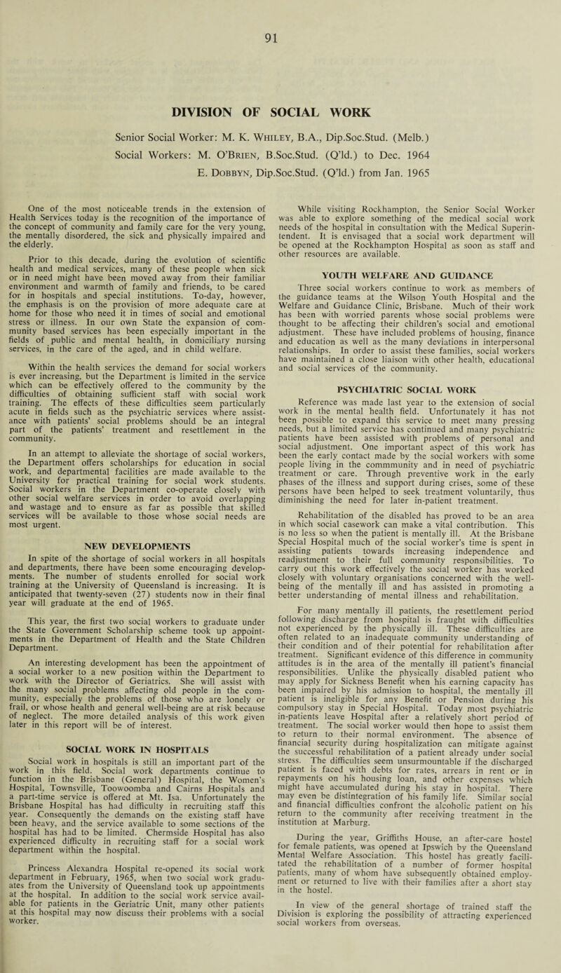 DIVISION OF SOCIAL WORK Senior Social Worker: M. K. Whiley, B.A., Dip.Soc.Stud. (Melb.) Social Workers: M. O’Brien, B.Soc.Stud. (Q’ld.) to Dec. 1964 E. Dobbyn, Dip.Soc.Stud. (Q’ld.) from Jan. 1965 One of the most noticeable trends in the extension of Health Services today is the recognition of the importance of the concept of community and family care for the very young, the mentally disordered, the sick and physically impaired and the elderly. Prior to this decade, during the evolution of scientific health and medical services, many of these people when sick or in need might have been moved away from their familiar environment and warmth of family and friends, to be cared for in hospitals and special institutions. To-day, however, the emphasis is on the provision of more adequate care at home for those who need it in times of social and emotional stress or illness. In our own State the expansion of com¬ munity based services has been especially important in the fields of public and mental health, in domiciliary nursing services, in the care of the aged, and in child welfare. Within the health services the demand for social workers is ever increasing, but the Department is limited in the service which can be effectively offered to the community by the difficulties of obtaining sufficient staff with social work training. The effects of these difficulties seem particularly acute in fields such as the psychiatric services where assist¬ ance with patients’ social problems should be an integral part of the patients’ treatment and resettlement in the community. In an attempt to alleviate the shortage of social workers, the Department offers scholarships for education in social work, and departmental facilities are made available to the University for practical training for social work students. Social workers in the Department co-operate closely with other social welfare services in order to avoid overlapping and wastage and to ensure as far as possible that skilled services will be available to those whose social needs are most urgent. NEW DEVELOPMENTS In spite of the shortage of social workers in all hospitals and departments, there have been some encouraging develop¬ ments. The number of students enrolled for social work training at the University of Queensland is increasing. It is anticipated that twenty-seven (27) students now in their final year will graduate at the end of 1965. This year, the first two social workers to graduate under the State Government Scholarship scheme took up appoint¬ ments in the Department of Health and the State Children Department. An interesting development has been the appointment of a social worker to a new position within the Department to work with the Director of Geriatrics. She will assist with the many social problems affecting old people in the com¬ munity, especially the problems of those who are lonely or frail, or whose health and general well-being are at risk because of neglect. The more detailed analysis of this work given later in this report will be of interest. SOCIAL WORK IN HOSPITALS Social work in hospitals is still an important part of the work in this field. Social work departments continue to function in the Brisbane (General) Hospital, the Women’s Hospital, Townsville, Toowoomba and Cairns Hospitals and a part-time service is offered at Mt. Isa. Unfortunately the Brisbane Hospital has had difficulty in recruiting staff this year. Consequently the demands on the existing staff have been heavy, and the service available to some sections of the hospital has had to be limited. Chermside Hospital has also experienced difficulty in recruiting staff for a social work department within the hospital. Princess Alexandra Hospital re-opened its social work department in February, 1965, when two social work gradu¬ ates from the University of Queensland took up appointments at the hospital. In addition to the social work service avail¬ able for patients in the Geriatric Unit, many other patients at this hospital may now discuss their problems with a social worker. While visiting Rockhampton, the Senior Social Worker was able to explore something of the medical social work needs of the hospital in consultation with the Medical Superin¬ tendent. It is envisaged that a social work department will be opened at the Rockhampton Hospital as soon as staff and other resources are available. YOUTH WELFARE AND GUIDANCE Three social workers continue to work as members of the guidance teams at the Wilson Youth Hospital and the Welfare and Guidance Clinic, Brisbane. Much of their work has been with worried parents whose social problems were thought to be affecting their children’s social and emotional adjustment. These have included problems of housing, finance and education as well as the many deviations in interpersonal relationships. In order to assist these families, social workers have maintained a close liaison with other health, educational and social services of the community. PSYCHIATRIC SOCIAL WORK Reference was made last year to the extension of social work in the mental health field. Unfortunately it has not been possible to expand this service to meet many pressing needs, but a limited service has continued and many psychiatric patients have been assisted with problems of personal and social adjustment. One important aspect of this work has been the early contact made by the social workers with some people living in the commmunity and in need of psychiatric treatment or care. Through preventive work in the early phases of the illness and support during crises, some of these persons have been helped to seek treatment voluntarily, thus diminishing the need for later in-patient treatment. Rehabilitation of the disabled has proved to be an area in which social casework can make a vital contribution. This is no less so when the patient is mentally ill. At the Brisbane Special Hospital much of the social worker’s time is spent in assisting patients towards increasing independence and readjustment to their full community responsibilities. To carry out this work effectively the social worker has worked closely with voluntary organisations concerned with the well¬ being of the mentally ill and has assisted in promoting a better understanding of mental illness and rehabilitation. For many mentally ill patients, the resettlement period following discharge from hospital is fraught with difficulties not experienced by the physically ill. These difficulties are often related to an inadequate community understanding of their condition and of their potential for rehabilitation after treatment Significant evidence of this difference in community attitudes is in the area of the mentally ill patient’s financial responsibilities. Unlike the physically disabled patient who may apply for Sickness Benefit when his earning capacity has been impaired by his admission to hospital, the mentally ill patient is ineligible for any Benefit or Pension during his compulsory stay in Special Hospital. Today most psychiatric in-patients leave Hospital after a relatively short period of treatment. The social worker would then hope to assist them to return to their normal environment. The absence of financial security during hospitalization can mitigate against the successful rehabilitation of a patient already under social stress. The difficulties seem unsurmountable if the discharged patient is faced with debts for rates, arrears in rent or in repayments on his housing loan, and other expenses which might have accumulated during his stay in hospital. There may even be disintegration of his family life. Similar social and financial difficulties confront the alcoholic patient on his return to -the community after receiving treatment in the institution at Marburg. During the year, Griffiths House, an after-care hostel for female patients, was opened at Ipswich by the Queensland Mental Welfare Association. This hostel has greatly facili¬ tated the rehabilitation of a number of former hospital patients, many of whom have subsequently obtained employ¬ ment or returned to live with their families after a short stay in the hostel. . In view of the general shortage of trained staff the Division is exploring the possibility of attracting experienced social workers from overseas.