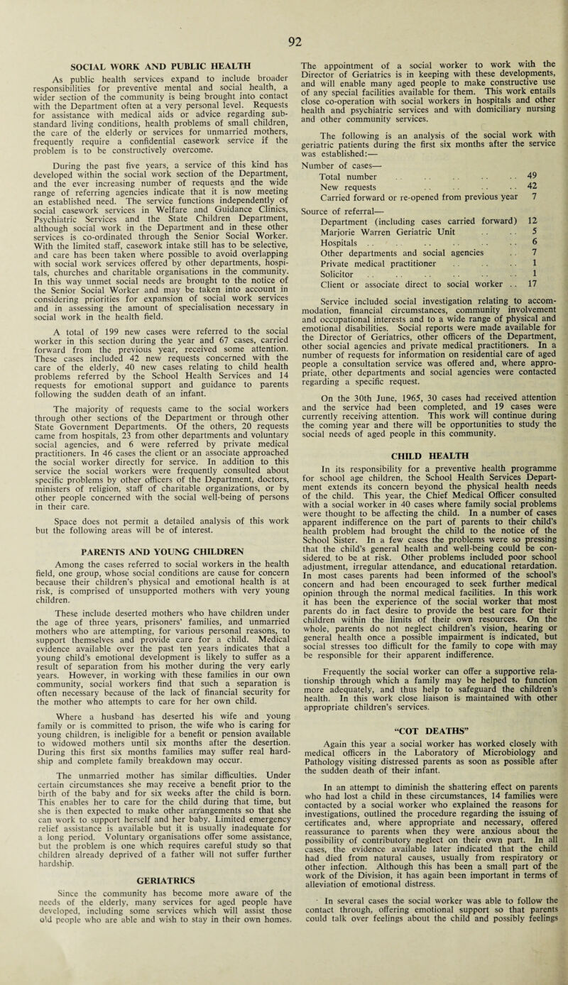 SOCIAL WORK AND PUBLIC HEALTH As public health services expand to include broader responsibilities for preventive mental and social health, a wider section of the community is being brought into contact with the Department often at a very personal level. Requests for assistance with medical aids or advice regarding sub¬ standard living conditions, health problems of small children, the care of the elderly or services for unmarried mothers, frequently require a confidential casework service if the problem is to be constructively overcome. During the past five years, a service of this kind has developed within the social work section of the Department, and the ever increasing number of requests and the wide range of referring agencies indicate that it is now meeting an established need. The service functions independently of social casework services in Welfare and Guidance Clinics, Psychiatric Services and the State Children Department, although social work in the Department and in these other services is co-ordinated through the Senior Social Worker. With the limited staff, casework intake still has to be selective, and care has been taken where possible to avoid overlapping with social work services offered by other departments, hospi¬ tals, churches and charitable organisations in the community. In this way unmet social needs are brought to the notice of the Senior Social Worker and may be taken into account in considering priorities for expansion of social work services and in assessing the amount of specialisation necessary in social work in the health field. A total of 199 new cases were referred to the social worker in this section during the year and 67 cases, carried forward from the previous year, received some attention. These cases included 42 new requests concerned with the care of the elderly, 40 new cases relating to child health problems referred lay the School Health Services and 14 requests for emotional support and guidance to parents following the sudden death of an infant. The majority of requests came to the social workers through other sections of the Department or through other State Government Departments. Of the others, 20 requests came from hospitals, 23 from other departments and voluntary social agencies, and 6 were referred by private medical practitioners. In 46 cases the client or an associate approached the social worker directly for service. In addition to this service the social workers were frequently consulted about specific problems by other officers of the Department, doctors, ministers of religion, staff of charitable organizations, or by other people concerned with the social well-being of persons in their care. Space does not permit a detailed analysis of this work but the following areas will be of interest. PARENTS AND YOUNG CHILDREN Among the cases referred to social workers in the health field, one group, whose social conditions are cause for concern because their children’s physical and emotional health is at risk, is comprised of unsupported mothers with very young children. These include deserted mothers who have children under the age of three years, prisoners’ families, and unmarried mothers who are attempting, for various personal reasons, to support themselves and provide care for a child. Medical evidence available over the past ten years indicates that a young child’s emotional development is likely to suffer as a result of separation from his mother during the very early years. However, in working with these families in our own community, social workers find that such a separation is often necessary because of the lack of financial security for the mother who attempts to care for her own child. Where a husband has deserted his wife and young family or is committed to prison, the wife who is caring for young children, is ineligible for a benefit or pension available to widowed mothers until six months after the desertion. During this first six months families may suffer real hard¬ ship and complete family breakdown may occur. The unmarried mother has similar difficulties. Under certain circumstances she may receive a benefit prior to the birth of the baby and for six weeks after the child is born. This enables her to care for the child during that time, but she is then expected to make other arrangements so that she can work to support herself and her baby. Limited emergency relief assistance is available but it is usually inadequate for a long period. Voluntary organisations offer some assistance, but the problem is one which requires careful study so that children already deprived of a father will not suffer further hardship. GERIATRICS Since the community has become more aware of the needs of the elderly, many services for aged people have developed, including some services which will assist those old people who are able and wish to stay in their own homes. The appointment of a social worker to work with the Director of Geriatrics is in keeping with these developments, and will enable many aged people to make constructive use of any special facilities available for them. This work entails close co-operation with social workers in hospitals and other health and psychiatric services and with domiciliary nursing and other community services. The following is an analysis of the social work with geriatric patients during the first six months after the service was established:— Number of cases—• Total number . . . . 49 New requests • . 42 Carried forward or re-opened from previous year 7 Source of referral— Department (including cases carried forward) 12 Marjorie Warren Geriatric Unit 5 Hospitals . . • • • • • • 6 Other departments and social agencies . 7 Private medical practitioner 1 Solicitor . . . . . . • • 1 Client or associate direct to social worker .. 17 Service included social investigation relating to accom¬ modation, financial circumstances, community involvement and occupational interests and to a wide range of physical and emotional disabilities. Social reports were made available for the Director of Geriatrics, other officers of the Department, other social agencies and private medical practitioners. In a number of requests for information on residential care of aged people a consultation service was offered and, where appro¬ priate, other departments and social agencies were contacted regarding a specific request. On the 30th June, 1965, 30 cases had received attention and the service had been completed, and 19 cases were currently receiving attention. This work will continue during the coming year and there will be opportunities to study the social needs of aged people in this community. CHILD HEALTH In its responsibility for a preventive health programme for school age children, the School Health Services Depart¬ ment extends its concern beyond the physical health needs of the child. This year, the Chief Medical Officer consulted with a social worker in 40 cases where family social problems were thought to be affecting the child. In a number of cases apparent indifference on the part of parents to their child’s health problem had brought the child to the notice of the School Sister. In a few cases the problems were so pressing that the child’s general health and well-being could be con¬ sidered. to be at risk. Other problems included poor school adjustment, irregular attendance, and educational retardation. In most cases parents had been informed of the school’s concern and had been encouraged to seek further medical opinion through the normal medical facilities. In this work it has been the experience of the social worker that most parents do in fact desire to provide the best care for their children within the limits of their own resources. On the whole, parents do not neglect children’s vision, hearing or general health once a possible impairment is indicated, but social stresses too difficult for the family to cope with may be responsible for their apparent indifference. Frequently the social worker can offer a supportive rela¬ tionship through which a family may be helped to function more adequately, and thus help to safeguard the children’s health. In this work close liaison is maintained with other appropriate children’s services. “COT DEATHS” Again this year a social worker has worked closely with medical officers in the Laboratory of Microbiology and Pathology visiting distressed parents as soon as possible after the sudden death of their infant. In an attempt to diminish the shattering effect on parents who had lost a child in these circumstances, 14 families were contacted by a social worker who explained the reasons for investigations, outlined the procedure regarding the issuing of certificates and, where appropriate and necessary, offered reassurance to parents when they were anxious about the possibility of contributory neglect on their own part. In all cases, the evidence available later indicated that the child had died from natural causes, usually from respiratory or other infection. Although this has been a small part of the work of the Division, it has again been important in terms of alleviation of emotional distress. • In several cases the social worker was able to follow the contact through, offering emotional support so that parents could talk over feelings about the child and possibly feelings