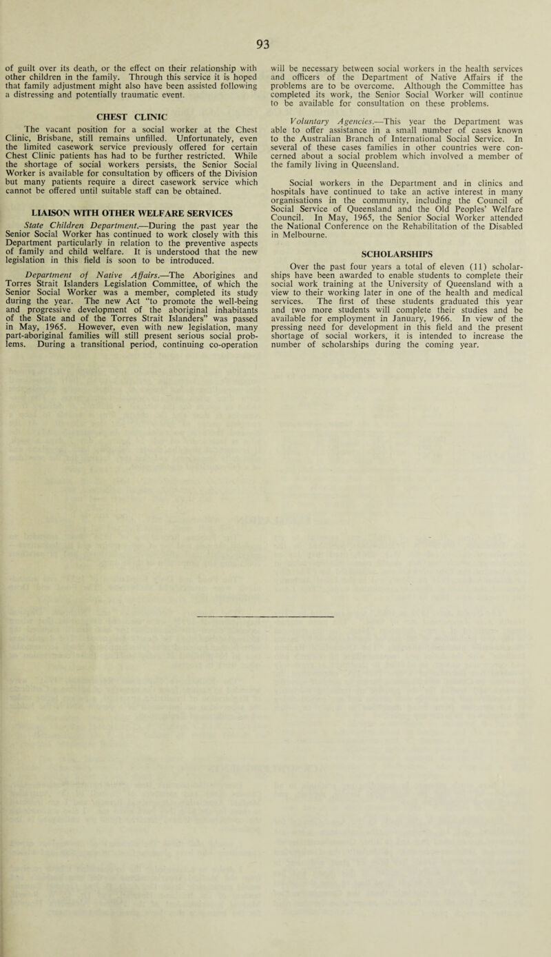 of guilt over its death, or the effect on their relationship with other children in the family. Through this service it is hoped that family adjustment might also have been assisted following a distressing and potentially traumatic event. CHEST CLINIC The vacant position for a social worker at the Chest Clinic, Brisbane, still remains unfilled. Unfortunately, even the limited casework service previously offered for certain Chest Clinic patients has had to be further restricted. While the shortage of social workers persists, the Senior Social Worker is available for consultation by officers of the Division but many patients require a direct casework service which cannot be offered until suitable staff can be obtained. LIAISON WITH OTHER WELFARE SERVICES State Children Department.—During the past year the Senior Social Worker has continued to work closely with this Department particularly in relation to the preventive aspects of family and child welfare. It is understood that the new legislation in this field is soon to be introduced. Department of Native Affairs.—The Aborigines and Torres Strait Islanders Legislation Committee, of which the Senior Social Worker was a member, completed its study during the year. The new Act “to promote the well-being and progressive development of the aboriginal inhabitants of the State and of the Torres Strait Islanders” was passed in May, 1965. However, even with new legislation, many part-aboriginal families will still present serious social prob¬ lems. During a transitional period, continuing co-operation will be necessary between social workers in the health services and officers of the Department of Native Affairs if the problems are to be overcome. Although the Committee has completed its work, the Senior Social Worker will continue to be available for consultation on these problems. Voluntary Agencies.—This year the Department was able to offer assistance in a small number of cases known to the Australian Branch of International Social Service. In several of these cases families in other countries were con¬ cerned about a social problem which involved a member of the family living in Queensland. Social workers in the Department and in clinics and hospitals have continued to take an active interest in many organisations in the community, including the Council of Social Service of Queensland and the Old Peoples’ Welfare Council. In May, 1965, the Senior Social Worker attended the National Conference on the Rehabilitation of the Disabled in Melbourne. SCHOLARSHIPS Over the past four years a total of eleven (11) scholar¬ ships have been awarded to enable students to complete their social work training at the University of Queensland with a view to their working later in one of the health and medical services. The first of these students graduated this year and two more students will complete their studies and be available for employment in January, 1966. In view of the pressing need for development in this field and the present shortage of social workers, it is intended to increase the number of scholarships during the coming year.