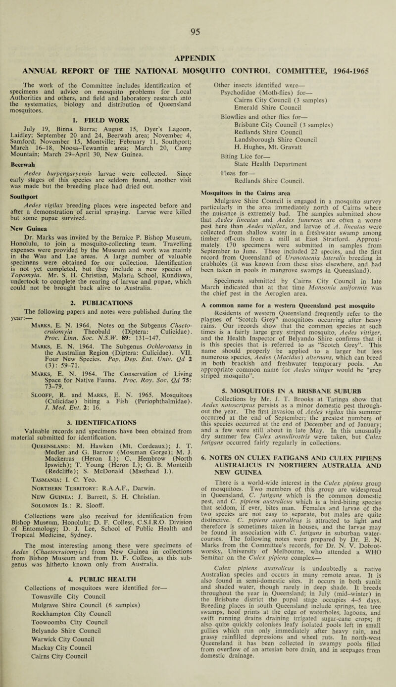 APPENDIX ANNUAL REPORT OF THE NATIONAL MOSQUITO CONTROL COMMITTEE, 1964-1965 The work of the Committee includes identification of specimens and advice on mosquito problems for Local Authorities and others, and field and laboratory research into the systematics, biology and distribution of Queensland mosquitoes. 1. FIELD WORK July 19, Binna Burra; August 15, Dyer’s Lagoon, Laidley; September 20 and 24, Beerwah area; November 4, Samford; November 15, Montville; February 11, Southport; March 16-18, Noosa-Tewantin area; March 20, Camp Mountain; March 29-April 30, New Guinea. Beerwah Aedes burpengaryensis larvae were collected. Since early stages of this species are seldom found, another visit was made but the breeding place had dried out. Southport Aedes vigilax breeding places were inspected before and after a demonstration of aerial spraying. Larvae were killed but some pupae survived. New Guinea Dr. Marks was invited by the Bernice P. Bishop Museum, Honolulu, to join a mosquito-collecting team. Travelling expenses were provided by the Museum and work was mainly in the Wau and Lae areas. A large number of valuable specimens were obtained for our collection. Identification is not yet completed, but they include a new species of Topomyia. Mr. S. H. Christian, Malaria School, Kundiawa, undertook to complete the rearing of larvae and pupae, which could not be brought back alive to Australia. 2. PUBLICATIONS The following papers and notes were published during the year:— Marks, E. N. 1964. Notes on the Subgenus Chaeto- cruiomyia Theobald (Diptera: Culicidae). Proc. Linn. Soc. N.S.W. 89: 131-147. Marks, E. N. 1964. The Subgenus Ochlerotatus in the Australian Region (Diptera: Culicidae). VII. Four New Species. Pap. Dep. Ent. Univ. Qd 2 (3): 59-71. Marks, E. N. 1964. The Conservation of Living Space for Native Fauna. Proc. Roy. Soc. Qd 75: 73-79. Slooff, R. and Marks, E. N. 1965. Mosquitoes (Culicidae) biting a Fish (Periophthalmidae). J. Med. Ent. 2: 16. 3. IDENTIFICATIONS Valuable records and specimens have been obtained from material submitted for identification. Queensland: M. Hawken (Mt. Cordeaux); J. T. Medler and G. Barrow (Mossman Gorge); M. J. Mackerras (Heron I.); C. Hembrow (North Ipswich); T. Young (Heron I.); G. B. Monteith (Redcliffe); S. McDonald (Masthead I.). Tasmania: I. C. Yeo. Northern Territory: R.A.A.F., Darwin. New Guinea: J. Barrett, S. H. Christian. Solomon Is.: R. Slooff. Collections were also received for identification from Bishop Museum, Honolulu; D. F. Colless, C.S.I.R.O. Division of Entomology; D. J. Lee, School of Public Health and Tropical Medicine, Sydney. The most interesting among these were specimens of Aedes (Chaetocruiomyia) from New Guinea in collections from Bishop Museum and from D. F. Colless, as this sub¬ genus was hitherto known only from Australia. 4. PUBLIC HEALTH Collections of mosquitoes were identified for— Townsville City Council Mulgrave Shire Council (6 samples) Rockhampton City Council Toowoomba City Council Belyando Shire Council Warwick City Council Mackay City Council Cairns City Council Other insects identified were— Psychodidae (Moth-flies) for— Cairns City Council (3 samples) Emerald Shire Council Blowflies and other flies for— Brisbane City Council (3 samples) Redlands Shire Council Landsborough Shire Council H. Hughes, Mt. Gravatt Biting Lice for— State Health Department Fleas for— Redlands Shire Council. Mosquitoes in the Cairns area Mulgrave Shire Council is engaged in a mosquito survey particularly in the area immediately north of Cairns where the nuisance is extremely bad. The samples submitted show that Aedes lineatus and Aedes funereus are often a worse pest here than Aedes vigilax, and larvae of A. lineatus were collected from shallow water in a freshwater swamp among timber off-cuts from a mill at East Stratford. Approxi¬ mately 170 specimens were submitted in samples from September to June. These included 22 species, and the first record from Queensland of Uranotaenia lateralis breeding in crabholes (it was known from these sites elsewhere, and had been taken in pools in mangrove swamps in Queensland). Specimens submitted by Cairns City Council in late March indicated that at that time Mansonia uniformis was the chief pest in the Aeroglen area. A common name for a western Queensland pest mosquito Residents of western Queensland frequently refer to the plagues of “Scotch Grey” mosquitoes occurring after heavy rains. Our records show that the common species at such times is a fairly large grey striped mosquito, Aedes vittiger, and the Health Inspector of Belyando Shire confirms that it is this species that is referred to as “Scotch Grey”. This name should properly be applied to a larger but less numerous species, Aedes (Macidus) alternans, which can breed in both brackish and freshwater temporary pools. An appropriate common name for Aedes vittiger would be “grey striped mosquito”. 5. MOSQUITOES IN A BRISBANE SUBURB Collections by Mr. J. T. Brooks at Taringa show that Aedes notoscriptus persists as a minor domestic pest through¬ out the year. The first invasion of Aedes vigilax this summer occurred at the end of September; the greatest numbers of this species occurred at the end of December and of January; and a few were still about in late May. In this unusually dry summer few Culex annulirostris were taken, but Culex fatigans occurred fairly regularly in collections. 6. NOTES ON CULEX FATIGANS AND CULEX PIPIENS AUSTRALICUS IN NORTHERN AUSTRALIA AND NEW GUINEA There is a world-wide interest in the Culex pipiens group of mosquitoes. Two members of this group are widespread in Queensland, C. fatigans which is the common domestic pest, and C. pipiens australicus which is a bird-biting species that seldom, if ever, bites man. Females and larvae of the two species are not easy to separate, but males are quite distinctive. C. pipiens australicus is attracted to light and therefore is sometimes taken in houses, and the larvae may be found in association with C. fatigans in suburban water¬ courses. The following notes were prepared by Dr. E. N. Marks from the Committee’s records, for Dr. N. V. Dobrot- worsky, University of Melbourne, who attended a WHO Seminar on the Culex pipiens complex— Culex pipiens australicus is undoubtedly a native Australian species and occurs in many remote areas. It is also found in semi-domestic sites. It occurs in both sunlit and shaded water, though rarely in deep shade. It breeds throughout the year in Queensland; in July (mid-winter) in the Brisbane district the pupal stage occupies 4-5 days. Breeding places in south Queensland include springs, tea tree swamps, hoof prints at the edge of waterholes, lagoons, and swift running drains draining irrigated sugar-cane crops; it also quite quickly colonises leafy isolated pools left in small gullies which run only immediately after heavy rain, and grassy rainfilled depressions and wheel ruts. In north-west Queensland it has been collected in swampy pools filled from overflow of an artesian bore drain, and in seepages from domestic drainage.