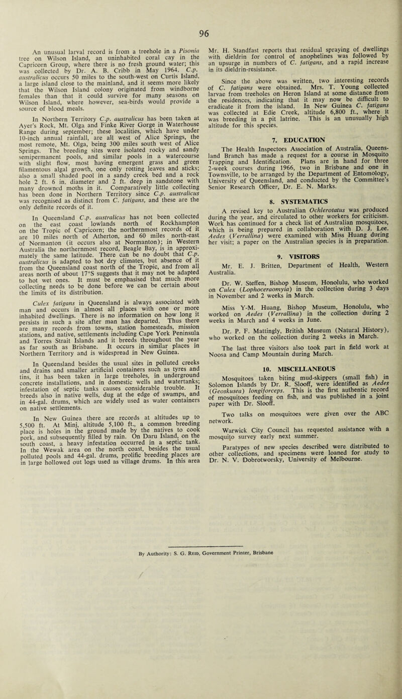 An unusual larval record is from a treehole in a Pisonia tree on Wilson Island, an uninhabited coral cay in the Capricorn Group, where there is no fresh ground water; this was collected by Dr. A. B. Cribb in May 1964. C.p. australicus occurs 50 miles to the south-west on Curtis Island, a large island close to the mainland, and it seems more likely that the Wilson Island colony originated from windborne females than that it could survive for many seasons on Wilson Island, where however, sea-birds would provide a source of blood meals. In Northern Territory C.p. australicus has been taken at Ayer’s Rock, Mt. Olga and Finke River Gorge in Waterhouse Range during September; these localities, which have under 10-inch annual rainfall, are all west of Alice Springs, the most remote, Mt. Olga, being 300 miles south west of Alice Springs. The breeding sites were isolated rocky and sandy semipermanent pools, and similar pools in a watercourse with slight flow, most having emergent grass and green filamentous algal growth, one only rotting leaves and sticks; also a small shaded pool in a sandy creek bed and a rock hole 2 ft. 6 in. diameter and 2 ft. deep in sandstone with many drowned moths in it. Comparatively little collecting has been done in Northern Territory since C.p. australicus was recognised as distinct from C. fatigans, and these are the only definite records of it. In Queensland C.p. australicus has not been collected on the east coast lowlands north of Rockhampton on the Tropic of Capricorn; the northernmost records of it are 10 miles north of Atherton, and 60 miles north-east of Normanton (it occurs also at Normanton); in Western Australia the northernmost record, Beagle Bay, is in approxi¬ mately the same latitude. There can be no doubt that C.p. australicus is adapted to hot dry climates, but absence of it from the Queensland coast north of the Tropic, and from all areas north of about 17°S suggests that it may not be adapted to hot wet ones. It must be emphasised that much more collecting needs to be done before we can be certain about the limits of its distribution. Culex fatigans in Queensland is always associated with man and occurs in almost all places with one or more inhabited dwellings. There is no information on how long it persists in such a site after man has departed. Thus there are many records from towns, station homesteads, mission stations, and native, settlements including Cape York Peninsula and Torres Strait Islands and it breeds throughout the year as far south as Brisbane. It occurs in similar places in Northern Territory and is widespread in New Guinea. In Queensland besides the usual sites in polluted creeks and drains and smaller artificial containers such as tyres and tins, it has been taken in large treeholes, in underground concrete installations, and in domestic wells and watertanks; infestation of septic tanks causes considerable trouble. It breeds also in native wells, dug at the edge of swamps, and in 44-gal. drums, which are widely used as water containers on native settlements. In New Guinea there are records at altitudes up to 5,500 ft. At Minj, altitude 5,100 ft., a common breeding place is holes in the ground made by the natives to cook pork, and subsequently filled by rain. On Daru Island, on the south coast, a heavy infestation occurred in a septic tank. In the Wewak area on the north coast, besides the usual polluted pools and 44-gal. drums, prolific breeding places are in large hollowed out logs used as village drums. In this area Mr. H. Standfast reports that residual spraying of dwellings with dieldrin for control of anophelines was followed by an upsurge in numbers of C. fatigans, and a rapid increase in its dieldrin-resistance. Since the above was written, two interesting records of C. fatigans were obtained. Mrs. T. Young collected larvae from treeholes on Heron Island at some distance from the residences, indicating that it may now be difficult to eradicate it from the island. In New Guinea C. fatigans was collected at Edie Creek, altitude 6,800 ft., where it was breeding in a pit latrine. This is an unusually high altitude for this species. 7. EDUCATION The Health Inspectors Association of Australia, Queens¬ land Branch has made a request for a course in Mosquito Trapping and Identification. Plans are in hand for three 2-week courses during 1966, two in Brisbane and one in Townsville, to be arranged by the Department of Entomology, University of Queensland, and conducted by the Committee’s Senior Research Officer, Dr. E. N. Marks. 8. SYSTEMATICS A revised key to Australian Ochlerotatus was produced during the year, and circulated to other workers for criticism. Work has continued for a check list of Australian mosquitoes, which is being prepared in collaboration with D. J. Lee. Aedes (Verrallina) were examined with Miss Huang during her visit; a paper on the Australian species is in preparation. 9. VISITORS Mr. E. J. Britten, Department of Health, Western Australia. Dr. W. Steffen, Bishop Museum, Honolulu, who worked on Culex (Lophoceraomyia) in the collection during 3 days in November and 2 weeks in March. Miss Y-M. Huang, Bishop Museum, Honolulu, who worked on Aedes (Verrallina) in the collection during 2 weeks in March and 4 weeks in June. Dr. P. F. Mattingly, British Museum (Natural History), who worked on the collection during 2 weeks in March. The last three visitors also took part in field work at Noosa and Camp Mountain during March. 10. MISCELLANEOUS Mosquitoes taken biting mud-skippers (small fish) in Solomon Islands by Dr. R. Slooff, were identified as Aedes (Geoskusea) longiforceps. This is the first authentic record of mosquitoes feeding on fish, and was published in a joint paper with Dr. Slooff. Two talks on mosquitoes were given over the ABC network. Warwick City Council has requested assistance with a mosquito survey early next summer. Paratypes of new species described were distributed to other collections, and specimens were loaned for study to Dr. N. V. Dobrotworsky, University of Melbourne. By Authority: S. G. Reid, Government Printer, Brisbane