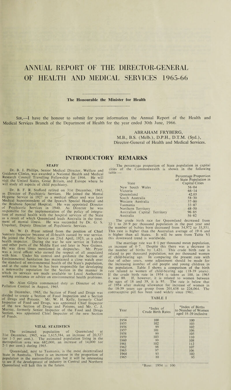 ANNUAL REPORT OF THE DIRECTOR-GENERAL OF HEALTH AND MEDICAL SERVICES 1965-66 The Honourable the Minister for Health Sir,—I have the honour to submit for your information the Annual Report of the Health and Medical Services Branch of the Department of Health for the year ended 30th June, 1966. ABRAHAM FRYBERG, M.B., B.S. (Melb.), D.P.H., D.T.M. (Syd.), Director-General of Health and Medical Services. INTRODUCTORY REMARKS STAFF Dr. B. J. Phillips, Senior Medical Director, Welfare and Guidance Clinics, was awarded a National Health and Medical Research Council Travelling Fellowship for 1966. He will visit the United States, Great Britain, and Europe where he will study all aspects of child psychiatry. Dr. B. F. R. Stafford retired on 31st December, 1965, as Director of Psychiatric Services. He joined the Mental Hygiene Service in 1927 as a medical officer and was later Medical Superintendent of the Ipswich Special Hospital and the Brisbane Special Hospital. He was appointed Director of Psychiatric Services in 1940. As Director he was responsible for the implementation of the policy of integra¬ tion of mental health with the hospital services of the State as a result of which Queensland leads Australia in the treat¬ ment of mental illness. He was succeeded by Dr. G. S. Urquhart, Deputy Director of Psychiatric Services. Mr. W. D. Pryor retired from the position of Chief Sanitary Inspector because of ill-health caused by war service. He joined the Public Service on 23rd April, 1923, as a cadet health inspector. During the war he saw service in Tobruk and other parts of the Middle East and later in New Guinea. He was three times mentioned in despatches. Mr. Pryor was a loyal officer who earned the respect of all associated with him. Under 'his control and guidance the Section of Environmental Sanitation has maintained a close watch over the standard of environmental health of -the State’s population, and at the same time he has been responsible for developing a noteworthy reputation for the Section in the manner in which its services are made available to Local Authorities seeking assistance or advice on environmental health problems. Mr. Alan Gilpin commenced duty as Director of Air Pollution Control in August, 1965. In December, 1965, the Section of Food and Drugs was divided to create a Section of Food Inspection and a Section of Drugs and Poisons. Mr. W. H. Kelly, formerly Chief Inspector of Food and Drugs, was appointed Chief Inspector of the new Section of Drugs and Poisons, and Mr. C. J. Murray, formerly Senior Inspector of the Food and Drugs Section, was appointed Chief Inspector of the new Section of Foods. VITAL STATISTICS The estimated population of Queensland at 31st December, 1965, was 1,615,384, an increase of 20,327 (or 1-3 per cent.). The estimated population living in -the metropolitan area was 682,000, an increase of 14,000 (or 2-1 per cent.) during 1965. Queensland, next to Tasmania, is the most decentralised State in Australia. There is an increase in the proportion of population in the metropolitan area but it will be interesting to see if the development of industry in Central and Northern Queensland will halt this in the future. The percentage proportion of State population in capital cities of the Commonwealth is shown in -the following table:— State New South Wales . Victoria Queensland South Australia Western Australia Tasmania Northern Territory Australian Capital Territory Australia Percentage Proportion of State Population in Capital Cities 56- 04 66-14 42.03 58-30 57- 80 33-87 48-50 96-85 56-82 The crude birth rate for Queensland decreased from 22-1 to 20-9 per thousand population in the -past year and the number of babies born decreased from 34,972 -to 33,551. This rate is higher -than the Australian average of 19-6 and is higher than all States. It will be seen from Table VI this downward trend is worldwide. The marriage rate was 8-1 per thousand mean population, an increase of 0-7. Despite this -there was a decrease in the number of births by 1,421. This crude birth rate is related to per thousand population, not per thousand women of child-bearing age. In comparing the present rate with that of other years, some adjustment should be made for the increasing number of old people and young children in the population. Table I shows a comparison of the birth rate related -t-o women of child-bearing age (18-39 years). If the crude birth rate in 1954 is taken as 100, in 1965 it was 88. If, however, it is related to women between the ages of 18 and 39, it is 95. The rate is below -that of 1954 after making allowance for increase of women in the 18-39 years age group from 201,638 to 226,064. The contraceptive pill has been used widely since 1961. TABLE I Year *Index of Crude Birth Rates *Index of Births to Number of Women aged 18-39 inclusive 1954 100 100 1955 102 103 1956 99 102 1957 101 106 1958 99 105 1959 103 110 1960 99 108 1961 102 112 1962 98 107 1963 97 106 1964 93 102 1965 88 95 *Base: 1954 = 100