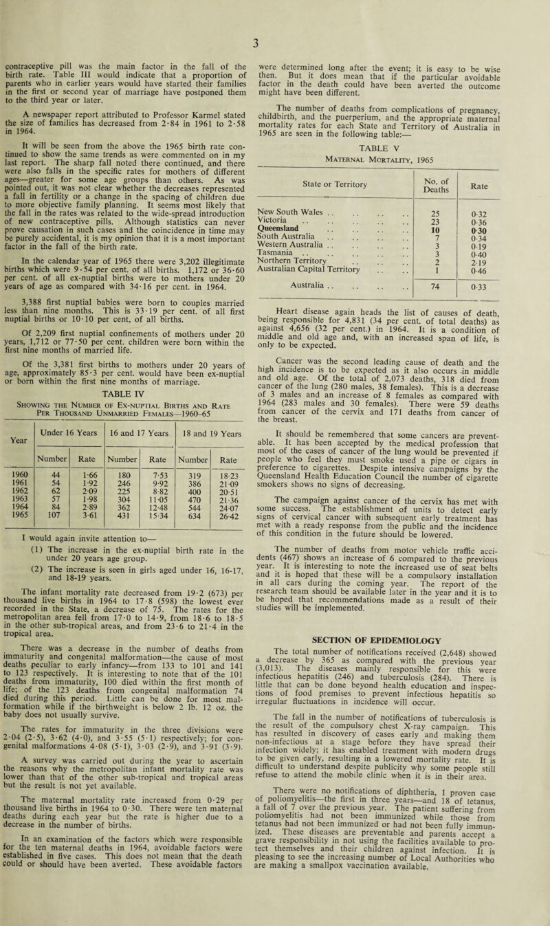 contraceptive pill was the main factor in the fall of the birth rate. Table III would indicate that a proportion of parents who in earlier years would have started their families in the first or second year of marriage have postponed them to the third year or later. A newspaper report attributed to Professor Karmel stated the size of families has decreased from 2-84 in 1961 to 2-58 in 1964. It will be seen from the above the 1965 birth rate con¬ tinued to show the same trends as were commented on in my last report. The sharp fall noted there continued, and there were also falls in the specific rates for mothers of different ages—greater for some age groups than others. As was pointed out, it was not clear whether the decreases represented a fall in fertility or a change in the spacing of children due to more objective family planning. It seems most likely that the fall in the rates was related to the wide-spread introduction of new contraceptive pills. Although statistics can never prove causation in such cases and the coincidence in time may be purely accidental, it is my opinion that it is a most important factor in the fall of the birth rate. In the calendar year of 1965 there were 3,202 illegitimate births which were 9-54 per cent, of all births. 1,172 or 36-60 per cent, of all ex-nuptial births were to mothers under 20 years of age as compared with 34-16 per cent, in 1964. 3,388 first nuptial babies were born to couples married less than nine months. This is 33-19 per cent, of all first nuptial births or 10-10 per cent, of all births. Of 2,209 first nuptial confinements of mothers under 20 years, 1,712 or 77-50 per cent, children were born within the first nine months of married life. Of the 3,381 first births to mothers under 20 years of age, approximately 85-3 per cent, would have been ex-nuptial or born within the first nine months of marriage. TABLE IV Showing the Number of Ex-nuptial Births and Rate Per Thousand Unmarried Females—1960^65 Year Under 16 Years 16 and 17 Years 18 and 19 Years Number Rate Number Rate Number Rate 1960 44 1 66 180 7-53 319 18-23 1961 54 1-92 246 9-92 386 21-09 1962 62 209 225 8-82 400 20-51 1963 57 1-98 304 11-05 470 21-36 1964 84 2-89 362 12-48 544 2407 1965 107 3 61 431 15-34 634 26-42 I would again invite attention to— (1) The increase in the ex-nuptial birth rate in the under 20 years age group. (2) The increase is seen in girls aged under 16, 16-17, and 18-19 years. The infant mortality rate decreased from 19-2 (673) per thousand live births in 1964 to 17-8 (598) the lowest ever recorded in the State, a decrease of 75. The rates for the metropolitan area fell from 17-0 to 14-9, from 18-6 to 18-5 in the other sub-tropical areas, and from 23-6 to 21-4 in the tropical area. There was a decrease in the number of deaths from immaturity and congenital malformation—the cause of most deaths peculiar to early infancy—from 133 to 101 and 141 to 123 respectively. It is interesting to note that of the 101 deaths from immaturity, 100 died within the first month of life; of the 123 deaths from congenital malformation 74 died during this period. Little can be done for most mal¬ formation while if the birthweight is below 2 lb. 12 oz. the baby does not usually survive. The rates for immaturity in the three divisions were 2-04 (2-5), 3-62 (4-0), and 3-55 (5-1) respectively; for con¬ genital malformations 4-08 (5-1), 3-03 (2-9), and 3-91 (3-9). A survey was carried out during the year to ascertain the reasons why the metropolitan infant mortality rate was lower than that of the other sub-tropical and tropical areas but the result is not yet available. The maternal mortality rate increased from 0-29 per thousand live births in 1964 to 0-30. There were ten maternal deaths during each year but the rate is higher due to a decrease in the number of births. In an examination of the factors which were responsible for the ten maternal deaths in 1964, avoidable factors were established in five cases. This does not mean that the death could or should have been averted. These avoidable factors were determined long after the event; it is easy to be wise then. But it does mean that if the particular avoidable factor in the death could have been averted the outcome might have been different. The number of deaths from complications of pregnancy, childbirth, and the puerperium, and the appropriate maternal mortality rates for each State and Territory of Australia in 1965 are seen in the following table:— TABLE V Maternal Mortality, 1965 State or Territory No. of Deaths Rate New South Wales .. 25 0-32 Victoria 23 0-36 Queensland 10 0 30 South Australia 7 0-34 Western Australia . 3 0 19 Tasmania 3 0-40 Northern Territory 2 2-19 Australian Capital Territory 1 0-46 Australia. 74 0-33 Heart disease again heads the list of causes of death, being responsible for 4,831 (34 per cent, of total deaths) as against 4,656 (32 per cent.) in 1964. It is a condition of middle and old age and, with an increased span of life, is only to be expected. Cancer was the second leading cause of death and the high incidence is to be expected as it also occurs -in middle and old age. Of the total of 2,073 deaths, 318 died from cancer of the lung (280 males, 38 females). This is a decrease of 3 males and an increase of 8 females as compared with 1964 (283 males and 30 females). There were 59 deaths from cancer of the cervix and 171 deaths from cancer of the breast. It should be remembered that some cancers are prevent¬ able. It has been accepted by the medical profession that most of the cases of cancer of the lung would be prevented if people who feel they must smoke used a pipe or cigars in preference to cigarettes. Despite intensive campaigns by the Queensland Health Education Council the number of cigarette smokers shows no signs of decreasing. The campaign against cancer of the cervix has met with some success. The establishment of units to detect early signs of cervical cancer with subsequent early treatment has met with a ready response from the public and the incidence of this condition in the future should be lowered. The number of deaths from motor vehicle traffic acci¬ dents (467) shows an increase of 6 compared to the previous year. It is interesting to note the increased use of seat belts and it is hoped that these will be a compulsory installation in all cars during the coming year. The report of the research team should be available later in the year and it is to be hoped that recommendations made as a result of their studies will be implemented. SECTION OF EPIDEMIOLOGY The total number of notifications received (2,648) showed a decrease by 365 as compared with the previous year (3,013). The diseases mainly responsible for this were infectious hepatitis (246) and tuberculosis (284). There is little that can be done beyond health education and inspec¬ tions of food premises to prevent infectious hepatitis so irregular fluctuations in incidence will occur. The fall in the number of notifications of tuberculosis is the result of the compulsory chest X-ray campaign. This has resulted in discovery of cases early and making them non-infectious at a stage before they have spread their infection widely; it has enabled treatment with modern drugs to be given early, resulting in a lowered mortality rate. It is difficult to understand despite publicity why some people still refuse to attend the mobile clinic when it is in their area. There were no notifications of diphtheria, 1 proven case of poliomyelitis—the first in three years—and 18 of tetanus a fall of 7 over the previous year. The patient suffering from poliomyelitis had not been immunized while those from tetanus had not been immunized or had not been fully immun¬ ized. These diseases are preventable and parents accept a grave responsibility in not using the facilities available to pro¬ tect themselves and their children against infection. It is pleasing to see the increasing number of Local Authorities who are making a smallpox vaccination available.