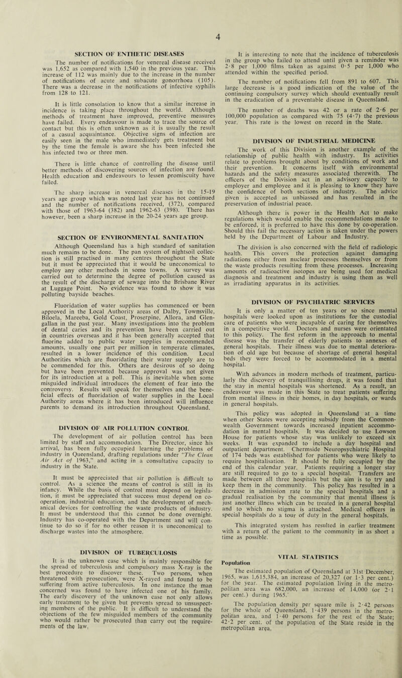 SECTION OF ENTHETIC DISEASES The number of notifications for venereal disease received was 1,652 as compared with 1,540 in the previous year. This increase of 112 was mainly due to the increase in the number of notifications of acute and subacute gonorrhoea (105). There was a decrease in the notifications of infective syphilis from 128 to 121. It is little consolation to know that a similar increase in incidence is taking place throughout the world. Although methods of treatment have improved, preventive measures have failed. Every endeavour is made to trace the source of contact but this is often unknown as it is usually the result of a casual acquaintance. Objective signs of infection are easily seen in the male who immediately gets treatment but by the time the female is aware she has been infected she has infected two or three men. There is little chance of controlling the disease until better methods of discovering sources of infection are found. Health education and endeavours to lessen promiscuity have failed. The sharp increase in venereal diseases in the 15-19 years age group which was noted last year has not continued and the number of notifications received, (372), compared with those of 1963-64 (382) and 1962-63 (398). There has however, been a sharp increase in the 20-24 years age group. SECTION OF ENVIRONMENTAL SANITATION Although Queensland has a high standard of sanitation much remains to be done. The pan system of nightsoil collec¬ tion is still practised in many centres throughout the State but it must be appreciated that it would be uneconomical to employ any other methods in some towns. A survey was carried out to determine the degree of pollution caused as the result of the discharge of sewage into the Brisbane River at Luggage Point. No evidence was found to show it was polluting bayside beaches. Fluoridation of water supplies has commenced or been approved in the Local Authority areas of Dalby, Townsville, Biloela, Mareeba, Gold Coast, Proserpine, Allora, and Glen- gallan in the past year. Many investigations into the problem of dental caries and its prevention have been carried out in countries overseas and it has been generally accepted that fluorine added to public water supplies in recommended amounts, usually one part per million in temperate climates, resulted in a lower incidence of this condition. Local Authorities which are fluoridating their water supply are to be commended for this. Others are desirous of so doing but have been prevented because approval was not given for its introduction at a poll. This is inevitable when some misguided individual introduces the element of fear into the controversy. Results will speak for themselves and the bene¬ ficial effects of fluoridation of water supplies in the Local Authority areas where it has been introduced will influence parents to demand its introduction throughout Queensland. DIVISION OF AIR POLLUTION CONTROL The development of air pollution control has been limited by staff and accommodation. The Director, since his arrival, has been fully occupied learning the problems of industry in Queensland, drafting regulations under “The Clean Air Act of 1963,” and acting in a consultative capacity to industry in the State. It must be appreciated that air pollution is difficult to control. As a science the means of control is still in its infancy. While the basis of control must depend on legisla¬ tion, it must be appreciated that success must depend on co¬ operation, industrial education, and the development of mech¬ anical devices for controlling the waste products of industry. It must be understood that this cannot be done overnight. Industry has co-operated with the Department and will con¬ tinue to do so if for no other reason it is uneconomical to discharge wastes into the atmosphere. It is interesting to note that the incidence of tuberculosis in the group who failed to attend until given a reminder was 2-8 per 1,000 films taken as against 0-5 per 1,000 who attended within the specified period. The number of notifications fell from 891 to 607. This large decrease is a good indication of the value of the continuing compulsory survey which should eventually result in the eradication of a preventable disease in Queensland. The number of deaths was 42 or a rate of 2-6 per 100,000 population as compared with 75 (4-7) the previous year. This rate is the lowest on record in the State. DIVISION OF INDUSTRIAL MEDICINE The work of this Division is another example of the relationship of public health with industry. Its activities relate to problems brought about by conditions of work and their prevention. It concerns itself with environmental hazards and the safety measures associated therewith. The officers of the Division act in an advisory capacity to employer and employee and it is pleasing to know they have the confidence of both sections of industry. The advice given is accepted as unbiassed and has resulted in the preservation of industrial peace. Although there is power in the Health Act to make regulations which would enable the recommendations made to be enforced, it is preferred to have this done by co-operation. Should this fail the necessary action is taken under the powers held by the Department of Labour and Industry. The division is also concerned with the field of radiologic health. This covers the protection against damaging radiations either from nuclear processes themselves or from the waste products resulting from these processes. Increasing amounts of radioactive isotopes are being used for medical diagnosis and treatment and industry is using them as well as irradiating apparatus in its activities. DIVISION OF PSYCHIATRIC SERVICES It is only a matter of ten years or so since mental hospitals were looked upon as institutions for the custodial care of patients who were incapable of caring for themselves in a competitive world. Doctors and nurses were orientated to this policy. The first reform in the approach to mental disease was the transfer of elderly patients to annexes of general hospitals. Their illness was due to mental deteriora¬ tion of old age but because of shortage of general hospital beds they were forced to be accommodated in a mental hospital. With advances in modern methods of treatment, particu¬ larly the discovery of tranquillising drugs, it was found that the stay in mental hospitals was shortened. As a result, an endeavour was made in this State to treat patients suffering from mental illness in their homes, in day hospitals, or wards in general hospitals. This policy was adopted in Queensland at a time when other States were accepting subsidy from the Common¬ wealth Government towards increased inpatient accommo¬ dation in mental hospitals. It was decided to use Lowson House for patients whose stay was unlikely to exceed six weeks. It was expanded to include a day hospital and outpatient department. Chermside Neuropsychiatric Hospital of 174 beds was established for patients who were likely to require hospitalisation. It should be fully occupied by the end of this calendar year. Patients requiring a longer stay are still required to go to a special hospital. Transfers are made between all three hospitals but the aim is to try and keep them in the community. This policy has resulted in a decrease in admission rate to the special hospitals and a gradual realisation by the community that mental illness is just another illness which can be treated in a general hospital and to which no stigma is attached. Medical officers in special hospitals do a tour of duty in the general hospitals. This integrated system has resulted in earlier treatment with a return of the patient to the community in as short a time as possible. DIVISION OF TUBERCULOSIS It is the unknown case which is mainly responsible for the spread of tuberculosis and compulsory mass X-ray is the best procedure to discover these. Two persons, when threatened with prosecution, were X-rayed and found to be suffering from active tuberculosis. In one instance the man concerned was found to have infected one of his family. The early discovery of the unknown case not only allows early treatment to be given but prevents spread to unsuspect¬ ing members of the public. It is difficult to understand the objections of the few misguided members of the community who would rather be prosecuted than carry out the require¬ ments of the law, VITAL STATISTICS Population The estimated population of Queensland at 31st December, 1965. was 1.615,384, an increase of 20,327 (or 1-3 per cent.) for the year. The estimated population living in the metro¬ politan area was 682,000, an increase of 14,000 (or 2-1 per cent.) during 1965. The population density per square mile is 2-42 persons for the whole of Queensland, 1-439 persons in the metro¬ politan area, and 1-40 persons for the rest of the State; 42-2 per cent, of the population of the State reside in the metropolitan area,