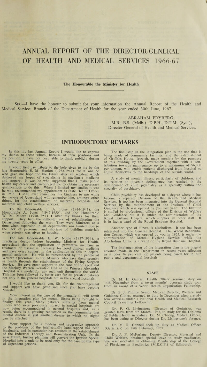 ANNUAL REPORT OF THE DIRECTOR-GENERAL OF HEALTH AND MEDICAL SERVICES 1966-67 The Honourable the Minister for Health Sir,—I have the honour to submit for your information the Annual Report of the Health and Medical Services Branch of the Department of Health for the year ended 30th June, 1967. ABRAHAM FRYBERG, M.B., B.S. (Melb.), D.P.H., D.T.M. (Syd.), Director-General of Health and Medical Services. INTRODUCTORY REMARKS In this my last Annual Report I would like to express my thanks to those whom, because of their positions and my position, I have not been able to thank publicly during my twenty years in office. I would first pay tribute to the help given to me by the late Honourable E. M. Hanlon (1932-1944) for it was he who gave me hope for the future after an accident which destroyed my hopes of specialising in paediatric medicine and surgery. It was he who suggested that I make public health my career and encouraged me to obtain the necessary qualifications to do this. When I finished my studies it was he who recommended my appointment as State Health Officer in 1936. I shall ever remember his kindness to me while the people of Queensland will remember him, amongst other things, for the establishment of maternity hospitals and maternal and child welfare services. To the Honourable T. A. Foley (1944-1947), the Honourable A. Jones (1947-1950), and the Honourable W. M. Moore (1950-1957) I offer my thanks for their support. They had the difficult task of rehabilitating the Department following the war. They were Ministers at a time when expansion in all departments was limited due to the lack of personnel and shortage of building materials when priority was given to housing. The late Honourable H. W. Noble (1957-1964), a practising doctor before becoming Minister for Health, appreciated that the application of preventive medicine in treatment of disease is necessary for good clinical medicine and gave every support in the application of this in depart¬ mental activities. He will be remembered by the people of Western Queensland as the Minister who gave them security in health through the establishment of the Flying Surgeon Service. He gave great support to the care of the aged and the Marjory Warren Geriatric Unit at the Princess Alexandra Hospital is a model for any such unit throughout the world. This has been followed by better care for all geriatric patients not only in the general hospitals but in the special hospitals. I would like to thank you. Sir, for the encouragement and support you have given me since you have become Minister. Your interest in the care of the mentally ill will result in the integration plan for mental illness being brought to finality this year. Many patients suffering from mental illness who were previously nursed in special hospitals are now being accommodated in general hospitals and, as a result, there is a growing realisation in the community that mental disease is just another disease to which no stigma can be attached. Your support for a modern and progressive approach to the problems of the intellectually handicapped has been invaluable, and in particular has resulted in the establishment of the Industrial Therapy and Resocialisation Unit. In the near future, further planning will convert the Ipswich Special Hospital into a unit to be used only for the care of this type of dependent persons. The final step in the integration plan is the use that is being made of community facilities, and the establishment of Griffiths House, Ipswich, made possible by the purchase of this building by the Government together with a con¬ tribution towards maintenance up to a maximum of $6,000 per annum, will enable patients discharged from hospital to adjust themselves to the hardships of the outside world. A study of mental illness, particularly of children, and its relation to juvenile delinquency has resulted in the development of child psychiatry as a specialty within the specialty of psychiatry. Child psychiatry has developed to a degree where it has become a separate Division of the Health and Medical Services. It too has been integrated into the General Hospital Services by the establishment of the Institute of Child Guidance which was opened by you last year. The Institute is staffed by professional officers of the Division of Welfare and Guidance but it is under the administration of the Royal Brisbane Hospital which supplies all other staff. It is in fact a ward of the Royal Brisbane Hospital. Another type of illness is alcoholism. It too has been integrated into the General Hospital. The Wacol Rehabilita¬ tion Centre, which was opened by you in 1965, is under the administration of Mental Hygiene Services while the Alcoholism Clinic is a ward of the Royal Brisbane Hospital. The implementation of the integration plan is the biggest advance made in the Department in recent years affecting as it does 36 per cent, of patients being cared for in our public and departmental hospitals. STAFF Dr. M. H. Gabriel, Health Officer, resumed duty on 14th November from a seven months’ overseas study tour from an award of a World Health Organisation Fellowship. Dr. B. J. Phillips, Senior Medical Director, Welfare and Guidance Clinics, returned to duty in December after a study tour overseas under a National Health and Medical Research Council Travelling Fellowship. Dr. P. G. Livingstone, Director of Geriatrics, was granted leave from 6th March, 1967, to study for the Diploma of Public Health in Sydney. Dr. M. Cheong, Medical Officer, has been acting as Director during Dr. Livingstone’s absence. Dr. M. R. Connell took up duty as Medical Officer (Geriatrics) on 28th February, 1967. Dr. J. F. McFarlane, Deputy Director, Maternal and Child Welfare, obtained special leave to study paediatrics. She was successful in obtaining Membership of the College of Physicians in Paediatrics (M.R.C.P.) of Edinburgh.