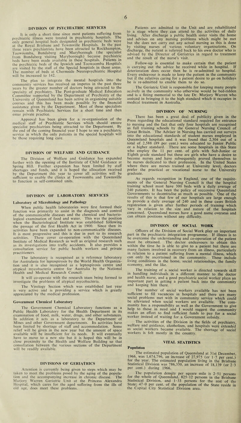 DIVISION OF PSYCHIATRIC SERVICES It is only a short time since most patients suffering from psychiatric illness were treated in psychiatric hospitals. The only general hospital beds designated as psychiatric beds were at the Royal Brisbane and Townsville Hospitals. In the past three years psychiatrists have been attracted to Rockhampton, Toowoomba, Bundaberg and Maryborough (the specialist from Bundaberg visiting Maryborough) because psychiatric beds have been made available in these hospitals. Patients in the psychiatric beds of the Ipswich and Toowoomba Hospitals are visited by the staff of the Special hospitals in those areas. The number' of beds at Chermside Neuropsychiatric Hospital will be increased to 142. The plan to integrate the mental hospitals into the community services has received an impetus in the past three years by the greater number of doctors being attracted to the specialty of psychiatry. The Post-graduate Medical Education Committee supported by the Department of Psychiatry of the University of Queensland has been active in organising suitable courses and this has been made possible by the financial assistance given by the Department. Most of these specialists remain with Psychiatric Services for a short time and then enter private practice. Approval has been given for a re-organisation of the medical staff of Psychiatric Services which should ensure specialist psychiatrists being attracted to the Department. By the end of the coming financial year I hope to see a psychiatric service in which the only patients in the special hospitals will be those requiring long care. DIVISION OF WELFARE AND GUIDANCE The Division of Welfare and Guidance has expanded further with the opening of the Institute of Child Guidance at Spring Hill. Further expansion has been limited by staff shortages and funds, and it is hoped the allocation received by the Department this year to cover all activities will be sufficient to enable the clinics at Toowoomba and Townsville to function as self-contained units. DIVISION OF LABORATORY SERVICES Laboratory of Microbiology and Pathology When public health laboratories were first formed their function was primarily to assist in the diagnosis and control of the communicable diseases and the chemical and bacterio¬ logical examination of food and water. This was the position when the Bacteriological Institute was established following the passage of the first Health Act in 1900. Since then its activities have been expanded to non-communicable diseases. It is most progressive and this is due in part to its research activities. These cover co-operation with the Queensland Institute of Medical Research as well as original research such as its investigations into traffic accidents. It also provides a consultation service for public health workers and private practitioners. The laboratory is recognised as a reference laboratory for Australasia for leptospirosis by the World Health Organiza¬ tion and it is also recognised as a leptospirosis centre and atypical mycobacteria centre for Australia by the National Health and Medical Research Council. It will co-operate with the research team being formed to investigate the problems of atypical mycobacteria. The Virology Section which was established last year is very active and is providing a service which is greatly appreciated by the medical profession. Government Chemical Laboratory The Government Chemical Laboratory functions as a Public Health Laboratory for the Health Department in its examination of food, milk, water, drugs, and other substances. In addition it acts as a laboratory to the Department of Mines and other Government departments. Its activities have been limited by shortage of staff and accommodation. Some relief will be given in the new year but the amount of space available will be insufficient for its needs. It will eventually have to move to a new site but it is hoped this will be in close proximity to the Health and Welfare Building so that consultation between the various sections of the Department will be readily available. DIVISIONS OF GERIATRICS Attention is currently being given to steps which may be taken to meet the problems posed by the aging of the popula¬ tion and the accompanying increase in chronic disease. The Marjory Warren Geriatric Unit at the Princess Alexandra Hospital, which cares for the aged suffering from the ills of old age, does meet these problems. Patients are admitted to the Unit and are rehabilitated to a stage where they can attend to the activities of daily living. After discharge a public health sister visits the home and advises on any nursing problems which might be met but she does not carry out any actual nursing as this is done by visiting nurses of various voluntary organisations. On discharge, the patient is referred back to his own doctor who is advised by the Director of Geriatrics in regard to treatment and the result of the nurse’s visit. Follow-up is essential to make certain that the patient is carrying out the advice he received while in hospital. If deterioration does occur then he is re-admitted to hospital. Every endeavour is made to keep the patient in the community but if the relatives caring for a patient desire to go on holidays he is re-admitted to enable them to do so. The Geriatric Unit is responsible for keeping many people actively in the community who otherwise would be bed-ridden and is a fitting memorial to the late Dr. Marjory Warren who assisted in bringing it to the high standard which it occupies in medical treatment in Australia. DIVISION OF NURSING There has been a great deal of publicity given in the Press regarding the educational standard required for entrance to nursing and the fact that only four hospitals are recognised as full training schools by the General Nursing Council of Great Britain. The Adviser in Nursing has carried out surveys into the educational standards of student nurses employed in Queensland hospitals and it was found that 2,304 out of a total of 2,588 (89 per cent.) were educated to Junior Public or a higher standard. There are some hospitals in this State who employ the 11 per cent, of girls with Sub-Junior or Eighth grade standard but these are girls who have a desire to become nurses and have subsequently proved themselves to be nurses dedicated to their profession. In the United States where there are nurses trained at University level, doctors prefer the practical or vocational nurse to the University graduate. As regards recognition in England, one of the require¬ ments of the General Nursing Council is that the hospital training school must have 300 beds with a daily average of 240 patients. It has been the policy of successive Queensland Governments to decentralise as much as possible. One of the results of this is that few of our hospitals are large enough to provide a daily average of 240 and in these cases British registration is given after further periods of training which vary in relation to the size and nature of the hospitals concerned. Queensland nurses have a good name overseas and can obtain positions without any difficulty. DIVISION OF SOCIAL WORK Officers of the Division of Social Work play an important part in the psychiatric integration programme. If illness is to be overcome the understanding and co-operation of the patient must be obtained. The doctor endeavours to obtain this within the time he is able to give to a patient but there are many factors involved in recovery from an illness, particularly in relation to a patient suffering from a mental illness, which can only be ascertained in the community. These include living conditions in the home, social relationships, the family economy, and the like. The training of a social worker is directed towards skill in handling individuals in a different manner to the doctor and health nurse, and a good psychiatric social worker plays an important part in getting a patient back into the community and keeping him there. The number of social workers available has not been sufficient to fill vacancies in hospitals and there are many social problems met with in community service which could be alleviated when social workers are available. The com¬ munity has a responsibility as well as the Government to give help to those in need and I would suggest the community makes an effort to find sufficient funds to pay for a social worker instead of waiting for a Government subsidy. The activities of the Division in the fields of psychiatry, welfare and guidance, alcoholism, and hospitals were extended as social workers became available. The shortage of social workers is felt mostly in the country. VITAL STATISTICS Populaton The estimated population of Queensland at 31st December, 1966, was 1,674,796, an increase of 27,975 (or 1-7 per cent.) for the year. The estimated population living in the Brisbane Statistical Division was 786,350, an increase of 18,139 (or 2-3 per cent.) during 1966. The population density per square mile is 2-51 persons for the whole of Queensland, 825-12 persons in the Brisbane Statistical Division, and 1-33 persons for the rest of the State; 47-0 per cent, of the population of the State reside in the Capital City Statistical Division area.