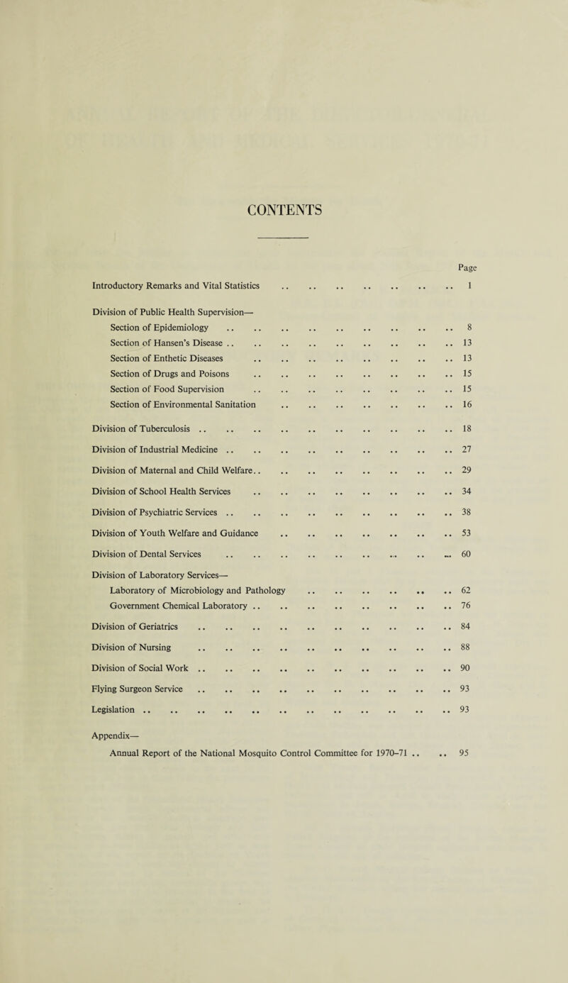 CONTENTS Page Introductory Remarks and Vital Statistics Division of Public Health Supervision— Section of Epidemiology Section of Hansen’s Disease Section of Enthetic Diseases Section of Drugs and Poisons Section of Food Supervision Section of Environmental Sanitation Division of Tuberculosis. Division of Industrial Medicine .. Division of Maternal and Child Welfare.. Division of School Health Services Division of Psychiatric Services Division of Youth Welfare and Guidance Division of Dental Services Division of Laboratory Services— Laboratory of Microbiology and Pathology .62 Government Chemical Laboratory.76 Division of Geriatrics .84 Division of Nursing .88 Division of Social Work.90 Flying Surgeon Service .. .. .. .. .. .. .. .. .. .. 93 Legislation.93 Appendix— Annual Report of the National Mosquito Control Committee for 1970-71 .. .. 95 8 13 13 15 15 16 18 27 29 34 38 53 60