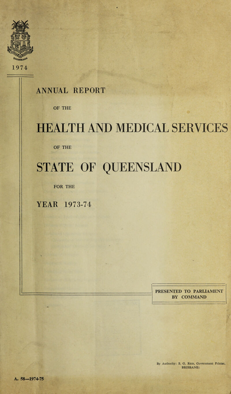 1974 ANNUAL REPORT OF THE HEALTH AND MEDICAL SERVICES OF THE STATE OF QUEENSLAND FOR THE YEAR 1973-74 PRESENTED TO PARLIAMENT BY COMMAND By Authority: S. G. Reid, Government Printer, BRISBANE: A. 58-1974-75