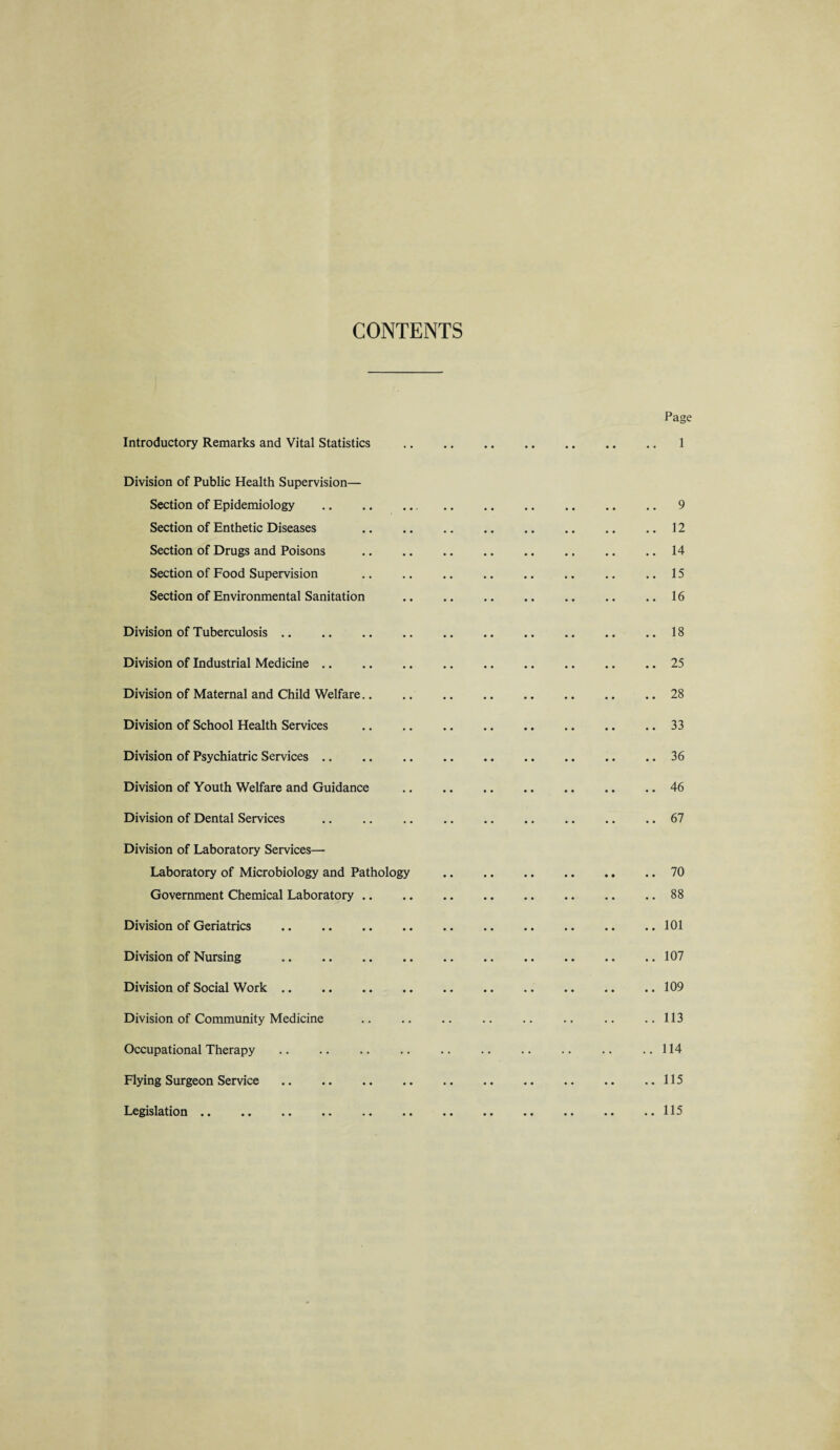 CONTENTS Page Introductory Remarks and Vital Statistics .1 Division of Public Health Supervision— Section of Epidemiology . 9 Section of Enthetic Diseases .12 Section of Drugs and Poisons .14 Section of Food Supervision .. .. .. .. .. .. .. ..15 Section of Environmental Sanitation .16 Division of Tuberculosis. Division of Industrial Medicine. Division of Maternal and Child Welfare.. Division of School Health Services Division of Psychiatric Services. Division of Youth Welfare and Guidance Division of Dental Services . Division of Laboratory Services— Laboratory of Microbiology and Pathology Government Chemical Laboratory Division of Geriatrics . Division of Nursing . Division of Social Work. Division of Community Medicine Occupational Therapy . Flying Surgeon Service. Legislation .. .. 18 .. 25 .. 28 .. 33 .. 36 .. 46 .. 67 .. 70 .. 88 .. 101 .. 107 .. 109 .. 113 .. 114 .. 115 .. 115