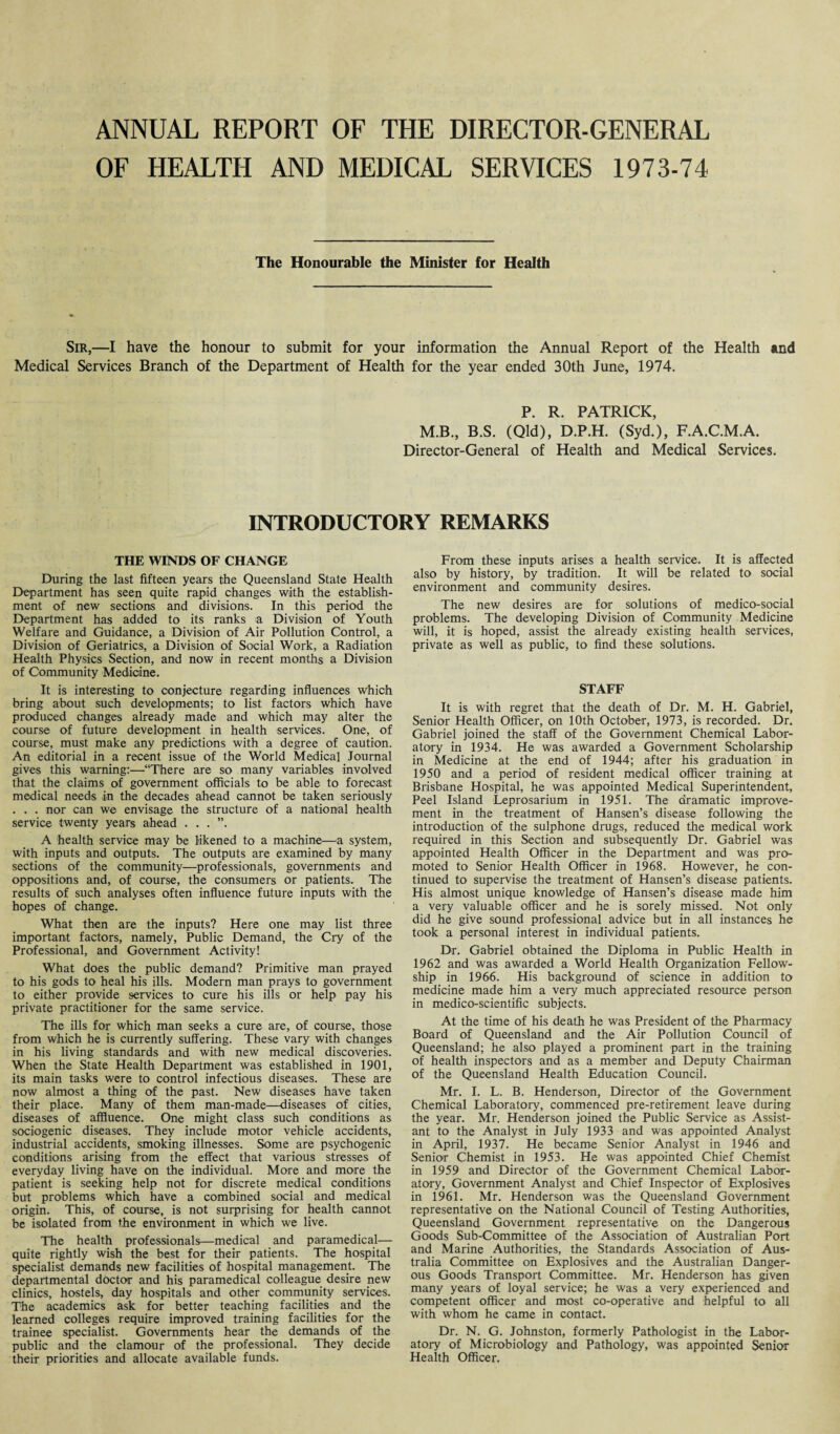 ANNUAL REPORT OF THE DIRECTOR-GENERAL OF HEALTH AND MEDICAL SERVICES 1973-74 The Honourable the Minister for Health Sir,—I have the honour to submit for your information the Annual Report of the Health and Medical Services Branch of the Department of Health for the year ended 30th June, 1974. P. R. PATRICK, M.B., B.S. (Qld), D.P.H. (Syd.), F.A.C.M.A. Director-General of Health and Medical Services. INTRODUCTORY REMARKS THE WINDS OF CHANGE During the last fifteen years the Queensland State Health Department has seen quite rapid changes with the establish¬ ment of new sections and divisions. In this period the Department has added to its ranks a Division of Youth Welfare and Guidance, a Division of Air Pollution Control, a Division of Geriatrics, a Division of Social Work, a Radiation Health Physics Section, and now in recent months a Division of Community Medicine. It is interesting to conjecture regarding influences which bring about such developments; to list factors which have produced changes already made and which may alter the course of future development in health services. One, of course, must make any predictions with a degree of caution. An editorial in a recent issue of the World Medical Journal gives this warning:—“There are so many variables involved that the claims of government officials to be able to forecast medical needs in the decades ahead cannot be taken seriously . . . nor can we envisage the structure of a national health service twenty years ahead . . . ”. A health service may be likened to a machine—a system, with inputs and outputs. The outputs are examined by many sections of the community—professionals, governments and oppositions and, of course, the consumers or patients. The results of such analyses often influence future inputs with the hopes of change. What then are the inputs? Here one may list three important factors, namely, Public Demand, the Cry of the Professional, and Government Activity! What does the public demand? Primitive man prayed to his gods to heal his ills. Modem man prays to government to either provide services to cure his ills or help pay his private practitioner for the same service. The ills for which man seeks a cure are, of course, those from which he is currently suffering. These vary with changes in his living standards and with new medical discoveries. When the State Health Department was established in 1901, its main tasks were to control infectious diseases. These are now almost a thing of the past. New diseases have taken their place. Many of them man-made—diseases of cities, diseases of affluence. One might class such conditions as sociogenic diseases. They include motor vehicle accidents, industrial accidents, smoking illnesses. Some are psychogenic conditions arising from the effect that various stresses of everyday living have on the individual. More and more the patient is seeking help not for discrete medical conditions but problems which have a combined social and medical origin. This, of course, is not surprising for health cannot be isolated from the environment in which we live. The health professionals—medical and paramedical— quite rightly wish the best for their patients. The hospital specialist demands new facilities of hospital management. The departmental doctor and his paramedical colleague desire new clinics, hostels, day hospitals and other community services. The academics ask for better teaching facilities and the learned colleges require improved training facilities for the trainee specialist. Governments hear the demands of the public and the clamour of the professional. They decide their priorities and allocate available funds. From these inputs arises a health service. It is affected also by history, by tradition. It will be related to social environment and community desires. The new desires are for solutions of medico-social problems. The developing Division of Community Medicine will, it is hoped, assist the already existing health services, private as well as public, to find these solutions. STAFF It is with regret that the death of Dr. M. H. Gabriel, Senior Health Officer, on 10th October, 1973, is recorded. Dr. Gabriel joined the staff of the Government Chemical Labor¬ atory in 1934. He was awarded a Government Scholarship in Medicine at the end of 1944; after his graduation in 1950 and a period of resident medical officer training at Brisbane Hospital, he was appointed Medical Superintendent, Peel Island Leprosarium in 1951. The dramatic improve¬ ment in the treatment of Hansen’s disease following the introduction of the sulphone drugs, reduced the medical work required in this Section and subsequently Dr. Gabriel was appointed Health Officer in the Department and was pro¬ moted to Senior Health Officer in 1968. However, he con¬ tinued to supervise the treatment of Hansen’s disease patients. His almost unique knowledge of Hansen’s disease made him a very valuable officer and he is sorely missed. Not only did he give sound professional advice but in all instances he took a personal interest in individual patients. Dr. Gabriel obtained the Diploma in Public Health in 1962 and was awarded a World Health Organization Fellow¬ ship in 1966. His background of science in addition to medicine made him a very much appreciated resource person in medico-scientific subjects. At the time of his death he was President of the Pharmacy Board of Queensland and the Air Pollution Council of Queensland; he also played a prominent part in the training of health inspectors and as a member and Deputy Chairman of the Queensland Health Education Council. Mr. I. L. B. Henderson, Director of the Government Chemical Laboratory, commenced pre-retirement leave during the year. Mr. Henderson joined the Public Service as Assist¬ ant to the Analyst in July 1933 and was appointed Analyst in April, 1937. He became Senior Analyst in 1946 and Senior Chemist in 1953. He was appointed Chief Chemist in 1959 and Director of the Government Chemical Labor¬ atory, Government Analyst and Chief Inspector of Explosives in 1961. Mr. Henderson was the Queensland Government representative on the National Council of Testing Authorities, Queensland Government representative on the Dangerous Goods Sub-Committee of the Association of Australian Port and Marine Authorities, the Standards Association of Aus¬ tralia Committee on Explosives and the Australian Danger¬ ous Goods Transport Committee. Mr. Henderson has given many years of loyal service; he was a very experienced and competent officer and most co-operative and helpful to all with whom he came in contact. Dr. N. G. Johnston, formerly Pathologist in the Labor¬ atory of Microbiology and Pathology, was appointed Senior Health Officer.