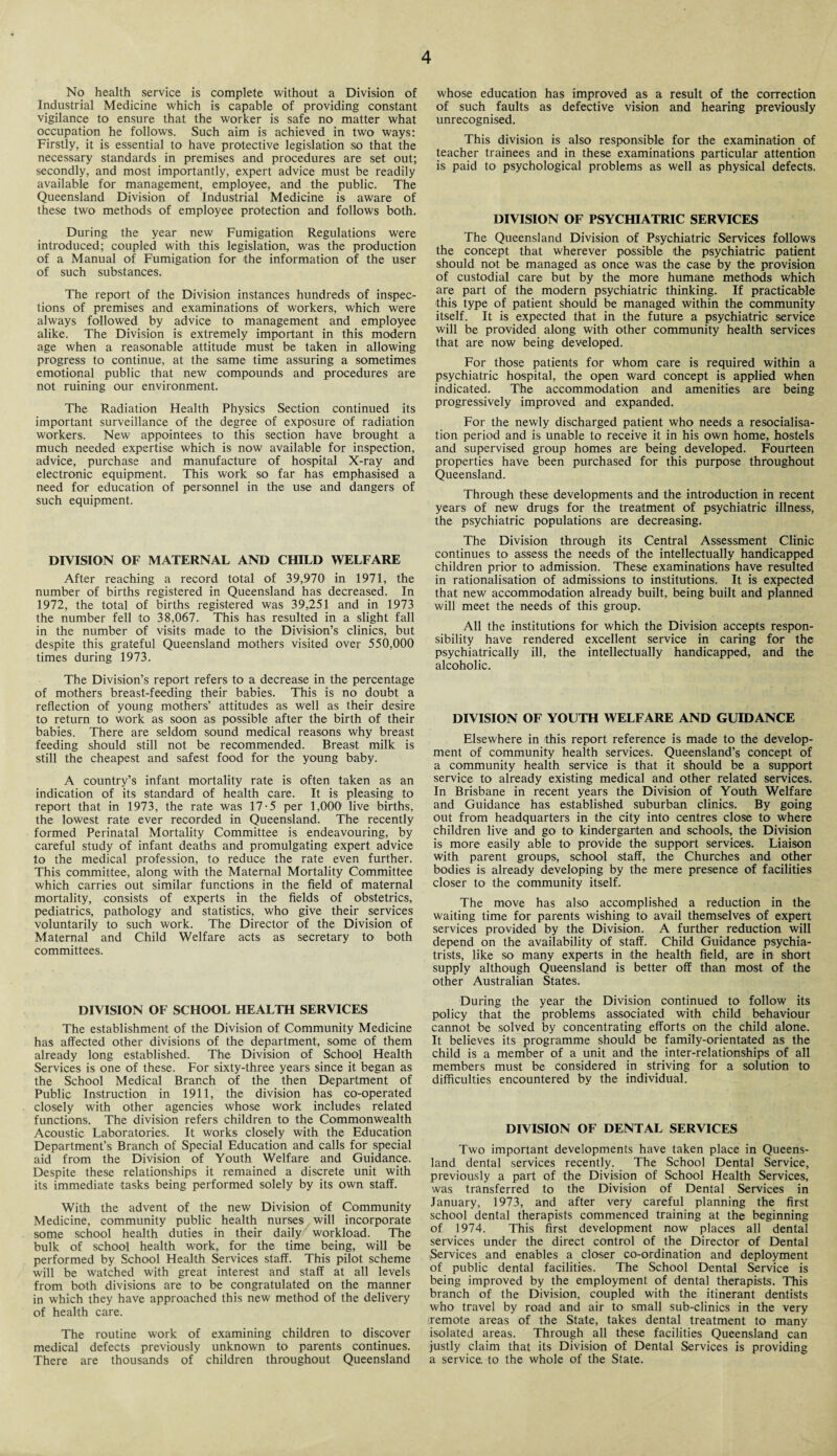 No health service is complete without a Division of Industrial Medicine which is capable of providing constant vigilance to ensure that the worker is safe no matter what occupation he follows. Such aim is achieved in two ways: Firstly, it is essential to have protective legislation so that the necessary standards in premises and procedures are set out; secondly, and most importantly, expert advice must be readily available for management, employee, and the public. The Queensland Division of Industrial Medicine is aware of these two methods of employee protection and follows both. During the year new Fumigation Regulations were introduced; coupled with this legislation, was the production of a Manual of Fumigation for the information of the user of such substances. The report of the Division instances hundreds of inspec¬ tions of premises and examinations of workers, which were always followed by advice to management and employee alike. The Division is extremely important in this modern age when a reasonable attitude must be taken in allowing progress to continue, at the same time assuring a sometimes emotional public that new compounds and procedures are not ruining our environment. The Radiation Health Physics Section continued its important surveillance of the degree of exposure of radiation workers. New appointees to this section have brought a much needed expertise which is now available for inspection, advice, purchase and manufacture of hospital X-ray and electronic equipment. This work so far has emphasised a need for education of personnel in the use and dangers of such equipment. DIVISION OF MATERNAL AND CHILD WELFARE After reaching a record total of 39,970 in 1971, the number of births registered in Queensland has decreased. In 1972, the total of births registered was 39,251 and in 1973 the number fell to 38,067. This has resulted in a slight fall in the number of visits made to the Division’s clinics, but despite this grateful Queensland mothers visited over 550,000 times during 1973. The Division’s report refers to a decrease in the percentage of mothers breast-feeding their babies. This is no doubt a reflection of young mothers’ attitudes as well as their desire to return to work as soon as possible after the birth of their babies. There are seldom sound medical reasons why breast feeding should still not be recommended. Breast milk is still the cheapest and safest food for the young baby. A country’s infant mortality rate is often taken as an indication of its standard of health care. It is pleasing to report that in 1973, the rate was 17-5 per 1,000 live births, the lowest rate ever recorded in Queensland. The recently formed Perinatal Mortality Committee is endeavouring, by careful study of infant deaths and promulgating expert advice to the medical profession, to reduce the rate even further. This committee, along with the Maternal Mortality Committee which carries out similar functions in the field of maternal mortality, consists of experts in the fields of obstetrics, pediatrics, pathology and statistics, who give their services voluntarily to such work. The Director of the Division of Maternal and Child Welfare acts as secretary to both committees. DIVISION OF SCHOOL HEALTH SERVICES The establishment of the Division of Community Medicine has affected other divisions of the department, some of them already long established. The Division of School Health Services is one of these. For sixty-three years since it began as the School Medical Branch of the then Department of Public Instruction in 1911, the division has co-operated closely with other agencies whose work includes related functions. The division refers children to the Commonwealth Acoustic Laboratories. It works closely with the Education Department’s Branch of Special Education and calls for special aid from the Division of Youth Welfare and Guidance. Despite these relationships it remained a discrete unit with its immediate tasks being performed solely by its own staff. With the advent of the new Division of Community Medicine, community public health nurses will incorporate some school health duties in their daily workload. The bulk of school health work, for the time being, will be performed by School Health Services staff. This pilot scheme will be watched with great interest and staff at all levels from both divisions are to be congratulated on the manner in which they have approached this new method of the delivery of health care. The routine work of examining children to discover medical defects previously unknown to parents continues. There are thousands of children throughout Queensland whose education has improved as a result of the correction of such faults as defective vision and hearing previously unrecognised. This division is also responsible for the examination of teacher trainees and in these examinations particular attention is paid to psychological problems as well as physical defects. DIVISION OF PSYCHIATRIC SERVICES The Queensland Division of Psychiatric Services follows the concept that wherever possible the psychiatric patient should not be managed as once was the case by the provision of custodial care but by the more humane methods which are part of the modern psychiatric thinking. If practicable this type of patient should be managed within the community itself. It is expected that in the future a psychiatric service will be provided along with other community health services that are now being developed. For those patients for whom care is required within a psychiatric hospital, the open ward concept is applied when indicated. The accommodation and amenities are being progressively improved and expanded. For the newly discharged patient who needs a resocialisa¬ tion period and is unable to receive it in his own home, hostels and supervised group homes are being developed. Fourteen properties have been purchased for this purpose throughout Queensland. Through these developments and the introduction in recent years of new drugs for the treatment of psychiatric illness, the psychiatric populations are decreasing. The Division through its Central Assessment Clinic continues to assess the needs of the intellectually handicapped children prior to admission. These examinations have resulted in rationalisation of admissions to institutions. It is expected that new accommodation already built, being built and planned will meet the needs of this group. All the institutions for which the Division accepts respon¬ sibility have rendered excellent service in caring for the psychiatrically ill, the intellectually handicapped, and the alcoholic. DIVISION OF YOUTH WELFARE AND GUIDANCE Elsewhere in this report reference is made to the develop¬ ment of community health services. Queensland’s concept of a community health service is that it should be a support service to already existing medical and other related services. In Brisbane in recent years the Division of Youth Welfare and Guidance has established suburban clinics. By going out from headquarters in the city into centres close to where children live and go to kindergarten and schools, the Division is more easily able to provide the support services. Liaison with parent groups, school staff, the Churches and other bodies is already developing by the mere presence of facilities closer to the community itself. The move has also accomplished a reduction in the waiting time for parents wishing to avail themselves of expert services provided by the Division. A further reduction will depend on the availability of staff. Child Guidance psychia¬ trists, like so many experts in the health field, are in short supply although Queensland is better off than most of the other Australian States. During the year the Division continued to follow its policy that the problems associated with child behaviour cannot be solved by concentrating efforts on the child alone. It believes its programme should be family-orientated as the child is a member of a unit and the inter-relationships of all members must be considered in striving for a solution to difficulties encountered by the individual. DIVISION OF DENTAL SERVICES Two important developments have taken place in Queens¬ land dental services recently. The School Dental Service, previously a part of the Division of School Health Services, was transferred to the Division of Dental Services in lanuary, 1973, and after very careful planning the first school dental therapists commenced training at the beginning of 1974. This first development now places all dental services under the direct control of the Director of Dental Services and enables a closer co-ordination and deployment of public dental facilities. The School Dental Service is being improved by the employment of dental therapists. This branch of the Division, coupled with the itinerant dentists who travel by road and air to small sub-clinics in the very .remote areas of the State, takes dental treatment to many isolated areas. Through all these facilities Queensland can justly claim that its Division of Dental Services is providing a service, to the whole of the State.
