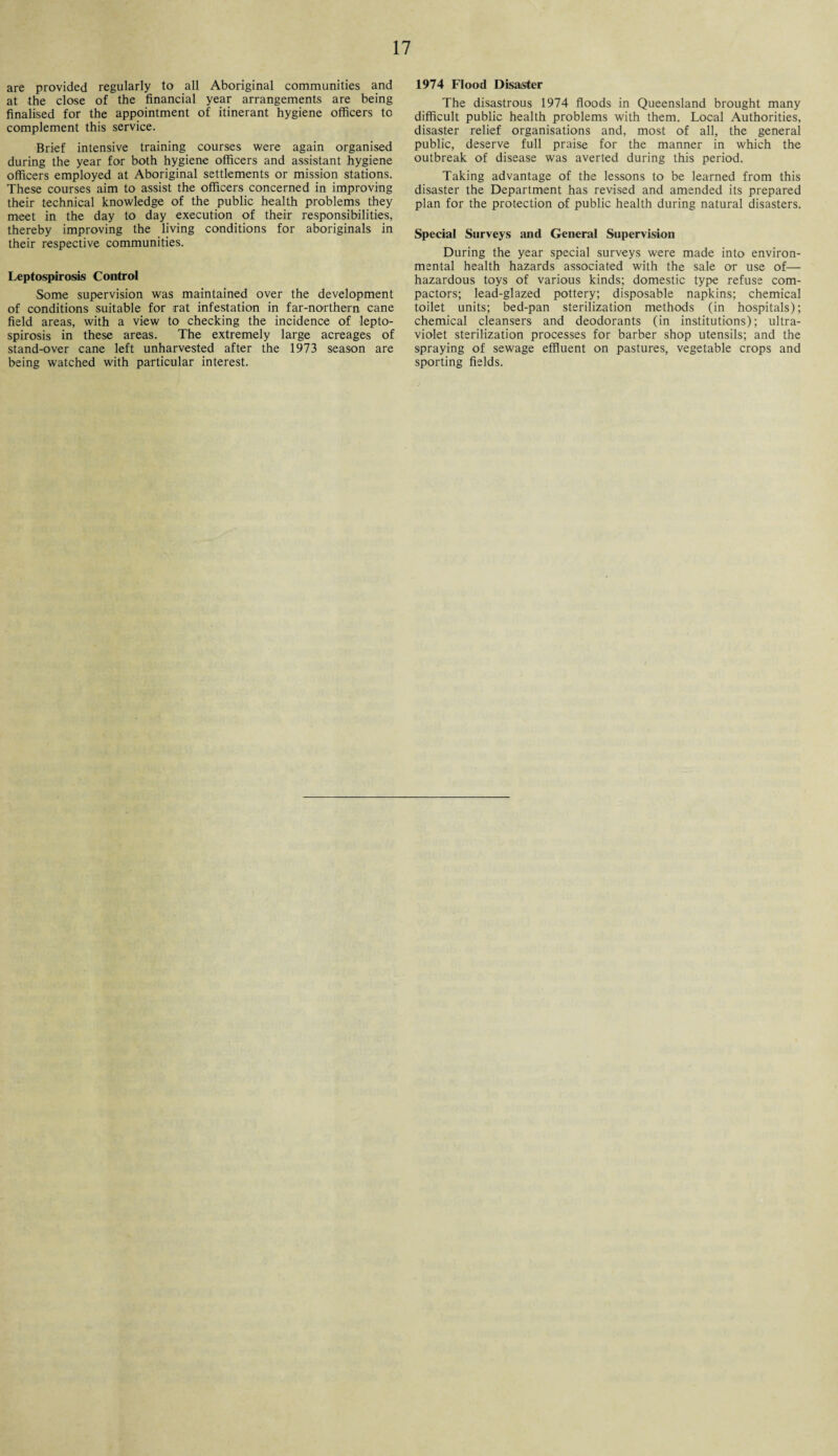 are provided regularly to all Aboriginal communities and at the close of the financial year arrangements are being finalised for the appointment of itinerant hygiene officers to complement this service. Brief intensive training courses were again organised during the year for both hygiene officers and assistant hygiene officers employed at Aboriginal settlements or mission stations. These courses aim to assist the officers concerned in improving their technical knowledge of the public health problems they meet in the day to day execution of their responsibilities, thereby improving the living conditions for aboriginals in their respective communities. Leptospirosis Control Some supervision was maintained over the development of conditions suitable for -rat infestation in far-northern cane field areas, with a view to checking the incidence of lepto¬ spirosis in these areas. The extremely large acreages of stand-over cane left unharvested after the 1973 season are being watched with particular interest. 1974 Flood Disaster The disastrous 1974 floods in Queensland brought many difficult public health problems with them. Local Authorities, disaster relief organisations and, most of all, the general public, deserve full praise for the manner in which the outbreak of disease was averted during this period. Taking advantage of the lessons to be learned from this disaster the Department has revised and amended its prepared plan for the protection of public health during natural disasters. Special Surveys and General Supervision During the year special surveys were made into environ¬ mental health hazards associated with the sale or use of— hazardous toys of various kinds; domestic type refuse com¬ pactors; lead-glazed pottery; disposable napkins; chemical toilet units; bed-pan sterilization methods (in hospitals); chemical cleansers and deodorants (in institutions); ultra¬ violet sterilization processes for barber shop utensils; and the spraying of sewage effluent on pastures, vegetable crops and sporting fields.