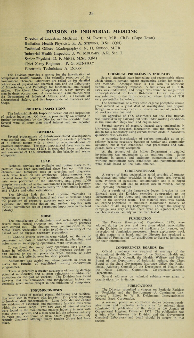 DIVISION OF INDUSTRIAL MEDICINE Director of Industrial Medicine: E. M. Rathus, M.B., Ch.B. (Cape Town) Radiation Health Physicist: K. A. Stevens, B.Sc. (Qld) Technical Officer (Radiography): N. H. Serico, M.I.R. Industrial Health Inspector: J. W. Mulcahy, A.R. San. I. Senior Physicist: D. F. Mines, M.Sc. (Qld) Chief X-ray Engineer: P. G. McNeilly Electronic Technician: A. Doran This Division provides a service for the investigation of occupational health hazards. The scientific resources of the Government Chemical Laboratory are relied on for detailed delineation of physical and chemical data and the Laboratory of Microbiology and Pathology for biochemical and related studies. The Chest Clinic co-operates in X-ray surveys of men in dusty occupations. A close liaison is maintained with the Department of Industrial Affairs, and its Division of Occupational Safety, and its Inspectorate of Factories and Shops. ROUTINE INSPECTIONS The Industrial Health Inspector carried out 247 inspections of various industries. Of these, approximately 64 resulted in further investigations by the Director and the scientific team. Several were of more than usual interest and are reported below. GENERAL Several programmes of industry-orientated investigations were carried out. These were designed to ascertain problems of a defined nature with a view to recommendations of practical importance. The most important of these was the use of toluene di-isocyanate (TDI) in expanded foam production and assessment of CO2 absorbents in fire brigade and rescue equipment. LEAD Technical services are available and routine visits to 73 premises have been accomplished since January. Full bio¬ chemical and biological tests at screening and diagnostic levels were taken on 310 employees. Many samples were received from the country in addition. Approximately 700 tests were performed in the laboratory, and about 1,000 samples were referred to the Government Chemical Laboratory for lead analyses, and to Biochemistry for delta-amino-levulinic acid (ALA) and other estimations. The Division finds that lead exposure maintains its reputation as an insidious hazard and even in well-run shops the possibility of excessive exposure may occur. Constant vigilance and first-class design and method together with medical surveillance are of paramount importance in the lead industry. NOISE The manufacture of aluminium and metal doors entails several noise hazard processes and visits to many premises were carried out. The findings were communicated to the Metal Trades Association in order to advise the industry of the hazard and to suggest necessary precautions. In addition several sawmills were visited, and the use of compressed air tools in confined spaces on dam-building, and noise sources, in shipping operations, were investigated. It was found that many noisy operations have a saving factor in “off-time”, but for practical purposes workers are best advised to use ear protection when exposed to noise outside the safe criteria, even for short periods. Audiometry was carried out where possible in order to assess the benefits of established hearing conservation programmes. There is generally a greater awareness of hearing damage potential in industry, and a lesser reluctance to utilise ear protection on 'the part of workers. The Division has found however that the annoyance and psychological factors are generally given undue weight in the initiation of complaints. PNEUMOCONIOSES Several cases of marked pleural thickening and calcifica¬ tion were seen in workers with long-term (30 years) exposure to low-level dust concentrations. Lung fields did not exhibit any evidence of asbestosis and pulmonary function tests were within the normal range. Two new cases of minimal silicosis were found in the monumental masons industry in men with many years exposure, and a man who left the asbestos industry 30 years ago was found to have heavy basal fibrosis only recently diagnosed although many routine X-rays had been taken. CHEMICAL PROBLEMS IN INDUSTRY Several chemicals have immediate and recognisable effects which virtually demand superb engineering design for produc¬ tion methods. Amongst these is TDI with its notorious asthma-like respiratory response. A full survey of all TDI- users was undertaken, and design was found to range from ultra-sophisticated to Heath Robinson. Critical evaluation was submitted to the firms concerned where levels of TDI were potentially hazardous. The formulation of a very toxic organic phosphate roused great interest as a great deal of investigation and original thought were necessary before a reliable method of protection of workers was finalised. An appraisal of CO2 absorbents for the Fire Brigade was undertaken by carrying out tests under working conditions in the simulated ships hold and engine room. Several surveys of mercury hazard were undertaken in University and Research laboratories and the efficiency of design for a laboratory using carbon tetrachloride in hazardous quantities was assessed. A complex investigation of carbon monoxide at an oil refinery became necessary because of worker and community agitation, but it was established that precautions and safe¬ guards were entirely acceptable. At the request of the Mines Department a detailed investigation was undertaken at an antimony mine. Some problems in arsenic and antimony contamination of the working environment were established and recommendations were made based on the data obtained. CHOLINESTERASE A survey of firms undertaking aerial spraying of organo- phosphates and other pesticides in the Gatton area revealed some evidence of occasional contamination and it is hoped that the findings will lead to greater care in mixing, loading and spraying techniques. As a result of the large-scale locust invasion in the Emerald area the Division extended co-operation to the Department of the Army and undertook the usual tests of men in the spraying team. The material used was Naled, an organo-phosphate of moderate mammalian toxicity of the order of 400 mg/kg body weight. Though the spraying campaign was very intense there were no significant effects on cholinesterase activity in the men tested. FUMIGATION The Poisons (Fumigation) Regulations, 1973, were adopted during the year, and have given added responsibility to the Division in assessment of applicants for licences, and inspection of fumigation processes. Some exploratory work in this matter is in hand, and the Director has produced a “Manual of Fumigation” for distribution to licensed fumigators for their information. CONFERENCES, BOARDS, Etc. Official attendance was required at meetings of the Occupational Health Committee of the National Health and Medical Research Council, the Health, Welfare and Safety Board of the Department of Industrial Affairs, the Chest Board of the State Government Insurance Office, the Radio¬ logical Advisory Council of the Department of Health and the Noise Control Committee, Co-ordinator-General’s Department. Several addresses on technical subjects were given to organisations by invitation. PUBLICATIONS The Director submitted a chapter on Pesticide Residues in “Pesticides and the Environment—A Continuing Con¬ troversy”. Edited by W. B. Deichmann, Intercontinental Medical Book Corporation. A research project on correlation studies between respir¬ able mass and respirable surface area for mineral dusts culminated in publication of the study in the Annals of Occupational Hygiene, December 1973. The publication was a joint effort between this Division and the Government Chemical Laboratory and detail should be sought in that section.