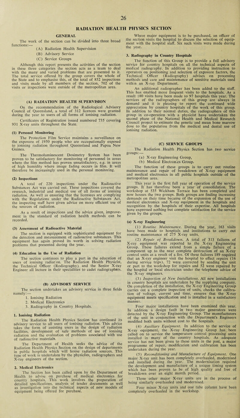 RADIATION HEALTH PHYSICS SECTION GENERAL The work of the section can be divided into three broad functions:— (A) Radiation Health Supervision (B) Advisory Service (C) Service Groups Although this report presents (the activities of the section in these three categories the section acts as a team to deal with the many and varied problems that are presented to it. The total service offered by the group covers the whole of the State and to emphasise this, of the total of 852 inspections and visits made by all members of the section, 702 of the visits or inspections were outside of the metropolitan area. (A) RADIATION HEALTH SUPERVISION On the recommendation of the Radiological Advisory Council of Queensland, a total of 312 licences were granted during the year to users of all forms of ionising radiation. Certificates of Registration issued numbered 735 covering 931 X-ray units throughout the State. (1) Personal Monitoring The Protection Film Service maintains a surveillance on the exposure of 1950 people who- are occupationally exposed to ionising radiation throughout Queensland and Papua New Guinea. The Thermoluminescent Dosimetry System has been proven to be satisfactory for monitoring of personnel in areas where the film method has proven unsatisfactory, e.g. in areas of high humidity where image fading occurs in film. It will therefore be increasingly used in the personal monitoring. (2) Inspections A total of 220 inspections under the Radioactive Substances Act was carried out. These inspections covered the research, industrial and medical use of all forms of ionising radiation. As well as ensuring that the licensees are complying with the Regulations under the Radioactive Substances Act, the inspecting staff have given advice on more efficient use of the sources of radiation. As a result of inspections and the advice given, improve¬ ment in the standard of radiation health methods can be recorded. (3) Assessment of Radioactive Material The section is equipped with sophisticated equipment for the detection and measurement of radioactive substances. This equipment has again proved its worth in solving radiation problems that presented during the year. (4) Education in the Use of Radiation The section continues to play a part in the education of users of ionising radiation. The Radiation Health Physicist, the Technical Officer (Rodiography) and the Senior X-ray Engineer all lecture in their specialities to cadet radiographers. (B) ADVISORY SERVICE The section undertakes an advisory service in three fields namely:— 1. Ionising Radiation 2. Medical Electronics 3. Radiography in Country Hospitals. 1. Ionising Radiation The Radiation Health Physics Section has continued its advisory service to all users of ionising radiation. This advice takes the form of assisting users in the design of radiation facilities, development of safe methods of use of ionising radiation and the evaluation of problems associated with use of radioactive materials. The Department of Health seeks the advice of the Radiation Health Physics Section on the design of departments in public hospitals which will house radiation sources. This type of work is undertaken by the physicists, radiographers and X-ray engineers of the section. 2. Medical Electronics The Section has been called upon by the Department of Health to advise on purchase of medical electronics for country hospitals. This work involves the preparation of detailed specifications, analysis of tender documents as well as investigation into the technical aspects of new models of equipment being offered for purchase. Where major equipment is to be purchased, an officer of the section visits the hospital to' discuss the selection of equip¬ ment with the hospital staff. Six such visits were made during the year. 3. Radiography in Country Hospitals The function of this Group is to provide a full advisory service for country hospitals on all the technical aspects of medical radiography. In addition to providing instruction to operators on positioning and selection of exposure factors, the Technical Officer (Radiography) advises on processing methods and care and maintenance of sensitive materials used within an X-ray Department. An additional .radiographer has been added to the staff. This has enabled more frequent visits to the hospitals. As a result 180 visits have been made to 97 hospitals this year. The services of the radiographers of this group are always in demand and it is pleasing to report the continued wide appreciation by country hospitals of the work of this group. In addition to their normal duties, the radiographers of this group in co-operation with a physicist have undertaken the second phase of the National Health and Medical Research Council project to estimate the genetic and mean bone marrow dose to the population from the medical and dental use of ionising radiation. (C) SERVICE GROUPS The Radiation Health Physics Section has two service groups:— (a) X-ray Engineering Group, (b) Medical Electronics Group. The function of these groups is to carry out routine maintenance and repair of breakdown of X-ray equipment and medical electronics in all public hospitals outside of the metropolitan area. This year is the first full year of operation of the service groups. It has therefore been a year of consolidation. The workshop at 535 Wickham Terrace has been completed and now houses the two groups. Both groups are finding increasing demands on their time because of the expansion of the use of medical electronics and X-ray equipment in the hospitals and recognition by the hospitals of their expertise. All hospitals have expressed nothing but complete satisfaction for the service given by the groups. (a) X-ray Engineering (1) Routine Maintenance. During the year, 163 visits have been made to hospitals and institutions to' carry out routine maintenance of 275 X-ray units. (2) Repair of Breakdown. A total of 313 failures of X-ray equipment was reported to the X-ray Engineering Group. These failures extend from a simple failure of a component up to the near complete destruction of an X-ray control units as a result of a fire. Of these failures 189 required that an X-ray engineer visit the hospital to effect repairs (16 during service trips), 72 were corrected by sending the unit or part to the workshop for repairs and 52 were repaired by the hospital or local electrician under the telephone advice of the X-ray engineers. (3) Inspection of New Installations. All new installations in country hospitals are undertaken by the supplying company. On completion of the installation, the X-ray Engineering Group carries out a complete inspection of units, checks the calibra¬ tion of voltage, current and time, ensures that the X-ray equipment meets specification and is installed in a satisfactory manner. Four major installations have been examined this year. In addition a design fault in two major generators were detected by the X-ray Engineering Group. The manufacturers of the unit in conjunction with the Department’s Engineers modified both units without cost to the hospitals. (4) Auxiliary Equipment. In addition to the service of X-ray equipment, the X-ray Engineering Group has been called on to service the temperature control processing units installed in many of the country hospitals. As adequate service has not been given to these units in the past, a major programme of repair, modification and calibration has been undertaken during the year. (5) Reconditioning and Manufacture of Equipment. One major X-ray unit has been completely overhauled, modernised and installed during the year. The modernisation required the development and manufacture of a unique timing system which has been proven to be of high quality and free of breakdown over an eight month period. Three other major X-ray units are in the process of being similarly overhauled and modernised. Four minor X-ray units and one tube column have been completely overhauled in the workshop.