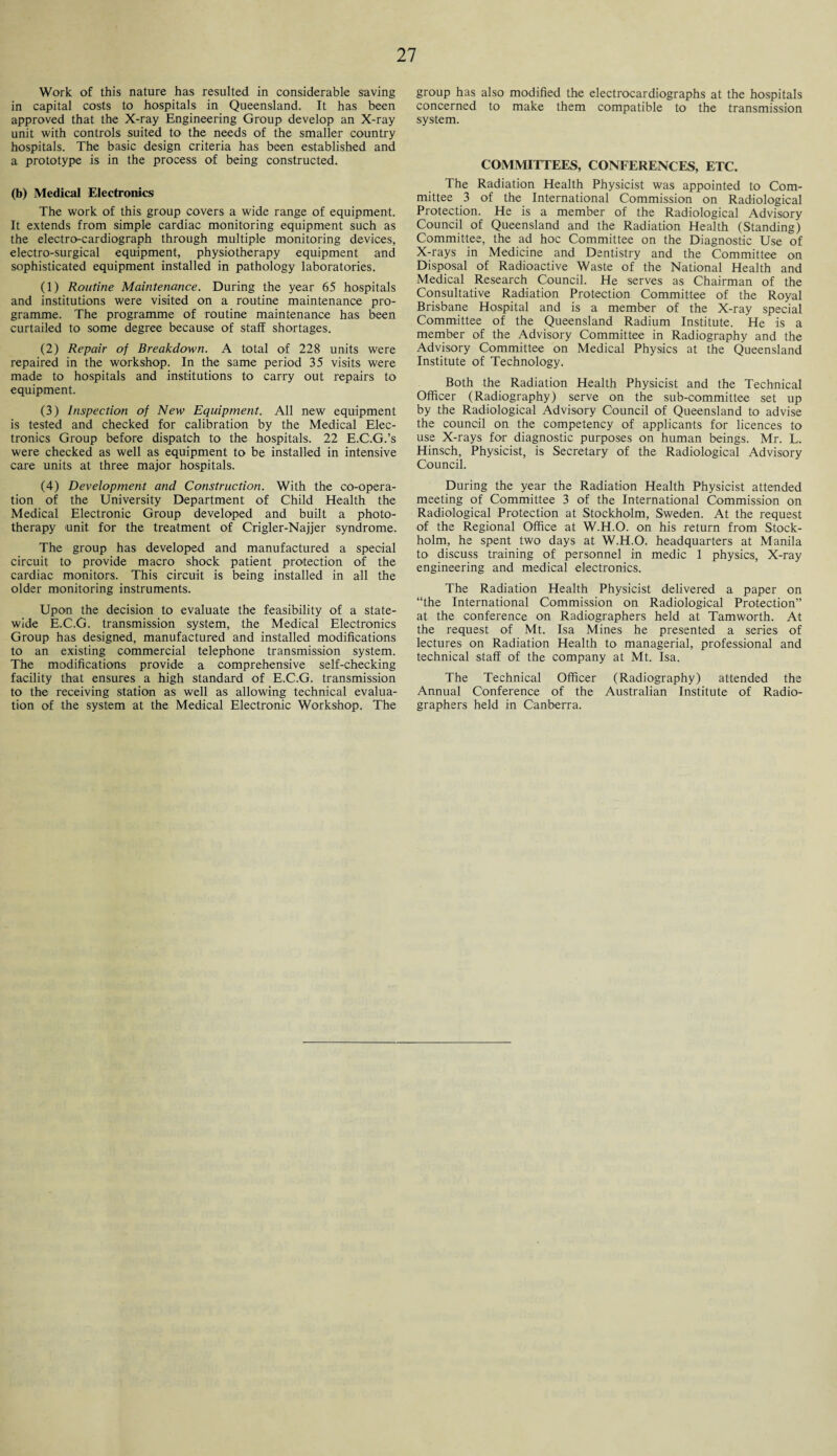 Work of this nature has resulted in considerable saving in capital costs to hospitals in Queensland. It has been approved that the X-ray Engineering Group develop an X-ray unit with controls suited to the needs of the smaller country hospitals. The basic design criteria has been established and a prototype is in the process of being constructed. (b) Medical Electronics The work of this group covers a wide range of equipment. It extends from simple cardiac monitoring equipment such as the electro-cardiograph through multiple monitoring devices, electro-surgical equipment, physiotherapy equipment and sophisticated equipment installed in pathology laboratories. (1) Routine Maintenance. During the year 65 hospitals and institutions were visited on a routine maintenance pro¬ gramme. The programme of routine maintenance has been curtailed to some degree because of staff shortages. (2) Repair of Breakdown. A total of 228 units were repaired in the workshop. In the same period 35 visits were made to hospitals and institutions to carry out repairs to equipment. (3) Inspection of New Equipment. All new equipment is tested and checked for calibration by the Medical Elec¬ tronics Group before dispatch to the hospitals. 22 E.C.G.’s were checked as well as equipment to be installed in intensive care units at three major hospitals. (4) Development and Construction. With the co-opera¬ tion of the University Department of Child Health the Medical Electronic Group developed and built a photo¬ therapy unit for the treatment of Crigler-Najjer syndrome. The group has developed and manufactured a special circuit to provide macro shock patient protection of the cardiac monitors. This circuit is being installed in all the older monitoring instruments. Upon the decision to evaluate the feasibility of a state¬ wide E.C.G. transmission system, the Medical Electronics Group has designed, manufactured and installed modifications to an existing commercial telephone transmission system. The modifications provide a comprehensive self-checking facility that ensures a high standard of E.C.G. transmission to the receiving station as well as allowing technical evalua¬ tion of the system at the Medical Electronic Workshop. The group has also modified the electrocardiographs at the hospitals concerned to make them compatible to the transmission system. COMMITTEES, CONFERENCES, ETC. The Radiation Health Physicist was appointed to Com¬ mittee 3 of the International Commission on Radiological Protection. He is a member of the Radiological Advisory Council of Queensland and the Radiation Health (Standing) Committee, the ad hoc Committee on the Diagnostic Use of X-rays in Medicine and Dentistry and the Committee on Disposal of Radioactive Waste of the National Health and Medical Research Council. He serves as Chairman of the Consultative Radiation Protection Committee of the Royal Brisbane Hospital and is a member of the X-ray special Committee of the Queensland Radium Institute. He is a member of the Advisory Committee in Radiography and the Advisory Committee on Medical Physics at the Queensland Institute of Technology. Both the Radiation Health Physicist and the Technical Officer (Radiography) serve on the sub-committee set up by the Radiological Advisory Council of Queensland to advise the council on the competency of applicants for licences to use X-rays for diagnostic purposes on human beings. Mr. L. Hinsch, Physicist, is Secretary of the Radiological Advisory Council. During the year the Radiation Health Physicist attended meeting of Committee 3 of the International Commission on Radiological Protection at Stockholm, Sweden. At the request of the Regional Office at W.H.O. on his return from Stock¬ holm, he spent two days at W.H.O. headquarters at Manila to discuss training of personnel in medic 1 physics, X-ray engineering and medical electronics. The Radiation Health Physicist delivered a paper on “the International Commission on Radiological Protection” at the conference on Radiographers held at Tamworth. At the request of Mt. Isa Mines he presented a series of lectures on Radiation Health to managerial, professional and technical staff of the company at Mt. Isa. The Technical Officer (Radiography) attended the Annual Conference of the Australian Institute of Radio¬ graphers held in Canberra.