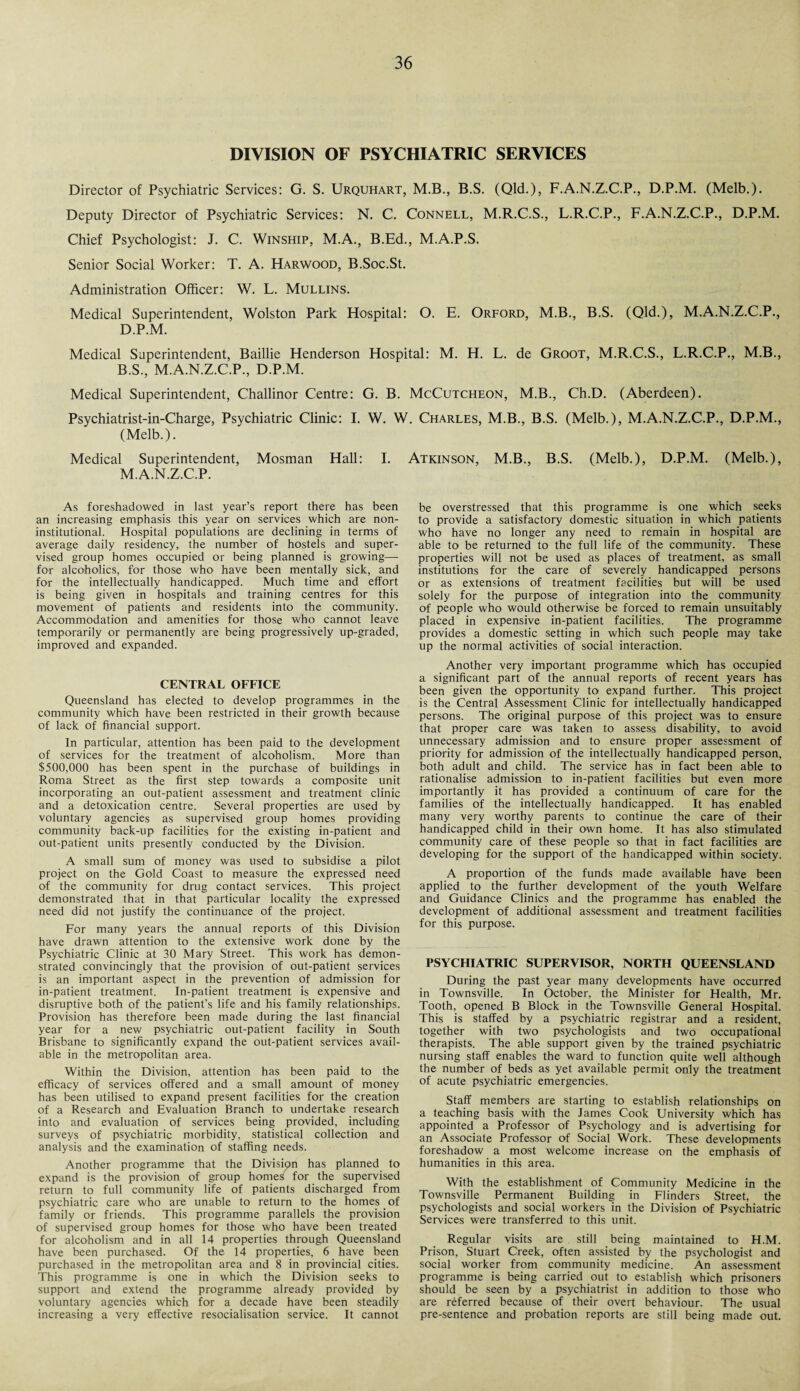 DIVISION OF PSYCHIATRIC SERVICES Director of Psychiatric Services: G. S. Urquhart, M.B., B.S. (Qld.), F.A.N.Z.C.P., D.P.M. (Melb.). Deputy Director of Psychiatric Services: N. C. Connell, M.R.C.S., L.R.C.P., F.A.N.Z.C.P., D.P.M. Chief Psychologist: J. C. Winship, M.A., B.Ed., M.A.P.S. Senior Social Worker: T. A. Harwood, B.Soc.St. Administration Officer: W. L. Mullins. Medical Superintendent, Wolston Park Hospital: O. E. Orford, M.B., B.S. (Qld.), M.A.N.Z.C.P., D.P.M. Medical Superintendent, Baillie Henderson Hospital: M. H. L. de Groot, M.R.C.S., L.R.C.P., M.B., B.S., M.A.N.Z.C.P., D.P.M. Medical Superintendent, Challinor Centre: G. B. McCutcheon, M.B., Ch.D. (Aberdeen). Psychiatrist-in-Charge, Psychiatric Clinic: I. W. W. Charles, M.B., B.S. (Melb.), M.A.N.Z.C.P., D.P.M., (Melb.). Medical Superintendent, Mosman Hall: I. Atkinson, M.B., B.S. (Melb.), D.P.M. (Melb.), M.A.N.Z.C.P. As foreshadowed in last year’s report there has been an increasing emphasis this year on services which are non- institutional. Hospital populations are declining in terms of average daily residency, the number of hostels and super¬ vised group homes occupied or being planned is growing—- for alcoholics, for those who have been mentally sick, and for the intellectually handicapped. Much time and effort is being given in hospitals and training centres for this movement of patients and residents into the community. Accommodation and amenities for those who cannot leave temporarily or permanently are being progressively up-graded, improved and expanded. CENTRAL OFFICE Queensland has elected to develop programmes in the community which have been restricted in their growth because of lack of financial support. In particular, attention has been paid to the development of services for the treatment of alcoholism. More than $500,000 has been spent in the purchase of buildings in Roma Street as the first step towards a composite unit incorporating an out-patient assessment and treatment clinic and a detoxication centre. Several properties are used by voluntary agencies as supervised group homes providing community back-up facilities for the existing in-patient and out-patient units presently conducted by the Division. A small sum of money was used to subsidise a pilot project on the Gold Coast to measure the expressed need of the community for drug contact services. This project demonstrated that in that particular locality the expressed need did not justify the continuance of the project. For many years the annual reports of this Division have drawn attention to the extensive work done by the Psychiatric Clinic at 30 Mary Street. This work has demon¬ strated convincingly that the provision of out-patient services is an important aspect in the prevention of admission for in-patient treatment. In-patient treatment is expensive and disruptive both of the patient’s life and his family relationships. Provision has therefore been made during the last financial year for a new psychiatric out-patient facility in South Brisbane to significantly expand the out-patient services avail¬ able in the metropolitan area. Within the Division, attention has been paid to the efficacy of services offered and a small amount of money has been utilised to expand present facilities for the creation of a Research and Evaluation Branch to undertake research into and evaluation of services being provided, including surveys of psychiatric morbidity, statistical collection and analysis and the examination of staffing needs. Another programme that the Division has planned to expand is the provision of group homes for the supervised return to full community life of patients discharged from psychiatric care who are unable to return to the homes of family or friends. This programme parallels the provision of supervised group homes for those who have been treated for alcoholism and in all 14 properties through Queensland have been purchased. Of the 14 properties, 6 have been purchased in the metropolitan area and 8 in provincial cities. This programme is one in which the Division seeks to support and extend the programme already provided by voluntary agencies which for a decade have been steadily increasing a very effective resocialisation service. It cannot be overstressed that this programme is one which seeks to provide a satisfactory domestic situation in which patients who have no longer any need to remain in hospital are able to be returned to the full life of the community. These properties will not be used as places of treatment, as small institutions for the care of severely handicapped persons or as extensions of treatment facilities but will be used solely for the purpose of integration into the community of people who would otherwise be forced to remain unsuitably placed in expensive in-patient facilities. The programme provides a domestic setting in which such people may take up the normal activities of social interaction. Another very important programme which has occupied a significant part of the annual reports of recent years has been given the opportunity to expand further. This project is the Central Assessment Clinic for intellectually handicapped persons. The original purpose of this project was to ensure that proper care was taken to assess disability, to avoid unnecessary admission and to ensure proper assessment of priority for admission of the intellectually handicapped person, both adult and child. The service has in fact been able to rationalise admission to in-patient facilities but even more importantly it has provided a continuum of care for the families of the intellectually handicapped. It has enabled many very worthy parents to continue the care of their handicapped child in their own home. It has also stimulated community care of these people so that in fact facilities are developing for the support of the handicapped within society. A proportion of the funds made available have been applied to the further development of the youth Welfare and Guidance Clinics and the programme has enabled the development of additional assessment and treatment facilities for this purpose. PSYCHIATRIC SUPERVISOR, NORTH QUEENSLAND During the past year many developments have occurred in Townsville. In October, the Minister for Health, Mr. Tooth, opened B Block in the Townsville General Hospital. This is staffed by a psychiatric registrar and a resident, together with two psychologists and two occupational therapists. The able support given by the trained psychiatric nursing staff enables the ward to function quite well although the number of beds as yet available permit only the treatment of acute psychiatric emergencies. Staff members are starting to establish relationships on a teaching basis with the James Cook University which has appointed a Professor of Psychology and is advertising for an Associate Professor of Social Work. These developments foreshadow a most welcome increase on the emphasis of humanities in this area. With the establishment of Community Medicine in the Townsville Permanent Building in Flinders Street, the psychologists and social workers in the Division of Psychiatric Services were transferred to this unit. Regular visits are still being maintained to H.M. Prison, Stuart Creek, often assisted by the psychologist and social worker from community medicine. An assessment programme is being carried out to establish which prisoners should be seen by a psychiatrist in addition to those who are referred because of their overt behaviour. The usual pre-sentence and probation reports are still being made out.