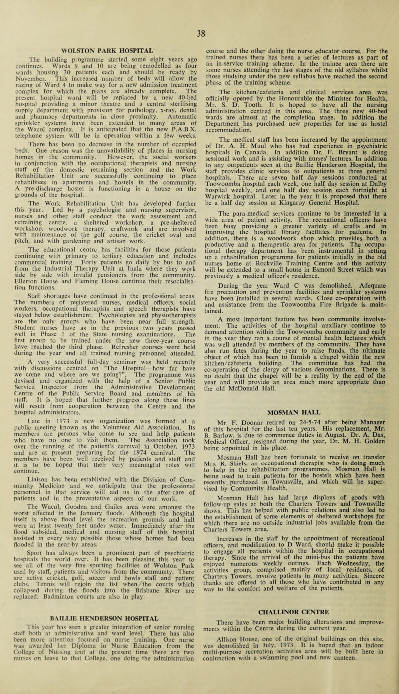 WOLSTON PARK HOSPITAL The building programme started some eight years ago continues. Wards 9 and 10 are being remodelled as four wards housing 30 patients each and should be ready by November. This increased number of beds will allow the razing of Ward 4 to make way for a new admission treatment complex for which the plans are already complete. The present hospital ward will be replaced by a new 40-bed hospital providing a minor theatre and a central sterilising supply department with provision for pathology, x-ray, dental and pharmacy departments in close proximity. Automatic sprinkler systems have been extended to many areas of the Wacol complex. It is anticipated that the new P.A.B.X. telephone system will be in operation within a few weeks. There has been no decrease in the number of occupied beds. One reason was the unavailability of places in nursing homes in the community. However, the social workers in conjunction with the occupational therapists and nursing staff of the domestic retraining section and the Work Rehabilitation Unit are successfully continuing to place rehabilitees in apartments and hostels in the community. A pre-discharge hostel is functioning in a house on the grounds of the hospital. The Work Rehabilitation Unit has developed further this year. Led by a psychologist and nursing supervisor, nurses and other staff conduct the work assessment and retraining centre, a sheltered workshop, a pre-sheltered workshop, woodwork therapy, craftwork and are involved with maintenance of the golf course, the cricket oval and pitch, and with gardening and artisan work. The educational centre has facilities for those patients continuing with primary to tertiary education and includes commercial training. Forty patients go daily by bus to and from the Industrial Therapy Unit at Inala where they work side by side with invalid pensioners from the community. Ellerton House and Fleming House continue their resocialisa¬ tion functions. Staff shortages have continued in the professional areas. The numbers of registered nurses, medical officers, social workers, occupational therapists and speech therapists have stayed below establishment. Psychologists and physiotherapists are the only groups who have been near full strength. Student nurses have as in the previous two years passed well in Phase 1 of the State nursing examinations. The first group to be trained under the new three-year course have reached the third phase. Refresher courses were held during the year and all trained nursing personnel attended. A very successful full-day seminar was held recently with discussions centred on “The Hospital—how far have we come and where are we going?”. The programme was devised and organized with the help of a Senior Public Service Inspector from the Administrative Development Centre of the Public Service Board and members of his staff. It is hoped that further progress along these lines will result from cooperation between the Centre and the hospital administrators. Late in 1973 a new organization was formed at a public meeting known as the Volunteer Aid Association. Its members are persons who come to see and help patients who have no one to visit them. The Association took over the running of the patient’s carnival in October, 1973 and are at present preparing for the 1974 carnival. The members have been well received by patients and staff and it is to be hoped that their very meaningful roles will continue. Liaison has been established with the Division of Com¬ munity Medicine and we anticipate that the professional personnel in that service will aid us in the after-care of patients and in the preventative aspects of our work. The Wacol, Goodna and Gailes area were amongst the worst affected in the January floods. Although the hospital itself is above flood level the recreation grounds and hall were at least twenty feet under water. Immediately after the flood subsided, medical and nursing staff of this hospital assisted in every way possible those whose homes had been flooded in the near-by areas. Sport has always been a prominent part of psychiatric hospitals the world over. It has been pleasing this year to see all of the very fine sporting facilities of Wolston Park used by staff, patients and visitors from the community. There are active cricket, golf, soccer and bowls staff and patient clubs. Tennis will rejoin the list when the courts which collapsed during the floods into the Brisbane River are replaced. Badminton courts are also in play. BAILLIE HENDERSON HOSPITAL This year has seen a greater integration of senior nursing staff both at administrative and ward level. There has also been more attention focused on nurse training. One nurse was awarded her Diploma in Nurse Education from the College of Nursing and at the present time there are two nurses on leave to that College, one doing the administration course and the other doing the nurse educator course. For the trained nurses there has been a series of lectures as part of an in-service training scheme. In the trainee area there are some nurses attending the last stages of the old syllabus whilst those studying under the new syllabus have reached the second phase of the training scheme. The kitchen/cafeteria and clinical services area was officially opened by the Honourable the Minister for Health, Mr. S. D. Tooth. It is hoped to have all the nursing administration centred in this area. The three new 40-bed wards are almost at the completion stage. In addition the Department has purchased new properties for use as hostel accommodation. The medical staff has been increased by the appointment of Dr. A. H. Muul who has had experience in psychiatric hospitals in Canada. In addition Dr. F. Bryant is doing sessional work and is assisting with nurses’ lectures. In addition to any outpatients seen at the Baillie Henderson Hospital, the staff provides clinic services to outpatients at three general hospitals. There are seven half day sessions conducted at Toowoomba hospital each week, one half day session at Dalby hospital weekly, and one half day session each fortnight at Warwick hospital. Later in the year it is proposed that there be a half day session at Kingaroy General Hospital. The para-medical services continue to be interested in a wide area of patient activity. The recreational officers have been busy providing a greater variety of crafts and in improving the hospital library facilities for patients. In addition, there is a woodwork shop which provides both a productive and a therapeutic area for patients. The occupa¬ tional therapy department has been instrumental in setting up a rehabilitation programme for patients initially in the old nurses home at Rockville Training Centre and this activity will be extended to a small house in Esmond Street which was previously a medical officer’s residence. During the year Ward C was demolished. Adequate fire precaution and prevention facilities and sprinkler systems have been installed in several wards. Close co-operation with and assistance from the Toowoomba Fire Brigade is main¬ tained. A most important feature has been community involve¬ ment. The activities of the hospital auxiliary continue to demand attention within the Toowoomba community and early in the year they ran a course of mental health lectures which was well attended by members of the community. They have also run fetes during the year to raise funds, the ultimate object of which has been to furnish a chapel within the new kitchen/cafeteria building. The committee has had the co-operation of the clergy of various denominations. There is no doubt that the chapel will be a reality by the end of the year and will provide an area much more appropriate than the old McDonald Hall. MOSMAN HALL Mr. F. Doonar retired on 24-5-74 after being Manager of this hospital for the last ten years. His replacement, Mr. B. Barlow, is due to commence duties in August. Dr. A. Das, Medical Officer, resigned during the year, Dr. M. H. Golden being appointed in his place. Mosman Hall has been fortunate to receive on transfer Mrs. R. Shiels, an occupational therapist who is doing much to help in the rehabilitation programmes. Mosman Hall is being used to train patients for the hostels which have been recently purchased in Townsville, and which will be super¬ vised by Community Health. Mosman Hall has had large displays of goods with follow-up sales at both the Charters Towers and Townsville shows. This has helped with public relations and also led to the establishment of some elements of sheltered workshops for which there are no outside industrial jobs available from the Charters Towers area. Increases in the staff by the appointment of recreational officers, and modification to D Ward, should make it possible to engage all patients within the hospital in occupational therapy. Since the arrival of the mini-bus the patients have enjoyed numerous weekly outings. Each Wednesday, the activities group, comprised mainly of local residents, of Charters Towers, involve patients in many activities. Sincere 'thanks are offered to all those who have contributed in any way to the comfort and welfare of the patients. CHALLINOR CENTRE There have been major building alterations and improve¬ ments within the Centre during the current year. Allison House, one of the original buildings on this site, was demolished in July, 1973. It is hoped that an indoor multi-purpose recreation activities area will be built here in conjunction with a swimming pool and new canteen.