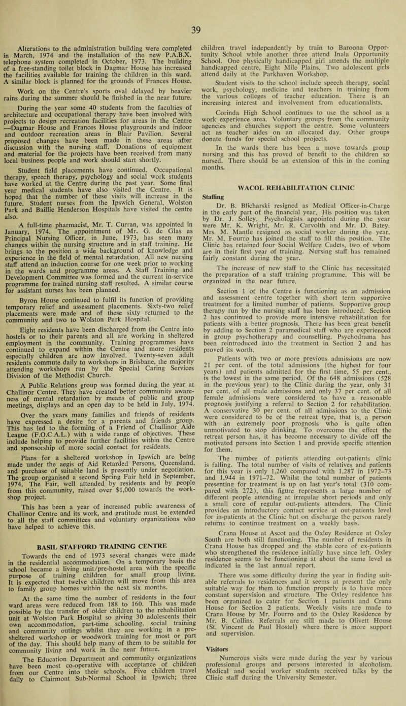 Alterations to the administration building were completed in March, 1974 and the installation of the new P.A.B.X. telephone system completed in October, 1973. The building of a free-standing toilet block in Dagmar House has increased the facilities available for training the children in this ward. A similar block is planned for the grounds of Frances House. Work on the Centre’s sports oval delayed by heavier rains during the summer should be finished in the near future. During the year some 40 students from the faculties of architecture and occupational therapy have been involved with projects to design recreation facilities for areas in the Centre —Dagmar House and Frances House playgrounds and indoor and outdoor recreation areas in Blair Pavilion. Several proposed changes have been made in these areas after discussion with the nursing staff. Donations of equipment and material for the projects have been received from many local business people and work should start shortly. Student field placements have continued. Occupational therapy, speech therapy, psychology and social work students have worked at the Centre during the past year. Some final year medical students have also visited the Centre. It is hoped that the number of these visits will increase in the future. Student nurses from the Ipswich General, Wolston Park and Baillie Henderson Hospitals have visited the centre also. A full-time pharmacist, Mr. T. Curran, was appointed in January, 1974. The appointment of Mr. G. de Glas as Principal Nursing Officer, in June, 1973, has seen many changes within the nursing structure and in staff training. He brings to the position a wide background of knowledge and experience in the field of mental retardation. All new nursing staff attend an induction course for one week prior to working in the wards and programme areas. A Staff Training and Development Committee was formed and the current in-service programme for trained nursing staff resulted. A similar course for assistant nurses has been planned. Byron House continued to fulfil its function of providing temporary relief and assessment placements. Sixty-two relief placements were made and of these sixty returned to the community and two to Wolston Park Hospital. Eight residents have been discharged from the Centre into hostels or to their parents and all are working in sheltered employment in the community. Training programmes have continued to expand within the Centre and more residents especially children are now' involved. Twenty-seven adult residents commute daily to workshops in Brisbane, the majority attending workshops run by the Special Caring Services Division of the Methodist Church. A Public Relations group was formed during the year at Challinor Centre. They have created better community aware¬ ness of mental retardation by means of public and group meetings, displays and an open day to be held in July, 1974. Over the years many families and friends of residents have expressed a desire for a parents and friends group. This has led to the forming of a Friend of Challinor Aide League (F.O.C.A.L.) with a wide range of objectives. These include helping to provide further facilities within the Centre and sponsorship of more social contact for residents. Plans for a sheltered workshop in Ipswich are being made under the aegis of Aid Retarded Persons, Queensland, and purchase of suitable land is presently under negotiation. The group organised a second Spring Fair held in September, 1974. The Fair, well attended by residents and by people from this community, raised over $1,000 towards the work¬ shop project. This has been a year of increased public awareness of Challinor Centre and its work, and gratitude must, be extended to all the staff committees and voluntary organizations who have helped to achieve this. BASIL STAFFORD TRAINING CENTRE Towards the end of 1973 several changes were .made in the residential accommodation. On a temporary basis the school became a living unit/pre-hostel area with the specific purpose of training children for small group living. It is expected that twelve children will move from this area to family group homes within the next six months. At the same time the number of residents in the four ward areas were reduced from 188 to 160. This was made possible by the transfer of older children to the rehabilitation unit at Wolston Park Hospital so giving 30 adolescents their own accommodation, part-time schooling, social, training and community outings whilst they are working in a pre¬ sheltered workshop or woodwork training for most or part of the day. This should help many of them to be suitable for community living and work in the near future. The Education Department and community organizations have been most co-operative with acceptance of children from our Centre into their schools. Five children travel daily to Clairmont Sub-Normal School in Ipswich; three children travel independently by train to Baroona Oppor¬ tunity School while another three attend Inala Opportunity School. One physically handicapped girl attends the multiple handicapped centre, Eight Mile Plains. Two adolescent girls attend daily at the Parkhaven Workshop. Student visits to the school include speech therapy, social work, psychology, medicine and teachers in training from the various colleges of teacher education. There is an increasing interest and involvement from educationalists. Corinda High School continues to use the school as a work experience area. Voluntary groups from the community agencies and churches support the centre. Some volunteers act as teacher aides on an allocated day. Other groups donate funds for special school projects. In the wards there has been a move towards group nursing and this has proved of benefit to the children so nursed. There should be an extension of this in the coming months. WACOL REHABILITATION CLINIC Staffing Dr. B. Blicharski resigned as Medical Officer-in-Charge in the early part of the financial year. His position was taken by Dr. J. Solley. Psychologists appointed during the year were Mr. K. Wright, Mr. R. Carvolth and Mr. D. Batey. Mrs. M. Mantle resigned as social worker during the year, Mr. M. Fourro has joined the staff to fill this position. The Clinic has retained four Social Welfare Cadets, two of whom are in their first year of training. Nursing staff has remained fairly constant during the year. The increase of new staff to the Clinic has necessitated the preparation of a staff training programme. This will be organized in the near future. Section 1 of the Centre is functioning as an admission and assessment centre together with short term supportive treatment for a limited number of patients. Supportive group therapy run by the nursing staff has been introduced. Section 2 has continued to provide more intensive rehabilitation for patients with a better prognosis. There has been great benefit by adding to Section 2 paramedical staff who are experienced in group psychotherapy and counselling. Psychodrama has been reintroduced into the treatment in Section 2 and has proved its worth. Patients with two or more previous admissions are now 21 per cent, of the total admissions (the highest for four years) and patients admitted for the first time, 55 per cent., is the lowest in the same period. Of the 648 admissions (528 in the previous year) to the Clinic during the year, only 31 per cent, of all male admissions and only 37 per cent, of all female admissions were considered to have a reasonable prognosis justifying a referral to Section 2 for rehabilitation. A conservative 30 per cent, of all admissions to the Clinic were considered to be of the retreat type, that is, a person with an extremely poor prognosis who is quite often unmotivated to stop drinking. To overcome the effect the retreat person has, it has become necessary to divide off the motivated persons into Section 1 and provide specific attention for them. The number of patients attending out-patients clinic is falling. The total number of visits of relatives and patients for this year is only 1,260 compared with 1,287 in 1972-73 and 1,944 in 1971-72. Whilst the total number of patients presenting for treatment is up on last year’s total (310 com¬ pared with 272), this figure represents a large number of different people attending at irregular short periods and only a small core of regular out-patients attenders. The Clinic provides an introductory contact service at out-patients level for in-patients at the Clinic but on discharge the person rarely returns to continue treatment on a weekly basis. Crana House at Ascot and the Oxley Residence at Oxley South are both still functioning. The number of residents in Crana House has dropped and the stable core of ex-patients who strengthened the residence initially have since left. Oxley residence seems to be functioning at about the same level as indicated in the last annual report. There was some difficulty during the year in finding suit¬ able referrals to residences and it seems at present the only suitable way for them to function properly is to have more constant supervision and structure. The Oxley residence has been organized to cater for Section 1 patients and Crana House for Section 2 patients. Weekly visits are made to Crana House by Mr. Fourro and to the Oxley Residence by Mr. B. Collins. Referrals are still made to Olivett House (St. Vincent de Paul Hostel) where there is more support and supervision. Visitors Numerous visits were made during the year by various professional groups and persons interested in alcoholism. Medical and social worker students received talks by the Clinic staff during the University Semester.