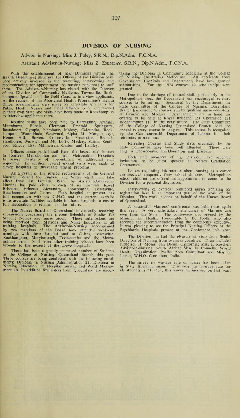 DIVISION OF NURSING Adviser-in-Nursing: Miss J. Foley, S.R.N., Dip.N.Adm., F.C.N.A. Assistant Adviser-in-Nursing: Miss Z. Zsembay, S.R.N., Dip.N.Adm., F.C.N.A. With the establishment of new Divisions within the Health Department Structure, the Officers of the Division have been actively involved in the recruiting, interviewing and recommending for appointment the nursing personnel to staff these. The Adviser-in-Nursing has visited, with the Director of the Division of Community Medicine, Townsville, Rock¬ hampton, Ipswich and the Gold Coast to interview applicants. At the request of the Aboriginal Health Programme’s Health Officer arrangements were made for interstate applicants for Public Health Nurses and Field Officers to be interviewed in their own State and visits have been made to Rockhampton to interview applicants there. Routine visits have been paid to Barcaldine, Aramac, Muttaburra, Biloela, Clermont, Emerald, Springsure, Beaudesert, Gympie, Nambour, Maleny, Caloundra, Rock¬ hampton, Woorabinda, Westwood, Alpha, Mt. Morgan, Ayr, Home Hill, Bowen, Collinsville, Proserpine, Boonah, Stanthorpe, Warwick and Mt. Lofty, Mackay, Sarina, South- port, Kilcoy, Esk, Millmerran, Gatton and Laidley. Officers accompanied staff from the inspectorial branch to fourteen Metropolitan and near Metropolitan Hospitals to assess feasibility of appointment of additional staff requested. In addition several special visits were made to eleven hospitals to investigate urgent problems. As a result of the revised requirements of the General Nursing Council for England and Wales which will take effect from 1st January, 1975, the Assistant-Adviser-in- Nursing has paid visits to each of six hospitals, Royal Brisbane, Princess Alexandra, Toowoomba, Townsville, Rockhampton and Cairns. Each hospital at present has full recognition with the G.N.C. and the current exercise is to ascertain facilities available in those hospitals to ensure full recognition is retained in the future. The Nurses Board of Queensland is currently receiving submissions concerning the present Schedule of Studies for Student Nurses and nurse aides. These submissions are being received from Matrons and Nurse Educators at all training hospitals. The Adviser-in-Nursing accompanied by two members of the Board have attended week-end meetings with these hospital staff at Cairns, Townsville, Rockhampton, Maryborough, Toowoomba and the Metro¬ politan areas. Staff from other training schools have been brought to the nearest of the above hospitals. There has been a greatly increased number of Students at the College of Nursing, Queensland Branch this year. Three courses are being conducted with the following enrol¬ ments: Diploma in Nursing Administration 22; Diploma in Nursing Education 15; Hospital nursing and Ward Manage¬ ment 18. In addition five sisters from Queensland are under¬ taking the Diploma in Community Medicine at the College of Nursing (Australia) Melbourne. All applicants from Government Hospitals and Departments have been granted scholarships. For the 1974 courses 42 scholarships were granted. Due to the shortage of trained staff, particularly in the Metropolitan area, the Department has encouraged re-entry courses to be set up. Sponsored by the Department, the State Committee of the College of Nursing, Queensland Branch has conducted courses, run by qualified nurse educators, at Gympie and Mackay. Arrangements are in hand for courses to be held at Royal Brisbane (2) Chermside (2) Rockhampton (1) in the near future. The State Committee of the College of Nursing Queensland Branch held the annual re-entry course in August. This course is recognised by the Commonwealth Department of Labour for their retraining programme. Refresher Courses and Study days organized by the State Committee have been well attended. These were held in Toowoomba, Rockhampton and Brisbane. Both staff members of the Division have accepted invitations to be guest speaker at Nurses Graduation Ceremonies. Letters requesting information about nursing as a career are received frequently from school children. Metropolitan school children are offered an appointment to come to the Division for a personal discussion. Interviewing of overseas registered nurses applying for registration here is an important part of the work of the Division. This work is done on behalf of the Nurses Board of Queensland. A successful Matrons’ conference was held once again this year. A very satisfactory attendance of Matrons was seen from the State. The conference was opened by the Minister for Health, Honourable S. D. Tooth, who also received the recommendation from the conference executive. It was pleasing to see the Principal Nursing Officers of the Psychiatric Hospitals present at the Conference this year. The Division has had the pleasure of visits from Senior Directors of Nursing from overseas countries. These included Professor H. Moses, San Diego, California; Miss I. Roscher, Adviser-in-Nursing, South Africa; Miss Jo Connelly, World Health Organization, Pacific Area Consultant and Miss L. Jarrett, W.H.O. Consultant, India. The survey on wastage rate of nurses has been taken in State Hospitals again. This year the average rate for all students is 21-55%; this shows an increase on last year.