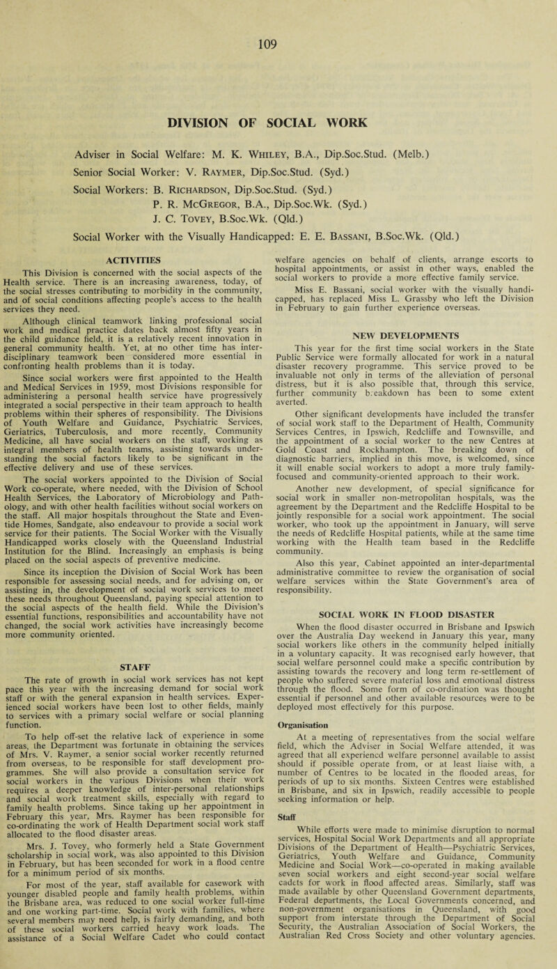 DIVISION OF SOCIAL WORK Adviser in Social Welfare: M. K. Whiley, B.A., Dip.Soc.Stud. (Melb.) Senior Social Worker: V. Raymer, Dip.Soc.Stud. (Syd.) Social Workers: B. Richardson, Dip.Soc.Stud. (Syd.) P. R. McGregor, B.A., Dip.Soc.Wk. (Syd.) J. C. Tovey, B.Soc.Wk. (Qld.) Social Worker with the Visually Handicapped: E. E. Bassani, B.Soc.Wk. (Qld.) ACTIVITIES This Division is concerned with the social aspects of the Health service. There is an increasing awareness, today, of the social stresses contributing to morbidity in the community, and of social conditions affecting people’s access to the health services they need. Although clinical teamwork linking professional social work and medical practice dates back almost fifty years in the child guidance field, it is a relatively recent innovation in general community health. Yet, at no other time has inter¬ disciplinary teamwork been considered more essential in confronting health problems than it is today. Since social workers were first appointed to the Health and Medical Services in 1959, most Divisions responsible for administering a personal health service have progressively integrated a social perspective in their team approach to health problems within their spheres of responsibility. The Divisions of Youth Welfare and Guidance, Psychiatric Services, Geriatrics, Tuberculosis, and more recently. Community Medicine, all have social workers on the staff, working as integral members of health teams, assisting towards under¬ standing the social factors likely to be significant in the effective delivery and use of these services. The social workers appointed to the Division of Social Work co-operate, where needed, with the Division of School Health Services, the Laboratory of Microbiology and Path¬ ology, and with other health facilities without social workers on the staff. All major hospitals throughout the State and Even¬ tide Homes, Sandgate, also endeavour to provide a social work service for their patients. The Social Worker with the Visually Handicapped works closely with the Queensland Industrial Institution for the Blind. Increasingly an emphasis is being placed on the social aspects of preventive medicine. Since its inception the Division of Social Work has been responsible for assessing social needs, and for advising on, or assisting in, the development of social work services to meet these needs throughout Queensland, paying special attention to the social aspects of the health field. While the Division’s essential functions, responsibilities and accountability have not changed, the social work activities have increasingly become more community oriented. STAFF The rate of growth in social work services has not kept pace this year with the increasing demand for social work staff or with the general expansion in health services. Exper¬ ienced social workers have been lost to other fields, mainly to services with a primary social welfare or social planning function. To help off-set the relative lack of experience in some areas, the Department was fortunate in obtaining the services of Mrs. V. Raymer, a senior social worker recently returned from overseas, to be responsible for staff development pro¬ grammes. She will also provide a consultation service for social workers in the various Divisions when their work requires a deeper knowledge of inter-personal relationships and social work treatment skills, especially with regard to family health problems. Since taking up her appointment in February this year, Mrs. Raymer has been responsible for co-ordinating the work of Health Department social work staff allocated to the flood disaster areas. Mrs. J. Tovey, who formerly held a State Government scholarship in social work, was also appointed to this Division in February, but has been seconded for work in a flood centre for a minimum period of six months. For most of the year, staff available for casework with younger disabled people and family health problems, within the Brisbane area, was reduced to one social worker full-time and one working part-time. Social work with families, where several members may need help, is fairly demanding, and both of these social workers carried heavy work loads. The assistance of a Social Welfare Cadet who could contact welfare agencies on behalf of clients, arrange escorts to hospital appointments, or assist in other ways, enabled the social workers to provide a more effective family service. Miss E. Bassani, social worker with the visually handi¬ capped, has replaced Miss L. Grassby who left the Division in February to gain further experience overseas. NEW DEVELOPMENTS This year for the first time social workers in the State Public Service were formally allocated for work in a natural disaster recovery programme. This service proved to be invaluable not only in terms of the alleviation of personal distress, but it is also possible that, through this service, further community breakdown has been to some extent averted. Other significant developments have included the transfer of social work staff to the Department of Health, Community Services Centres, in Ipswich, Redcliffe and Townsville, and the appointment of a social worker to the new Centres at Gold Coast and Rockhampton. The breaking down of diagnostic barriers, implied in this move, is welcomed, since it will enable social workers to adopt a more truly family- focused and community-oriented approach to their work. Another new development, of special significance for social work in smaller non-metropolitan hospitals, was the agreement by the Department and the Redcliffe Hospital to be jointly responsible for a social work appointment. The social worker, who took up the appointment in January, will serve the needs of Redcliffe Hospital patients, while at the same time working with the Health team based in the Redcliffe community. Also this year, Cabinet appointed an inter-departmental administrative committee to review the organisation of social welfare services within the State Government’s area of responsibility. SOCIAL WORK IN FLOOD DISASTER When the flood disaster occurred in Brisbane and Ipswich over the Australia Day weekend in January this year, many social workers like others in the community helped initially in a voluntary capacity. It was recognised early however, that social welfare personnel could make a specific contribution by assisting towards the recovery and long term re-settlement of people who suffered severe material loss and emotional distress through the flood. Some form of co-ordination was thought essential if personnel and other available resources were to be deployed most effectively for this purpose. Organisation At a meeting of representatives from the social welfare field, which the Adviser in Social Welfare attended, it was agreed that all experiencd welfare personnel available to assist should if possible operate from, or at least liaise with, a number of Centres to be located in the flooded areas, for periods of up to six months. Sixteen Centres were established in Brisbane, and six in Ipswich, readily accessible to people seeking information or help. Staff While efforts were made to minimise disruption to normal services, Hospital Social Work Departments and all appropriate Divisions of the Department of Health—Psychiatric Services, Geriatrics, Youth Welfare and Guidance, Community Medicine and Social Work—co-operated in making available seven social workers and eight second-year social welfare cadets for work in flood affected areas. Similarly, staff was made available by other Queensland Government departments, Federal departments, the Local Governments concerned, and non-government organisations in Queensland, with good support from interstate through the Department of Social Security, the Australian Association of Social Workers, the Australian Red Cross Society and other voluntary agencies.