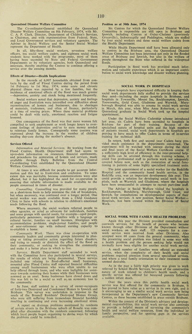Queensland Disaster Welfare Committee The Co-ordinator-General established the Queensland Disaster Welfare Committee on 8th February, 1974, with Mr. C. A. P. Clark, Director, Department of Children’s Services, as Chairman, and with representatives from Federal, State, and Local Government services and voluntary agencies. The Adviser in Social Welfare and the Senior Social Worker represent the Department of Health. In all, fifty-three social workers, seventeen welfare officers, ten social welfare cadets, and eighteen social work students have worked with the programme, most of them having been seconded by State and Federal Government Departments or by voluntary agencies, both Queensland and interstate, thereby enabling the Centres to continue offering a service over the ensuing months. Effects of Disaster—Health Implications In the records of 6,007 households obtained from con¬ tacts by the staff of Flood Centres during the period from 1st February to 1st May, 1974, some acute and chronic physical illness was reported by a few families, but the incidence of emotional effects of the flood was much greater —depression, anxiety and shock being mentioned frequently. Social workers noted that depression, anxiety and feelings of anger and frustration were intensified over difficulties about reconstruction of homes and businesses, due to shortages of materials, tradesmen, and often of finance, particularly at a time of soaring prices. Where these material problems could be dealt with early, emotional reaction and fatigue lessened. One consequence of the flood was that more women felt compelled to seek employment or work longer hours to over¬ come feelings of depression and/or to earn money needed to reinstate family homes. Consequently some concern was expressed about the increase in the number of children needing day-care during the mother’s absence. Services Offered Information and Material Services. By working from the Flood Centres, Health Department staff had access to up-to-date information on resources, financial entitlements, and procedures for restoration of homes and services, made available through Daily Bulletins from the Central Co-ordinating Unit established by the Queensland Disaster Welfare Committee. At times it was difficult for people to get accurate infor¬ mation and this led to frustration and confusion. To some extent this was inevitable because communications were also affected, but it has highlighted the need for co-operation in ensuring that reliable information is made available to the people concerned in times of disaster. Counselling. Counselling was provided for many people on a short-term basis to help minimise the risk of breakdown, but when necessary, was continued over a longer period. One social worker was made available from a Child Guidance Clinic to liaise with schools in relation to children’s emotional needs following the flood. Where necessary, the social workers referred people to other agencies, or acted as advocate for individuals, families and some groups with special needs, for example—aged people, particularly pensioners, migrant families with a language or cultural barrier, families on small incomes, Aborigines with accommodation problems, single-parent families, and people of near-retirement age with reduced earning capacity to re-establish a home. Community Work. There was close co-operation with community leaders and community groups interested in plan¬ ning or taking preventive action regarding future disasters, and trying to remedy or diminish the effect of the flood on their community, or seeking to strengthen the community and make it a better place in which to live. Surveys. Health Department staff seconded to work with the Committee have also participated in several surveys, the results of which are being documented. These surveys included one relating to flood-affected small businesses, mounted after Flood Centre staff reported financial difficulties among small businessmen who were often unable to use help offered through loans, and who were ineligible for assist¬ ance towards restoring their homes while their businesses were assessed as an asset. Some businesses have closed down and this was felt to be a social as well as, an economic loss to the community. In June, staff assisted in a survey of owner-occupants of forty-two Destroyed and Condemned Homes in Ipswich and Brisbane. This survey was undertaken in response to the needs of the Brassall Residents’ Destroyed Homes Group, who were still suffering from tremendous financial hardship resulting in continuing and even increasing emotional stress. A report on drainage problems mentioned by residents of certain streets in the Brisbane suburb of Rosalie was com¬ piled after discussion with the residents concerned, following which local people began organising to devise ways by which the problems could be remedied. Position as at 30th June, 1974 Six Centres for which the Queensland Disaster Welfare Committee is responsible are still open in Brisbane and Ipswich, including Centres at Oxley-Chelmer (previously Graceville), Indooroopilly and Paddington, which are staffed by four social workers and three social welfare cadets from the Health Department. While Health Department staff have been allocated only to centres in the Brisbane area, the Queensland Disaster Welfare Committee has been interested not only in the flooded areas of Brisbane and Ipswich, but also in the welfare of people throughout the State who suffered in the widespread floods. Participation in flood work has provided much infor¬ mation and valuable experience which is an important contri¬ bution to social work knowledge and disaster welfare planning. SOCIAL WORK IN HOSPITALS Most hospitals have experienced difficulty in keeping their social work departments fully staffed to provide the services they need—including the major hospitals in Brisbane, and hospitals in Townsville, Mount Isa, Rockhampton, Ipswich, Toowoomba, Gold Coast, Gladstone and Warwick. Mary¬ borough Hospital was able to resume its social work service in March, this year, when Miss Anne Robertson, a recent Queensland graduate in Social Work took up the hospital appointment. Under the Social Welfare Cadetship scheme introduced last year, six Cadets have been seconded to hospitals in Brisbane for part of their training. Because of the specialised nature of hospital units and the high numbers of patients treated, social work departments in hospitals are proving to have much to offer Cadets in terms of in-service training for technical skill. In return, both first and second year Cadets have pro¬ vided much assistance in the departments concerned. The experiment will be watched with interest during the third and final years of the Social Welfare Certificate course. If a sufficiently high level of efficiency in the inter-personal help¬ ing skills can be attained through this training scheme, it could free professional staff to perform work not adequately covered before now, such as the restoration of social func¬ tioning in patients of some highly specialised treatment units. The joint appointment of a social worker for the Redcliffe Hospital and the community based health service, in the Redcliffe area, was an important development this year. This could provide a solution for developing social work in hos¬ pitals, such as Warwick and Gladstone, where the hospitals have been unsuccessful in attempts to recruit part-time staff. The Adviser in Social Welfare visited the hospitals in Rockhampton, Bundaberg, Maryborough, Gold Coast, and Ipswich, for consultations on developmental aspects of their social work services. A new position, Senior Social Worker— Hospitals, has been created within the Division of Social Work. SOCIAL WORK WITH FAMILY HEALTH PROBLEMS Again this year the Division provided consultation and casework services, for the benefit of persons who became known through other Divisions of the Department without social workers on their staff. 123 requests for a case¬ work service were received from other Divisions. Also accepted were 68 cases from the general community, when the presenting social problem was linked in some way with a health problem and the person seeking help would not normally have been eligible for another social work service. A small number of families were offered an extended service, when the complexity of their health and social problems required attention from several specialised services, and where a total family orientation to their treatment needs seemed desirable. As in the past a fairly high priority was given to work referred by School Health Services, because of the constructive nature of work related to children’s health needs, and a specific service was offered for bereaved parents following a sudden infant death. Over the years since this public health social work service was first offered for the community in Brisbane, it has proved to have value as a service in its own right, and it is encouraging to see a similar social work service now being incorporated in the Department’s new Community Services Centres, as these become established in areas outside Brisbane. Within the context of the Division’s advisory and develop¬ mental responsibilities, this social work service also continues to provide a helpful means of surveying the community’s health and social welfare resources, from the individual or family perspective, and for spotting gaps in the services available.