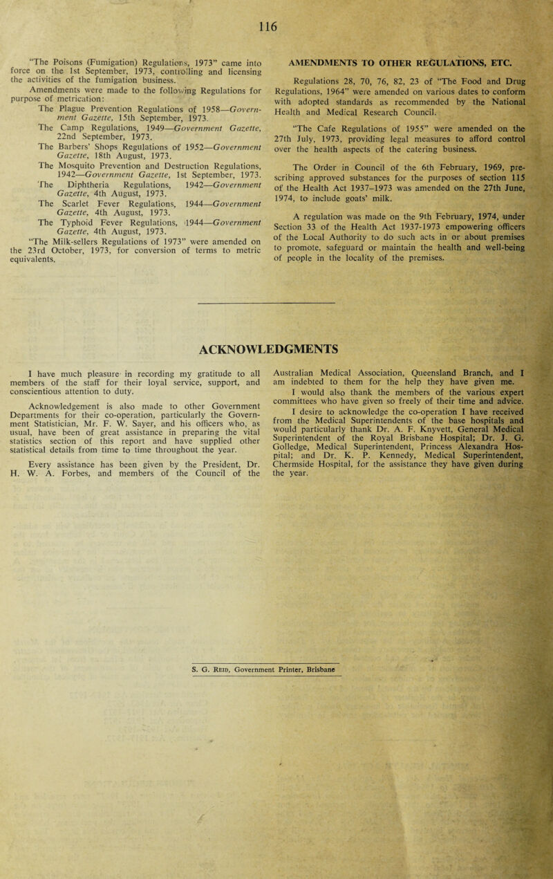 “The Poisons (Fumigation) Regulations, 1973” came into force on the 1st September, 1973, controlling and licensing the activities of the fumigation business. Amendments were made to the following Regulations for purpose of metrication: The Plague Prevention Regulations of 1958—Govern¬ ment Gazette, 15th September, 1973. The Camp Regulations, 1949—Government Gazette, 22nd September, 1973. The Barbers’ Shops Regulations of 1952—Government Gazette, 18th August, 1973. The Mosquito Prevention and Destruction Regulations, 1942—Government Gazette, 1st September, 1973. The Diphtheria Regulations, 1942—Government Gazette, 4th August, 1973. The Scarlet Fever Regulations, 1944—Government Gazette, 4th August, 1973. The Typhoid Fever Regulations, 4944—Government Gazette, 4th August, 1973. “The Milk-sellers Regulations of 1973” were amended on the 23rd October, 1973, for conversion of terms to metric equivalents. AMENDMENTS TO OTHER REGULATIONS, ETC. Regulations 28, 70, 76, 82, 23 of “The Food and Drug Regulations, 1964” were amended on various dates to conform with adopted standards as recommended by the National Health and Medical Research Council. “The Cafe Regulations of 1955” were amended on the 27th July, 1973, providing legal measures to- afford control over the health aspects of the catering business. The Order in Council of the 6th February, 1969, pre¬ scribing approved substances for the purposes of section 115 of the Health Act 1937-1973 was amended on the 27th June, 1974, to include goats’ milk. A regulation was made on the 9th February, 1974, under Section 33 of the Health Act 1937-1973 empowering officers of the Local Authority to do such acts in or about premises to promote, safeguard or maintain the health and well-being of people in the locality of the premises. ACKNOWLEDGMENTS I have much pleasure in recording my gratitude to all members of the staff for their loyal service, support, and conscientious attention to duty. Acknowledgement is also made to other Government Departments for their co-operation, particularly the Govern¬ ment Statistician, Mr. F. W. Sayer, and his officers who, as usual, have been of great assistance in preparing the vital statistics section of this report and have supplied other statistical details from time to time throughout the year. Every assistance has been given by the President, Dr. H. W. A. Forbes, and members of the Council of the Australian Medical Association, Queensland Branch, and I am indebted to them for the help they have given me. I would also thank the members of the various expert committees who have given so freely of their time and advice. I desire to acknowledge the co-operation I have received from the Medical Superintendents of the base hospitals and would particularly thank Dr. A. F. Knyvett, General Medical Superintendent of the Royal Brisbane Hospital; Dr. J. G. Golledge, Medical Superintendent, Princess Alexandra Hos¬ pital; and Dr. K. P. Kennedy, Medical Superintendent, Chermside Hospital, for the assistance they have given during the year. S. G. Reid, Government Printer, Brisbane