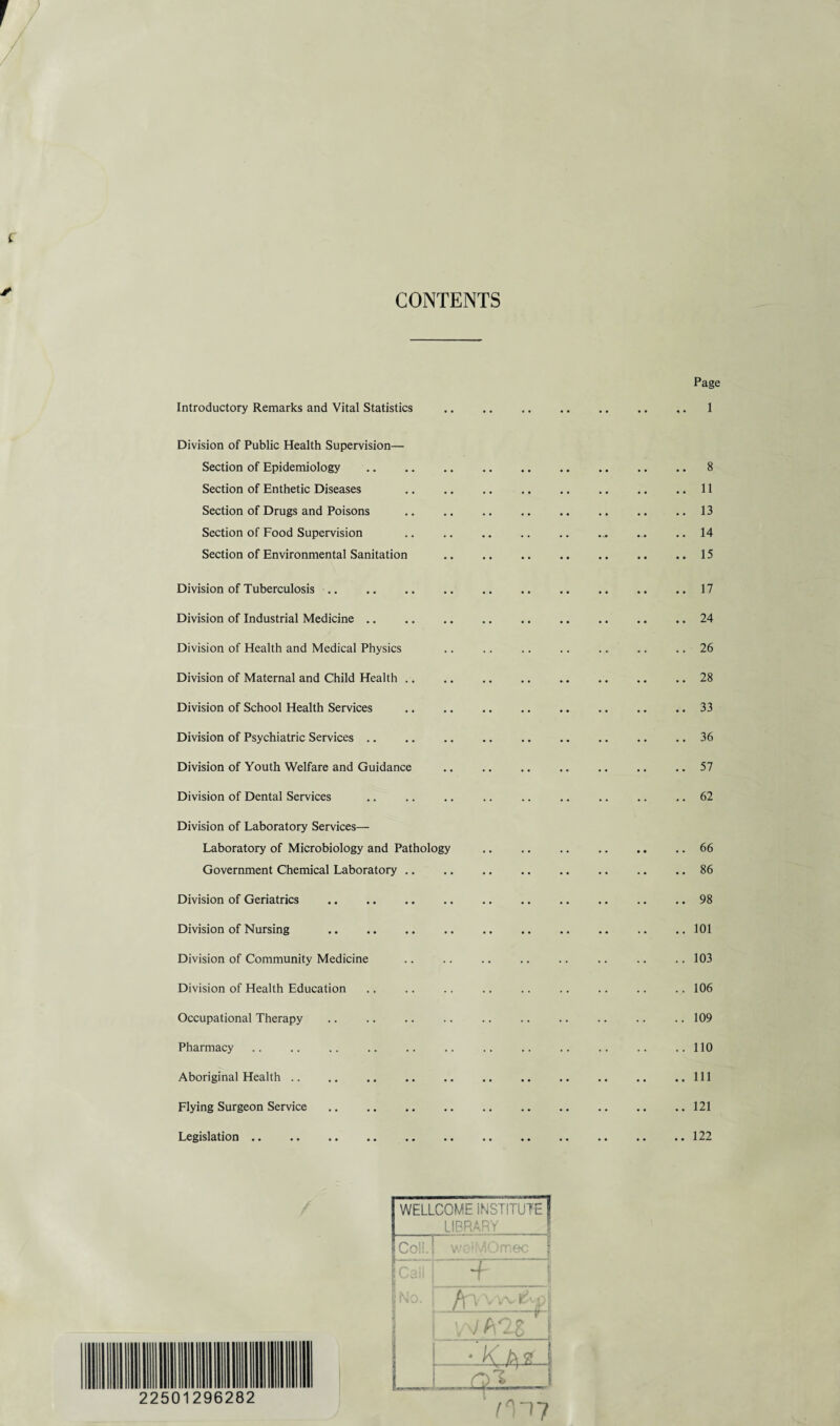 CONTENTS Page Introductory Remarks and Vital Statistics Division of Public Health Supervision— Section of Epidemiology Section of Enthetic Diseases Section of Drugs and Poisons Section of Food Supervision Section of Environmental Sanitation Division of Tuberculosis. Division of Industrial Medicine .. Division of Health and Medical Physics Division of Maternal and Child Health .. Division of School Health Services .33 Division of Psychiatric Services .. .. . .. .. 36 Division of Youth Welfare and Guidance .. .. .. .. .. .. ..51 Division of Dental Services .. .. .. .. .. .. .. .. .. 62 Division of Laboratory Services— Laboratory of Microbiology and Pathology .. .. .. .. .. .. 66 Government Chemical Laboratory.86 Division of Geriatrics . . .. .. 98 Division of Nursing . .. . .. ..101 Division of Community Medicine .. .. .. .. .. .. .. .. 103 Division of Health Education .. .. .. .. .. .. .. .. .. 106 Occupational Therapy .. .. .. .. .. .. .. .. .. .. 109 Pharmacy .. .. .. .. .. .. .. . .. ..110 Aboriginal Health. ..Ill Flying Surgeon Service. .. .. .. .121 Legislation.122 8 11 13 14 15 17 24 26 28 WELLCOME INSTITUTE LIBRARY Coll. wolMOmec f + fn vvv*J VV A-28 ' j * K A# | i*ni 22501296282