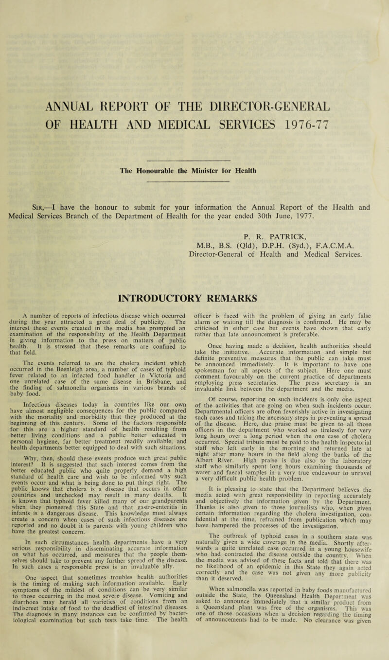 ANNUAL REPORT OF THE DIRECTOR-GENERAL OF HEALTH AND MEDICAL SERVICES 1976-77 The Honourable the Minister for Health Sir,—I have the honour to submit for your information the Annual Report of the Health and Medical Services Branch of the Department of Health for the year ended 30th June, 1977. P. R. PATRICK, M.B., B.S. (Qld), D.P.H. (Syd.), F.A.C.M.A. Director-General of Health and Medical Services. INTRODUCTORY REMARKS A number of reports of infectious disease which occurred during the year attracted a great deal of publicity. The interest these events created in the media has prompted an examination of the responsibility of the Health Department in giving information to the press on matters of public health. It is stressed that these remarks are confined to that field. The events referred to are the cholera incident which occurred in the Beenleigh area, a number of cases of typhoid fever related to an infected food handler in Victoria and one unrelated case of the same disease in Brisbane, and the finding of salmonella organisms in various brands of baby food. Infectious diseases today in countries like our own have almost negligible consequences for the public compared with the mortality and morbidity that they produced at the beginning of this century. Some of the factors responsible for this are a higher standard of health resulting from better living conditions and a public better educated in personal hygiene, far better treatment readily available, and health departments better equipped to deal with such situations. Why, then, should these events produce such great public interest? It is suggested that such interest comes from the better educated public who quite properly demand a high standard of health care and wish to be informed why such events occur and what is being done to put things right. The public knows that cholera is a disease that occurs in other countries and unchecked may result in many deaths. It is known that typhoid fever killed many of our grandparents when they pioneered this State and that gastro-enteritis in infants is a dangerous disease. This knowledge must always create a concern when cases of such infectious diseases are reported and no doubt it is parents with young children who have the greatest concern. In such circumstances health departments have a very serious responsibility in disseminating accurate information on what has occurred, and measures that the people them¬ selves should take to prevent any further spread of the disease. In such cases a responsible press is an invaluable ally. One aspect that sometimes troubles health authorities is the timing of making such information available. Early symptoms of the mildest of conditions can be very. similar to those occurring in the most severe disease. Vomiting and diarrhoea may herald all varieties of conditions from an indiscreet intake of food to the deadliest of intestinal diseases. The diagnosis in many instances can be confirmed by bacter¬ iological examination but such tests take time. The health officer is faced with the problem of giving an early false alarm or waiting till the diagnosis is confirmed. He may be criticised in either case but events have shown that early rather than late announcement is preferable. Once having made a decision, health authorities should take the initiative. Accurate information and simple but definite preventive measures that the public can take must be announced immediately. It is important to have one spokesman for all aspects of the subject. Here one must comment favourably on the current practice of departments employing press secretaries. The press secretary is an invaluable link between the department and the media. Of course, reporting on such incidents is only one aspect of the activities that are going on when such incidents occur. Departmental officers are often feverishly active in investigating such cases and taking the necessary steps in preventing a spread of the disease. Here, due praise must be given to all those officers in the department who worked so tirelessly for very long hours over a long period when the one case of cholera occurred. Special tribute must be paid to the health inspectorial staff who left early in the morning and returned late at night after many hours in the field along the banks of the Albert River. High praise is due also to the laboratory staff who similarly spent long hours examining thousands of water and faecal samples in a very true endeavour to unravel a very difficult public health problem. It is pleasing to state that the Department believes the media acted with great responsibility in reporting accurately and objectively the information given by the Department. Thanks is also given to those journalists who, when given certain information regarding the cholera investigation, con¬ fidential at the time, refrained from publication which may have hampered the processes of the investigation. The outbreak of typhoid cases in a southern state was naturally given a wide coverage in the media. Shortly after¬ wards a quite unrelated case occurred in a young housewife who had contracted the disease outside the country. When the media was advised of these facts and told that there was no likelihood of an epidemic in this State they again acted correctly and the case was not given any more publicity than it deserved. When salmonella was reported in baby foods manufactured outside the State, the Queensland Health Department was asked to announce immediately that a similar product from a Queensland plant was free of the organisms. This was one of those occasions when a decision regarding the timing of announcements had to be made. No clearance was given