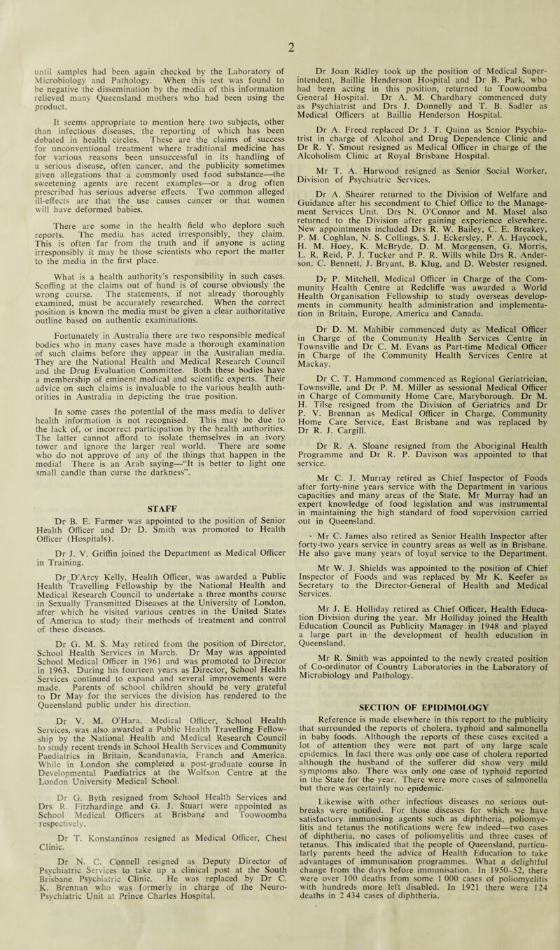 until samples had been again checked by the Laboratory of Microbiology and Pathology. When this test was found to be negative the dissemination by the media of this information relieved many Queensland mothers who had been using the product. It seems appropriate to mention here two subjects, other than infectious diseases, the reporting of which has been debated in health circles. These are the claims of success for unconventional treatment where traditional medicine has for various reasons been unsuccessful in its handling of a serious disease, often cancer, and the publicity sometimes given allegations that a commonly used food substance—the sweetening agents are recent examples—or a drug often prescribed has serious adverse effects. Two common alleged ill-effects are that the use causes cancer or that women will have deformed babies. There are some in the health field who deplore such reports. The media has acted irresponsibly, they claim. This is often far from the truth and if anyone is acting irresponsibly it may be those scientists who report the matter to the media in the first place. What is a health authority’s responsibility in such cases. Scoffing at the claims out of hand is of course obviously the wrong course. The statements, if not already thoroughly examined, must be accurately researched. When the correct position is known the media must be given a clear authoritative outline based on authentic examinations. Fortunately in Australia there are two responsible medical bodies who in many cases have made a thorough examination of such claims before they appear in the Australian media. They are the National Health and Medical Research Council and the Drug Evaluation Committee. Both these bodies have a membership of eminent medical and scientific experts. Their advice on such claims is invaluable to the various health auth¬ orities in Australia in depicting the true position. In some cases the potential of the mass media to deliver health information is not recognised. This may be due to the lack of, or incorrect participation by the health authorities. The latter cannot afford to isolate themselves in an ivory tower and ignore the larger real world. There are some who do not approve of any of the things that happen in the media! There is an Arab saying—“It is better to light one small candle than curse the darkness”. STAFF Dr B. E. Farmer was appointed to the position of Senior Health Officer and Dr D. Smith was promoted to Health Officer (Hospitals). Dr J. V. Griffin joined the Department as Medical Officer in Training. Dr D’Arcy Kelly, Health Officer, was awarded a Public Health Travelling Fellowship by the National Health and Medical Research Council to undertake a three months couise in Sexually Transmitted Diseases at the University of London, after which he visited various centres in the United States of America to study their methods of treatment and control of these diseases. Dr G. M. S. May retired from the position of Director, School Health Services in March. Dr May was appointed School Medical Officer in 1961 and was promoted to Director in 1963. During his fourteen years as Director, School Health Services continued to expand and several improvements were made. Parents of school children should be very grateful to Dr May for the services the division has rendered to the Queensland public under his direction. Dr V. M. O’Hara, Medical Officer, School Health Services, was also awarded a Public Health Travelling Fellow¬ ship by the National Health and Medical Research Council to study recent trends in School Health Services and Community Paediatrics in Britain, Scandanavia, Franch and America. While in London she completed a post-graduate course in Developmental Paediatrics at the Wolfson Centre at the London University Medical School. Dr G. Byth resigned from School Health Services and Drs R. Fitzhardinge and G. J. Stuart were appointed as School Medical Officers at Brisbane and Toowoomba respectively. Dr T. Konstantinos resigned as Medical Officer, Chest Clinic. Dr N. C. Connell resigned as Deputy Director of Psychiatric Services to take up a clinical post at the South Brisbane Psychiatric Clinic. He was replaced by Dr C. K. Brennan who was formerly in charge of the Neuro- Psychiatric Unit at Prince Charles Hospital. Dr Joan Ridley took up the position of Medical Super¬ intendent, Baillie Henderson Hospital and Dr B. Park, who had been acting in this position, returned to Toowoomba General Hospital. Dr A. M. Chardhary commenced duty as Psychiatrist and Drs J. Donnelly and T. B. Sadler as Medical Officers at Baillie Henderson Hospital. Dr A. Freed replaced Dr J. T. Quinn as Senior Psychia¬ trist in charge of Alcohol and Drug Dependence Clinic and Dr R. Y. Smout resigned as Medical Officer in charge of the Alcoholism Clinic at Royal Brisbane Hospital. Mr T. A. Harwood resigned as Senior Social Worker, Division of Psychiatric Services. Dr A. Shearer returned to the Division of Welfare and Guidance after his secondment to Chief Office to the Manage¬ ment Services Unit. Drs N. O'Connor and M. Masel also returned to the Division after gaining experience elsewhere. New appointments included Drs R. W. Bailey, C. E. Breakey, P. M. Coghlan, N. S. Collings, S. J. Eckersley, P. A. Haycock, H. M. Hoey, K. McBryde, D. M. Morgensen, G. Morris, L. R. Reid, P. J. Tucker and P. R. Wills while Drs R. Ander¬ son, C. Bennett, J. Bryant, B. Klug, and D. Webster resigned. Dr P. Mitchell, Medical Officer in Charge of the Com¬ munity Health Centre at Redcliffe was awarded a World Health Organisation Fellowship to study overseas develop¬ ments in community health administration and implementa¬ tion in Britain, Europe, America and Canada. Dr D. M. Mahibir commenced duty as Medical Officer in Charge of the Community Health Services Centre in Townsville and Dr C. M. Evans as Part-time Medical Officer in Charge of the Community Health Services Centre at Mackay. Dr C. T. Hammond commenced as Regional Geriatrician, Townsville, and Dr P. M. Miller as sessional Medical Officer in Charge of Community Home Care, Maryborough. Dr M. H. Tilse resigned from the Division of Geriatrics and Dr P. V. Brennan as Medical Officer in Charge, Community Home Care Service, East Brisbane and was replaced by Dr R. J. Cargill. Dr R. A. Sloane resigned from the Aboriginal Health Programme and Dr R. P. Davison was appointed to that service. Mr C. J. Murray retired as Chief Inspector of Foods after forty-nine years service with the Department in various capacities and many areas of the State. Mr Murray had an expert knowledge of food legislation and was instrumental in maintaining the high standard of food supervision carried out in Queensland. - Mr C. James also retired as Senior Health Inspector after forty-two years service in country areas as well as in Brisbane. He also gave many years of loyal service to the Department. Mr W. J. Shields was appointed to the position of Chief Inspector of Foods and was replaced by Mr K. Keefer as Secretary to the Director-General of Health and Medical Services. Mr J. E. Holliday retired as Chief Officer, Health Educa¬ tion Division during the year. Mr Holliday joined the Health Education Council as Publicity Manager in 1948 and played a large part in the development of health education in Queensland. Mr R. Smith was appointed to the newly created position of Co-ordinator of Country Laboratories in the Laboratory of Microbiology and Pathology. SECTION OF EPIDIMOLOGY Reference is made elsewhere in this report to the publicity that surrounded the reports of cholera, typhoid and salmonella in baby foods. Although the reports of these cases excited a lot of attention they were not part of any large scale epidemics. In fact there was only one case of cholera reported although the husband of the sufferer did show very mild symptoms also. There was only one case of typhoid reported in the State for the year. There were more cases of salmonella but there was certainly no epidemic. Likewise with other infectious diseases no serious out¬ breaks were notified. For those diseases for which we have satisfactory immunising agents such as diphtheria, poliomye¬ litis and tetanus the notifications were few indeed—two cases of diphtheria, no cases of poliomyelitis and three cases of tetanus. This indicated that the people of Queensland, particu¬ larly parents heed the advice of Health Education to take advantages of immunisation programmes. What a delightful change from the days before immunisation. In 1950-52, there were over 100 deaths from some 1 000 cases of poliomyelitis with hundreds more left disabled. In 1921 there were 124 deaths in 2 434 cases of diphtheria.