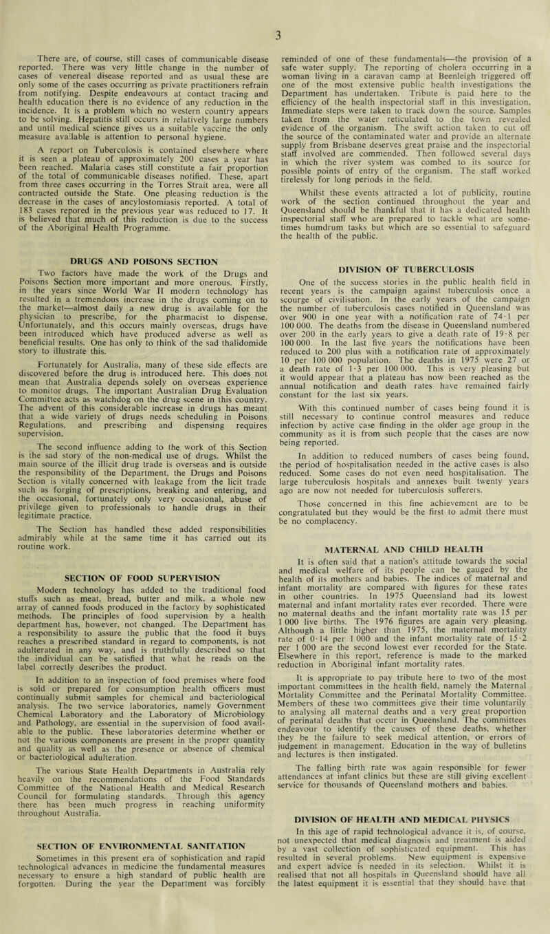 There are, of course, still cases of communicable disease reported. There was very little change in the number of cases of venereal disease reported and as usual these are only some of the cases occurring as private practitioners refrain from notifying. Despite endeavours at contact tracing and health education there is no evidence of any reduction in the incidence. It is a problem which no western country appears to be solving. Hepatitis still occurs in relatively large numbers and until medical science gives us a suitable vaccine the only measure available is attention to personal hygiene. A report on Tuberculosis is contained elsewhere where it is seen a plateau of approximately 200 cases a year has been reached. Malaria cases still constitute a fair proportion of the total of communicable diseases notified. These, apart from three cases occurring in the Torres Strait area, were all contracted outside the State. One pleasing reduction is the decrease in the cases of ancylostomiasis reported. A total of 183 cases repored in the previous year was reduced to 17. It is believed that much of this reduction is due to the success of the Aboriginal Health Programme. DRUGS AND POISONS SECTION Two factors have made the work of the Drugs and Poisons Section more important and more onerous. Firstly, in the years since World War II modern technology has resulted in a tremendous increase in the drugs coming on to the market—almost daily a new drug is available for the physician to prescribe, for the pharmacist to dispense. Unfortunately, and this occurs mainly overseas, drugs have been introduced which have produced adverse as well as beneficial results. One has only to think of the sad thalidomide story to illustrate this. Fortunately for Australia, many of these side effects are discovered before the drug is introduced here. This does not mean that Australia depends solely on overseas experience to monitor drugs. The important Australian Drug Evaluation Committee acts as watchdog on the drug scene in this country. The advent of this considerable increase in drugs has meant that a wide variety of drugs needs scheduling in Poisons Regulations, and prescribing and dispensing requires supervision. The second influence adding to the work of this Section is the sad story of the non-medical use of drugs. Whilst the main source of the illicit drug trade is overseas and is outside the responsibility of the Department, the Drugs and Poisons Section is vitally concerned with leakage from the licit trade such as forging of prescriptions, breaking and entering, and the occasional, fortunately only very occasional, abuse of privilege given to professionals to handle drugs in their legitimate practice. The Section has handled these added responsibilities admirably while at the same time it has carried out its routine work. SECTION OF FOOD SUPERVISION Modern technology has added to the traditional food stuffs such as meat, bread, butter and milk, a whole new array of canned foods produced in the factory by sophisticated methods. The principles of food supervision by a health department has, however, not changed. The Department has a responsibility to assure the public that the food it buys reaches a prescribed standard in regard to components, is not adulterated in any way, and is truthfully described so that the individual can be satisfied that what he reads on the label correctly describes the product. In addition to an inspection of food premises where food is sold or prepared for consumption health officers must continually submit samples for chemical and bacteriological analysis. The two service laboratories, namely Government Chemical Laboratory and the Laboratory of Microbiology and Pathology, are essential in the supervision of food avail¬ able to the public. These laboratories determine whether or not the various components are present in the proper quantity and quality as well as the presence or absence of chemical or bacteriological adulteration. The various State Health Departments in Australia rely heavily on the recommendations of the Food Standards Committee of the National Health and Medical Research Council for formulating standards. Through this agency there has been much progress in reaching uniformity throughout Australia. SECTION OF ENVIRONMENTAL SANITATION Sometimes in this present era of sophistication and rapid technological advances in medicine the fundamental measures necessary to ensure a high standard of public health are forgotten. During the year the Department was forcibly reminded of one of these fundamentals—the provision of a safe water supply. The reporting of cholera occurring in a woman living in a caravan camp at Beenleigh triggered off one of the most extensive public health investigations the Department has undertaken. Tribute is paid here to the efficiency of the health inspectorial staff in this investigation. Immediate steps were taken to track down the source. Samples taken from the water reticulated to the town revealed evidence of the organism. The swift action taken to cut off the source of the contaminated water and provide an alternate supply from Brisbane deserves great praise and the inspectorial staff involved are commended. Then followed several days in which the river system was combed to its source for possible points of entry of the organism. The staff worked tirelessly for long periods in the field. Whilst these events attracted a lot of publicity, routine work of the section continued throughout the year and Queensland should be thankful that it has a dedicated health inspectorial staff who are prepared to tackle what are some¬ times humdrum tasks but which are so essential to safeguard the health of the public. DIVISION OF TUBERCULOSIS One of the success stories in the public health field in recent years is the campaign against tuberculosis once a scourge of civilisation. In the early years of the campaign the number of tuberculosis cases notified in Queensland was over 900 in one year with a notification rate of 74-1 per 100 000. The deaths from the disease in Queensland numbered over 200 in the early years to give a death rate of 19-8 per 100 000. In the last five years the notifications have been reduced to 200 plus with a notification rate of approximately 10 per 100 000 population. The deaths in 1975 were 27 or a death rate of 1-3 per 100 000. This is very pleasing but it would appear that a plateau has now been reached as the annual notification and death rates have remained fairly constant for the last six years. With this continued number of cases being found it is still necessary to continue control measures and reduce infection by active case finding in the older age group in the community as it is from such people that the cases are now being reported. In addition to reduced numbers of cases being found, the period of hospitalisation needed in the active cases is also reduced. Some cases do not even need hospitalisation. The large tuberculosis hospitals and annexes built twenty years ago are now not needed for tuberculosis sufferers. Those concerned in this fine achievement are to be congratulated but they would be the first to admit there must be no complacency. MATERNAL AND CHILD HEALTH It is often said that a nation’s attitude towards the social and medical welfare of its people can be gauged by the health of its mothers and babies. The indices of maternal and infant mortality are compared with figures for these rates in other countries. In 1975 Queensland had its lowest maternal and infant mortality rates ever recorded. There were no maternal deaths and the infant mortality rate was 15 per 1 000 live births. The 1976 figures are again very pleasing. Although a little higher than 1975, the maternal mortality rate of 0-14 per 1 000 and the infant mortality rate of 15-2 per 1 000 are the second lowest ever recorded for the State. Elsewhere in this report, reference is made to the marked reduction in Aboriginal infant mortality rates. It is appropriate to pay tribute here to two of the most important committees in the health field, namely the Maternal Mortality Committee and the Perinatal Mortality Committee. Members of these two committees give their time voluntarily to analysing all maternal deaths and a very great proportion of perinatal deaths that occur in Queensland. The committees endeavour to identify the causes of these deaths, whether they be the failure to seek medical attention, or errors of judgement in management. Education in the way of bulletins and lectures is then instigated. The falling birth rate was again responsible for fewer attendances at infant clinics but these are still giving excellent service for thousands of Queensland mothers and babies. DIVISION OF HEALTH AND MEDICAL PHYSICS In this age of rapid technological advance it is, of course, not unexpected that medical diagnosis and treatment is aided by a vast collection of sophisticated equipment. This has resulted in several problems. New equipment is expensive and expert advice is needed in its selection. Whilst it is realised that not all hospitals in Queensland should have all the latest equipment it is essential that they should have that