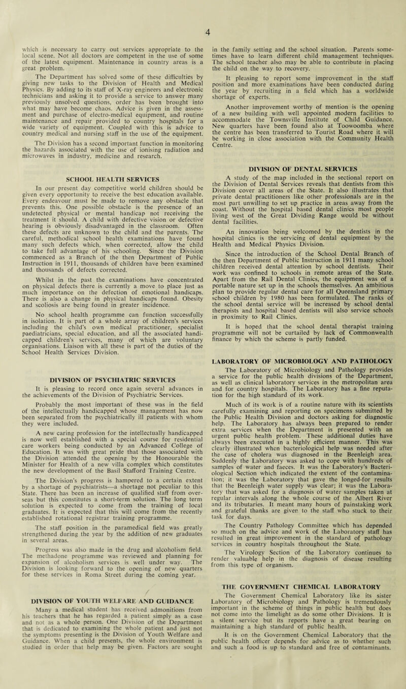 which is necessary to carry out services appropriate to the local scene. Not all doctors are competent in the use of some of the latest equipment. Maintenance in country areas is a great problem. The Department has solved some of these difficulties by giving new tasks to the Division of Health and Medical Physics. By adding to its staff of X-ray engineers and electronic technicians and asking it to provide a service to answer many previously unsolved questions, order has been brought into what may have become chaos. Advice is given in the assess¬ ment and purchase of electro-medical equipment, and routine maintenance and repair provided to country hospitals for a wide variety of equipment. Coupled with this is advice to country medical and nursing staff in the use of the equipment. The Division has a second important function in monitoring the hazards associated with the use of ionising radiation and microwaves in industry, medicine and research. SCHOOL HEALTH SERVICES In our present day competitive world children should be given every opportunity to receive the best education available. Every endeavour must be made to remove any obstacle that prevents this. One possible obstacle is the presence of an undetected physical or mental handicap not receiving the treatment it should. A child with defective vision or defective hearing is obviously disadvantaged in the classroom. Often these defects are unknown to the child and the parents. The careful, methodical school health examinations have found many such defects which, when corrected, allow the child to take full advantage of his schooling. Since the Division commenced as a Branch of the then Department of Public Instruction in 1911, thousands of children have been examined and thousands of defects corrected. Whilst in the past the examinations have concentrated on physical defects there is currently a move to place just as much importance on the defection of emotional handicaps. There is also a change in physical handicaps found. Obesity and scoliosis are being found in greater incidence. No school health programme can function successfully in isolation. It is part of a whole array of children’s services including the child’s own medical practitioner, specialist paediatricians, special education, and all the associated handi¬ capped children’s services, many of which are voluntary organisations. Liaison with all these is part of the duties of the School Health Services Division. DIVISION OF PSYCHIATRIC SERVICES It is pleasing to record once again several advances in the achievements of the Division of Psychiatric Services. Probably the most important of these was in the field of the intellectually handicapped whose management has now been separated from the psychiatrically ill patients with whom they were included. A new caring profession for the intellectually handicapped is now well established with a special course for residential care workers being conducted by an Advanced College of Education. It was with great pride that those associated with the Division attended the opening by the Honourable the Minister for Health of a new villa complex which constitutes the new development of the Basil Stafford Training Centre. The Division’s progress is hampered to a certain extent by a shortage of psychiatrists—a shortage not peculiar to this State. There has been an increase of qualified staff from over¬ seas but this constitutes a short-term solution. The long term solution is expected to come from the training of local graduates. It is expected that this will come from the recently established rotational registrar training programme. The staff position in the paramedical field was greatly strengthened during the year by the addition of new graduates in several areas. Progress was also made in the drug and alcoholism field. The methadone programme was reviewed and planning for expansion of alcoholism services is well under way. The Division is looking forward to the opening of new quarters for these services in Roma Street during the coming year. DIVISION OF YOUTH WELFARE AND GUIDANCE Many a medical student has received admonitions from his teachers that he has regarded a patient simply as a case and not as a whole person. One Division of the Department that is dedicated to examining the whole patient and just not the symptoms presenting is the Division of Youth Welfare and Guidance. When a child presents, the whole environment is studied in order that help may be given. Factors are sought in the family setting and the school situation. Parents some¬ times have to learn different child management techniques. The school teacher also may be able to contribute in placing the child on the way to recovery. It pleasing to report some improvement in the staff position and more examinations have been conducted during the year by recruiting in a field which has a worldwide shortage of experts. Another improvement worthy of mention is the opening of a new building with well appointed modern facilities to accommodate the Townsville Institute of Child Guidance. New quarters have been found also at Toowoomba where the centre has been transferred to Tourist Road where it will be working in close association with the Community Health Centre. DIVISION OF DENTAL SERVICES A study of the map included in the sectional report on the Division of Dental Services reveals that dentists from this Division cover all areas of the State. It also illustrates that private dental practitioners like other professionals are in the most part unwilling to set up practice in areas away from the coast. Without the hospital based dental clinics most people living west of the Great Dividing Range would be without dental facilities. An innovation being welcomed by the dentists in the hospital clinics is the servicing of dental equipment by the Health and Medical Physics Division. Since the introduction of the School Dental Branch of the then Department of Public Instruction in 1911 many school children received dental attention by school dentists. Their work was confined to schools in remote areas of the State. Apart from the Rail Dental Clinics, the equipment was of a portable nature set up in the schools themselves. An ambitious plan to provide regular dental care for all Queensland primary school children by 1980 has been formulated. The ranks of the school dental service will be increased by school dental therapists and hospital based dentists will also service schools in proximity to Rail Clinics. It is hoped that the school dental therapist training programme will not be curtailed by lack of Commonwealth finance by which the scheme is partly funded. LABORATORY OF MICROBIOLOGY AND PATHOLOGY The Laboratory of Microbiology and Pathology provides a service for the public health divisions of the Department, as well as clinical laboratory services in the metropolitan area and for country hospitals. The Laboratory has a fine reputa¬ tion for the high standard of its work. Much of its work is of a routine nature with its scientists carefully examining and reporting on specimens submitted by the Public Health Division and doctors asking for diagnostic help. The Laboratory has always been prepared to render extra services when the Department is presented with an urgent public health problem. These additional duties have always been executed in a highly efficient manner. This was clearly illustrated when bacteriological help was needed after the case of cholera was diagnosed in the Beenleigh area. Suddenly the Laboratory was asked to cope with hundreds of samples of water and faeces. It was the Laboratory’s Bacteri¬ ological Section which indicated the extent of the contamina¬ tion; it was the Laboratory that gave the longed-for results that the Beenleigh water supply was clear; it was the Labora¬ tory that was asked for a diagnosis of water samples taken at regular intervals along the whole course of the Albert River and its tributaries. It meant many hours of painstaking work and grateful thanks are given to the staff who stuck to their task for days. The Country Pathology Committee which has depended so much on the advice and work of the Laboratory staff has resulted in great improvement in the standard of pathology services in country hospitals throughout the State. The Virology Section of the Laboratory continues to render valuable help in the diagnosis of disease resulting from this type of organism. THE GOVERNMENT CHEMICAL LABORATORY The Government Chemical Laboratory like its sister Laboratory of Microbiology and Pathology is tremendously important in the scheme of things in public health but does not come into the limelight as do some other Divisions. It is a silent service but its reports have a great bearing on maintaining a high standard of public health. It is on the Government Chemical Laboratory that the public health officer depends for advice as to whether such and such a food is up to standard and free of contaminants.
