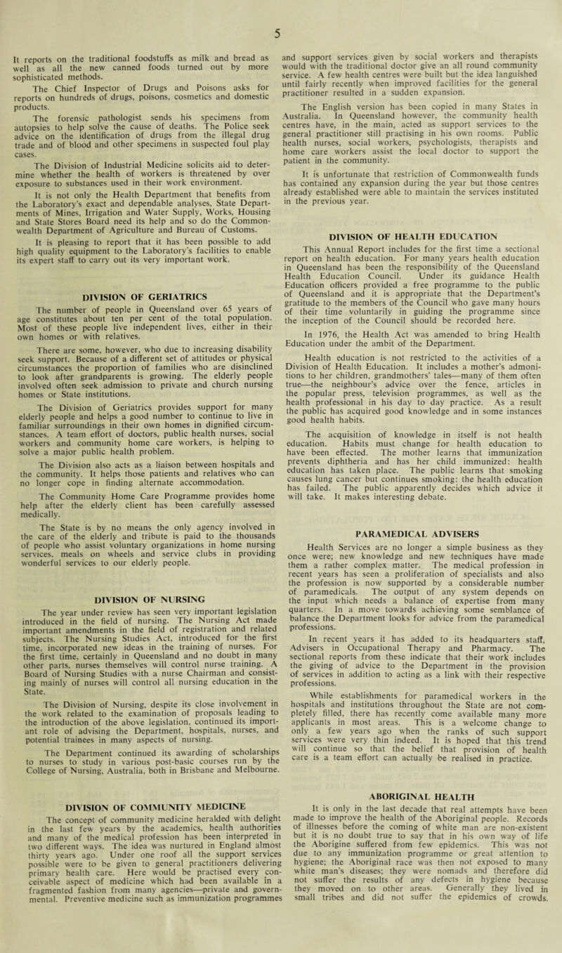 It reports on the traditional foodstuffs as milk and bread as well as all the new canned foods turned out by more sophisticated methods. The Chief Inspector of Drugs and Poisons asks for reports on hundreds of drugs, poisons, cosmetics and domestic products. The forensic pathologist sends his specimens from autopsies to help solve the cause of deaths. The Police seek advice on the identification of drugs from the illegal drug trade and of blood and other specimens in suspected foul play cases. The Division of Industrial Medicine solicits aid to deter¬ mine whether the health of workers is threatened by over exposure to substances used in their work environment. It is not only the Health Department that benefits from the Laboratory’s exact and dependable analyses, State Depart¬ ments of Mines, Irrigation and Water Supply, Works, Housing and State Stores Board need its help and so do the Common¬ wealth Department of Agriculture and Bureau of Customs. It is pleasing to report that it has been possible to add high quality equipment to the Laboratory’s facilities to enable its expert staff to carry out its very important work. DIVISION OF GERIATRICS The number of people in Queensland over 65 years of age constitutes about ten per cent of the total population. Most of these people live independent lives, either in their own homes or with relatives. There are some, however, who due to increasing disability seek support. Because of a different set of attitudes or physical circumstances the proportion of families who are disinclined to look after grandparents is growing. The elderly people involved often seek admission to private and church nursing homes or State institutions. The Division of Geriatrics provides support for many elderly people and helps a good number to continue to live in familiar surroundings in their own homes in dignified circum¬ stances. A team effort of doctors, public health nurses, social workers and community home care workers, is helping to solve a major public health problem. The Division also acts as a liaison between hospitals and the community. It helps those patients and relatives who can no longer cope in finding alternate accommodation. The Community Home Care Programme provides home help after the elderly client has been carefully assessed medically. The State is by no means the only agency involved in the care of the elderly and tribute is paid to the thousands of people who assist voluntary organizations in home nursing services, meals on wheels and service clubs in providing wonderful services to our elderly people. DIVISION OF NURSING The year under review has seen very important legislation introduced in the field of nursing. The Nursing Act made important amendments in the field of registration and related subjects. The Nursing Studies Act, introduced for the first time, incorporated new ideas in the training of nurses. For the first time, certainly in Queensland and no doubt in many other parts, nurses themselves will control nurse training. A Board of Nursing Studies with a nurse Chairman and consist¬ ing mainly of nurses will control all nursing education in the State. The Division of Nursing, despite its close involvement in the work related to the examination of proposals leading to the introduction of the above legislation, continued its import¬ ant role of advising the Department, hospitals, nurses, and potential trainees in many aspects of nursing. The Department continued its awarding of scholarships to nurses to study in various post-basic courses run by the College of Nursing, Australia, both in Brisbane and Melbourne. and support services given by social workers and therapists would with the traditional doctor give an all round community service. A few health centres were built but the idea languished until fairly recently when improved facilities for the general practitioner resulted in a sudden expansion. The English version has been copied in many States in Australia. In Queensland however, the community health centres have, in the main, acted as support services to the general practitioner still practising in his own rooms. Public health nurses, social workers, psychologists, therapists and home care workers assist the local doctor to support the patient in the community. It is unfortunate that restriction of Commonwealth funds has contained any expansion during the year but those centres already established were able to maintain the services instituted in the previous year. DIVISION OF HEALTH EDUCATION This Annual Report includes for the first time a sectional report on health education. For many years health education in Queensland has been the responsibility of the Queensland Health Education Council. Under its guidance Health Education officers provided a free programme to the public of Queensland and it is appropriate that the Department’s gratitude to the members of the Council who gave many hours of their time voluntarily in guiding the programme since the inception of the Council should be recorded here. In 1976, the Health Act was amended to bring Health Education under the ambit of the Department. Health education is not restricted to the activities of a Division of Health Education. It includes a mother’s admoni¬ tions to her children, grandmothers’ tales-—many of them often true—the neighbour’s advice over the fence, articles in the popular press, television programmes, as well as the health professional in his day to day practice. As a result the public has acquired good knowledge and in some instances good health habits. The acquisition of knowledge in itself is not health education. Habits must change for health education to have been effected. The mother learns that immunization prevents diphtheria and has her child immunized: health education has taken place. The public learns that smoking causes lung cancer but continues smoking: the health education has failed. The public apparently decides which advice it will take. It makes interesting debate. PARAMEDICAL ADVISERS Health Services are no longer a simple business as they once were; new knowledge and new techniques have made them a rather complex matter. The medical profession in recent years has seen a proliferation of specialists and also the profession is now supported by a considerable number of paramedicals. The output of any system depends on the input which needs a balance of expertise from many quarters. In a move towards achieving some semblance of balance the Department looks for advice from the paramedical professions. In recent years it has added to its headquarters staff, Advisers in Occupational Therapy and Pharmacy. The sectional reports from these indicate that their work includes the giving of advice to the Department in the provision of services in addition to acting as a link with their respective professions. While establishments for paramedical workers in the hospitals and institutions throughout the State are not com¬ pletely filled, there has recently come available many more applicants in most areas. This is a welcome change to only a few years ago when the ranks of such support services were very thin indeed. It is hoped that this trend will continue so that the belief that provision of health care is a team effort can actually be realised in practice. DIVISION OF COMMUNITY MEDICINE The concept of community medicine heralded with delight in the last few years by the academics, health authorities and many of the medical profession has been interpreted in two different ways. The idea was nurtured in England almost thirty years ago. Under one roof all the support services possible were to be given to general practitioners delivering primary health care. Here would be practised every con¬ ceivable aspect of medicine which had been available in a fragmented fashion from many agencies—private and govern¬ mental. Preventive medicine such as immunization programmes ABORIGINAL HEALTH It is only in the last decade that real attempts have been made to improve the health of the Aboriginal people. Records of illnesses before the coming of white man are non-existent but it is no doubt true to say that in his own way of life the Aborigine suffered from few epidemics. This was not due to any immunization programme or great attention to hygiene; the Aboriginal race was then not exposed to many white man’s diseases; they were nomads and therefore did not suffer the results of any defects in hygiene because they moved on to other areas. Generally they lived in small tribes and did not suffer the epidemics of crowds.