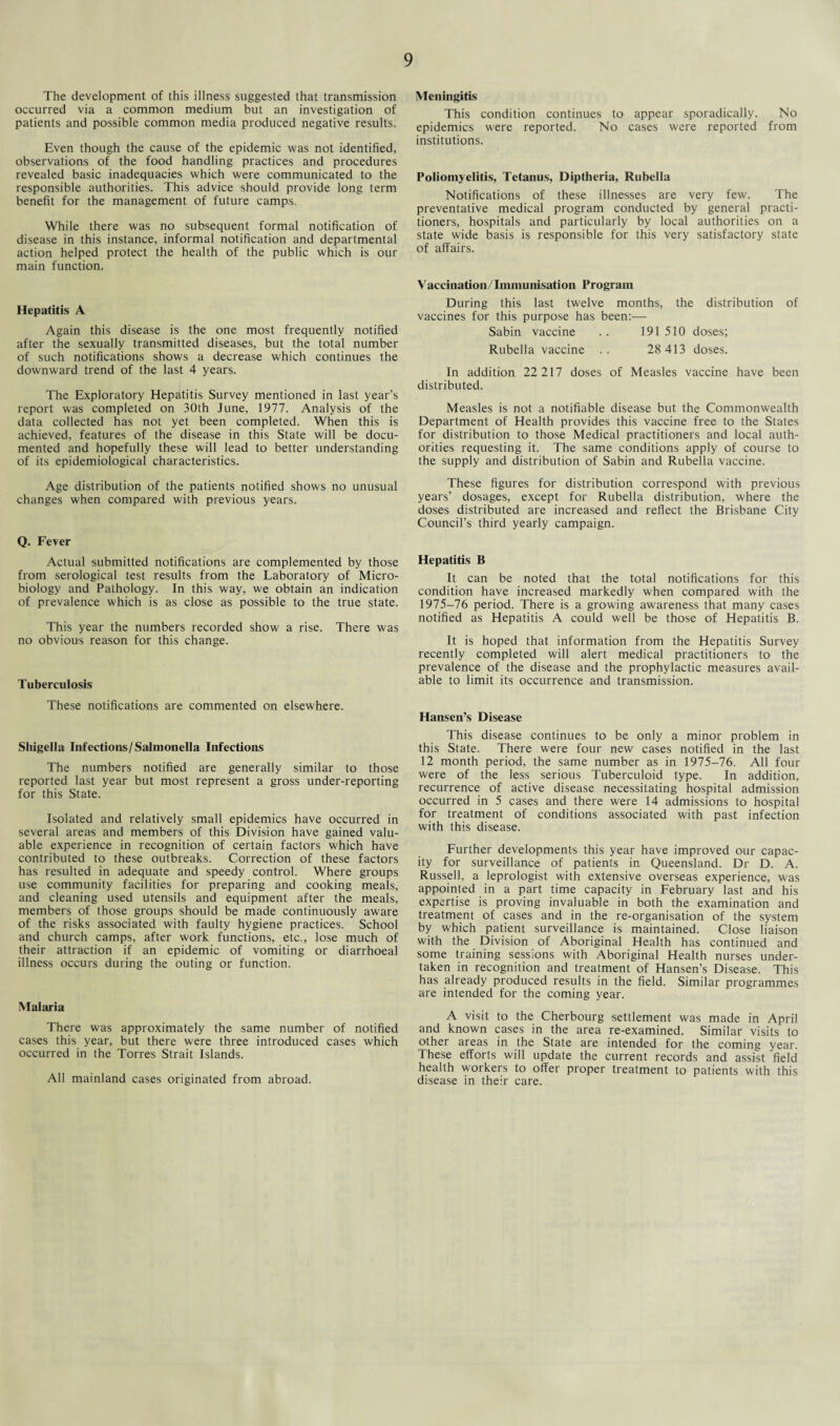 The development of this illness suggested that transmission occurred via a common medium but an investigation of patients and possible common media produced negative results. Even though the cause of the epidemic was not identified, observations of the food handling practices and procedures revealed basic inadequacies which were communicated to the responsible authorities. This advice should provide long term benefit for the management of future camps. While there was no subsequent formal notification of disease in this instance, informal notification and departmental action helped protect the health of the public which is our main function. Hepatitis A Again this disease is the one most frequently notified after the sexually transmitted diseases, but the total number of such notifications shows a decrease which continues the downward trend of the last 4 years. The Exploratory Hepatitis Survey mentioned in last year’s report was completed on 30th June, 1977. Analysis of the data collected has not yet been completed. When this is achieved, features of the disease in this State will be docu¬ mented and hopefully these will lead to better understanding of its epidemiological characteristics. Age distribution of the patients notified shows no unusual changes when compared with previous years. Q. Fever Actual submitted notifications are complemented by those from serological test results from the Laboratory of Micro¬ biology and Pathology. In this way, we obtain an indication of prevalence which is as close as possible to the true state. This year the numbers recorded show a rise. There was no obvious reason for this change. Tuberculosis These notifications are commented on elsewhere. Shigella Infections/Salmonella Infections The numbers notified are generally similar to those reported last year but most represent a gross under-reporting for this State. Isolated and relatively small epidemics have occurred in several areas and members of this Division have gained valu¬ able experience in recognition of certain factors which have contributed to these outbreaks. Correction of these factors has resulted in adequate and speedy control. Where groups use community facilities for preparing and cooking meals, and cleaning used utensils and equipment after the meals, members of those groups should be made continuously aware of the risks associated with faulty hygiene practices. School and church camps, after work functions, etc., lose much of their attraction if an epidemic of vomiting or diarrhoeal illness occurs during the outing or function. Malaria There was approximately the same number of notified cases this year, but there were three introduced cases which occurred in the Torres Strait Islands. All mainland cases originated from abroad. Meningitis This condition continues to appear sporadically. No epidemics were reported. No cases were reported from institutions. Poliomyelitis, Tetanus, Diptheria, Rubella Notifications of these illnesses are very few. The preventative medical program conducted by general practi¬ tioners, hospitals and particularly by local authorities on a state wide basis is responsible for this very satisfactory state of affairs. Vaccination/Immunisation Program During this last twelve months, the distribution of vaccines for this purpose has been:— Sabin vaccine .. 191510 doses; Rubella vaccine .. 28 413 doses. In addition 22 217 doses of Measles vaccine have been distributed. Measles is not a notifiable disease but the Commonwealth Department of Health provides this vaccine free to the States for distribution to those Medical practitioners and local auth¬ orities requesting it. The same conditions apply of course to the supply and distribution of Sabin and Rubella vaccine. These figures for distribution correspond with previous years’ dosages, except for Rubella distribution, where the doses distributed are increased and reflect the Brisbane City Council’s third yearly campaign. Hepatitis B It can be noted that the total notifications for this condition have increased markedly when compared with the 1975-76 period. There is a growing awareness that many cases notified as Hepatitis A could well be those of Hepatitis B. It is hoped that information from the Hepatitis Survey recently completed will alert medical practitioners to the prevalence of the disease and the prophylactic measures avail¬ able to limit its occurrence and transmission. Hansen’s Disease This disease continues to be only a minor problem in this State. There were four new cases notified in the last 12 month period, the same number as in 1975-76. All four were of the less serious Tuberculoid type. In addition, recurrence of active disease necessitating hospital admission occurred in 5 cases and there were 14 admissions to hospital for treatment of conditions associated with past infection with this disease. Further developments this year have improved our capac¬ ity for surveillance of patients in Queensland. Dr D. A. Russell, a Ieprologist with extensive overseas experience, was appointed in a part time capacity in February last and his expertise is proving invaluable in both the examination and treatment of cases and in the re-organisation of the system by which patient surveillance is maintained. Close liaison with the Division of Aboriginal Health has continued and some training sessions with Aboriginal Health nurses under¬ taken in recognition and treatment of Hansen’s Disease. This has already produced results in the field. Similar programmes are intended for the coming year. A visit to the Cherbourg settlement was made in April and known cases in the area re-examined. Similar visits to other areas in the State are intended for the coming year. These efforts will update the current records and assist field health workers to offer proper treatment to patients with this disease in their care.