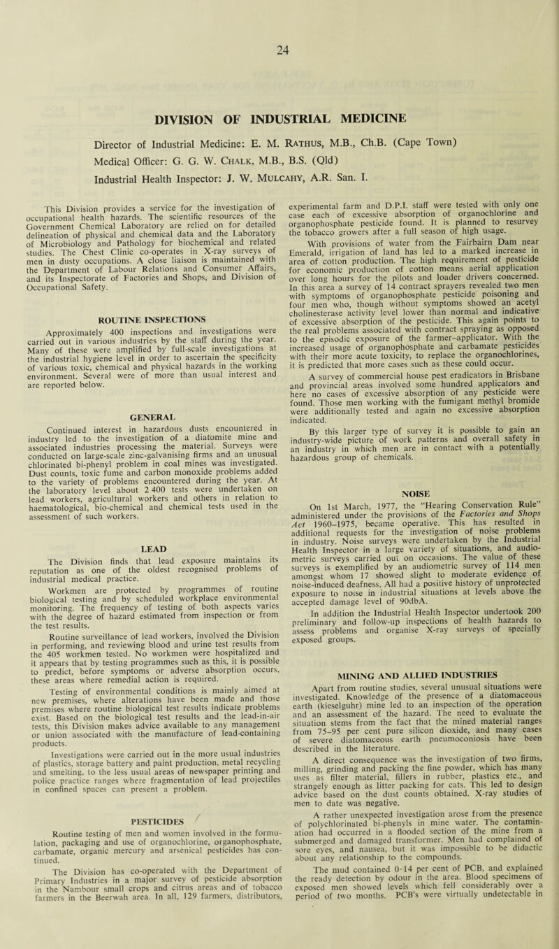 DIVISION OF INDUSTRIAL MEDICINE Director of Industrial Medicine: E. M. Rathus, M.B., Ch.B. (Cape Town) Medical Officer: G. G. W. Chalk, M.B., B.S. (Qld) Industrial Health Inspector: J. W. Mulcahy, A.R. San. I. This Division provides a service for the investigation of occupational health hazards. The scientific resources of the Government Chemical Laboratory are relied on for detailed delineation of physical and chemical data and the Laboratory of Microbiology and Pathology for biochemical and related studies. The Chest Clinic co-operates in X-ray surveys of men in dusty occupations. A close liaison is maintained with the Department of Labour Relations and Consumer Affairs, and its Inspectorate of Factories and Shops, and Division of Occupational Safety. ROUTINE INSPECTIONS Approximately 400 inspections and investigations were carried out in various industries by the staff during the year. Many of these were amplified by full-scale investigations at the industrial hygiene level in order to ascertain the specificity of various toxic, chemical and physical hazards in the working environment. Several were of more than usual interest and are reported below. GENERAL Continued interest in hazardous dusts encountered in industry led to the investigation of a diatomite mine and associated industries processing the material. Surveys were conducted on large-scale zinc-galvanising firms and an unusual chlorinated bi-phenyl problem in coal mines was investigated. Dust counts, toxic fume and carbon monoxide problems added to the variety of problems encountered during the year. At the laboratory level about 2 400 tests were undertaken on lead workers, agricultural workers and others in relation to haematological, bio-chemical and chemical tests used in the assessment of such workers. LEAD The Division finds that lead exposure maintains its reputation as one of the oldest recognised problems of industrial medical practice. Workmen are protected by programmes of routine biological testing and by scheduled workplace environmental monitoring. The frequency of testing of both aspects varies with the degree of hazard estimated from inspection or from the test results. Routine surveillance of lead workers, involved the Division in performing, and reviewing blood and urine test results from the 405 workmen tested. No workmen were hospitalized and it appears that by testing programmes such as this, it is possible to predict, before symptoms or adverse absorption occurs, these areas where remedial action is required. Testing of environmental conditions is mainly aimed at new premises, where alterations have been made and those premises where routine biological test results indicate problems exist. Based on the biological test results and the lead-in-air tests, this Division makes advice available to any management or union associated with the manufacture of lead-containing products. Investigations were carried out in the more usual industries of plastics, storage battery and paint production, metal recycling and smelting, to the less usual areas of newspaper printing and police practice ranges where fragmentation of lead projectiles in confined spaces can present a problem. PESTICIDES Routine testing of men and women involved in the formu¬ lation, packaging and use of organochlorine, organophosphate, carbamate, organic mercury and arsenical pesticides has con¬ tinued. The Division has co-operated with the Department of Primary Industries in a major survey of pesticide absorption in the Nambour small crops and citrus areas and of tobacco farmers in the Beerwah area. In all, 129 farmers, distributors, experimental farm and D.P.I. staff were tested with only one case each of excessive absorption of organochlorine and organophosphate pesticide found. It is planned to resurvey the tobacco growers after a full season of high usage. With provisions of water from the Fairbairn Dam near Emerald, irrigation of land has led to a marked increase in area of cotton production. The high requirement of pesticide for economic production of cotton means aerial application over long hours for the pilots and loader drivers concerned. In this area a survey of 14 contract sprayers revealed two men with symptoms of organophosphate pesticide poisoning and four men who, though without symptoms showed an acetyl cholinesterase activity level lower than normal and indicative of excessive absorption of the pesticide. This again points to the real problems associated with contract spraying as opposed to the episodic exposure of the farmer-applicator. With the increased usage of organophosphate and carbamate pesticides with their more acute toxicity, to replace the organochlorines, it is predicted that more cases such as these could occur. A survey of commercial house pest eradicators in Brisbane and provincial areas involved some hundred applicators and here no cases of excessive absorption of any pesticide were found. Those men working with the fumigant methyl bromide were additionally tested and again no excessive absorption indicated. By this larger type of survey it is possible to gain an industry-wide picture of work patterns and overall safety in an industry in which men are in contact with a potentially hazardous group of chemicals. NOISE On 1st March, 1977, the “Hearing Conservation Rule” administered under the provisions of the Factories and Shops Act 1960-1975, became operative. This has _ resulted in additional requests for the investigation of noise problems in industry. Noise surveys were undertaken by the Industrial Health Inspector in a large variety of situations, and audio¬ metric surveys carried out on occasions. The value of these surveys is exemplified by an audiometric survey of 114 men amongst whom 17 showed slight to moderate evidence of noise-induced deafness. All had a positive history of unprotected exposure to noise in industrial situations at levels above the accepted damage level of 90dbA. In addition the Industrial Health Inspector undertook 200 preliminary and follow-up inspections of health hazards to assess problems and organise X-ray surveys of specially exposed groups. MINING AND ALLIED INDUSTRIES Apart from routine studies, several unusual situations were investigated. Knowledge of the presence of a diatomaceous earth (kieselguhr) mine led to an inspection of the operation and an assessment of the hazard. The need to evaluate the situation stems from the fact that the mined material ranges from 75-95 per cent pure silicon dioxide, and many cases of severe diatomaceous earth pneumoconiosis have been described in the literature. A direct consequence was the investigation of two firms, milling, grinding and packing the fine powder, which has many uses as filter material, fillers in rubber, plastics etc., and strangely enough as litter packing for cats. This led to design advice based on the dust counts obtained. X-ray studies of men to date was negative. A rather unexpected investigation arose from the presence of polychlorinated bi-phenyls in mine water. I he contamin¬ ation had occurred in a flooded section of the mine from a submerged and damaged transformer. Men had complained of sore eyes, and nausea, but it was impossible to be didactic about any relationship to the compounds. The mud contained 0-14 per cent of PCB, and explained the ready detection by odour in the area. Blood specimens of exposed men showed levels which fell considerably over a period of two months. PCB’s were virtually undetectable in