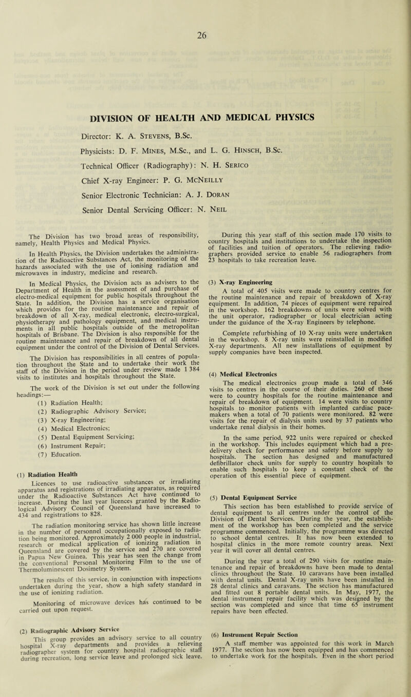 DIVISION OF HEALTH AND MEDICAL PHYSICS Director: K. A. Stevens, B.Sc. Physicists: D. F. Mines, M.Sc., and L. G. Hinsch, B.Sc. Technical Officer (Radiography): N. H. Serico Chief X-ray Engineer: P. G. McNeilly Senior Electronic Technician: A. J. Doran Senior Dental Servicing Officer: N. Neil The Division has two broad areas of responsibility, namely, Health Physics and Medical Physics. In Health Physics, the Division undertakes the administra¬ tion of the Radioactive Substances Act, the monitoring of the hazards associated with the use of ionising radiation and microwaves in industry, medicine and research. In Medical Physics, the Division acts as advisers to the Department of Health in the assessment of and purchase of electro-medical equipment for public hospitals throughout the State. In addition, the Division has a service organisation which provides for the routine maintenance and repair of breakdown of all X-ray, medical electronic, electro-surgical, physiotherapy and pathology equipment, and medical instru¬ ments in all public hospitals outside of the metropolitan hospitals of Brisbane. The Division is also responsible for the routine maintenance and repair of breakdown of all dental equipment under the control of the Division of Dental Services. The Division has responsibilities in all centres of popula¬ tion throughout the State and to undertake their work the staff of the Division in the period under review made 1 384 visits to institutes and hospitals throughout the State. The work of the Division is set out under the following headings:— (1) Radiation Health; (2) Radiographic Advisory Service; (3) X-ray Engineering; (4) Medical Electronics; (5) Dental Equipment Servicing; (6) Instrument Repair; (7) Education. (1) Radiation Health Licences to use radioactive substances or irradiating apparatus and registrations of irradiating apparatus, as required under the Radioactive Substances Act have continued to increase. During the last year licences granted by the Radio¬ logical Advisory Council of Queensland have increased to 434 and registrations to 828. The radiation monitoring service has shown little increase in the number of personnel occupationally exposed to radia¬ tion being monitored. Approximately 2 000 people in industrial, research or medical application of ionizing radiation in Queensland are covered by the service and 270 are covered in Papua New Guinea. This year has seen the change from the conventional Personal Monitoring Film to the use of Thermoluminescent Dosimetry System. The results of this service, in conjunction with inspections undertaken during the year, show a high safety standard in the use of ionizing radiation. Monitoring of microwave devices has continued to be carried out upon request. (2) Radiographic Advisory Service This group provides an advisory service to all country hospital X-ray departments and provides a relieving radiographer system for country hospital radiographic staff during recreation, long service leave and prolonged sick leave. During this year staff of this section made 170 visits to country hospitals and institutions to undertake the inspection of facilities and tuition of operators. The relieving radio¬ graphers provided service to enable 56 radiographers from 23 hospitals to take recreation leave. (3) X-ray Engineering A total of 405 visits were made to country centres for the routine maintenance and repair of breakdown of X-ray equipment. In addition, 74 pieces of equipment were repaired in the workshop. 162 breakdowns of units were solved with the unit operator, radiographer or local electrician acting under the guidance of the X-ray Engineers by telephone. Complete refurbishing of 10 X-ray units were undertaken in the workshop. 8 X-ray units were reinstalled in modified X-ray departments. All new installations of equipment by supply companies have been inspected. (4) Medical Electronics The medical electronics group made a total of 346 visits to centres in the course of their duties. 260 of these were to country hospitals for the routine maintenance and repair of breakdown of equipment. 14 were visits to country hospitals to monitor patients with implanted cardiac pace¬ makers when a total of 70 patients were monitored. 82 were visits for the repair of dialysis units used by 37 patients who undertake renal dialysis in their homes. In the same period, 922 units were repaired or checked in the workshop. This includes equipment which had a pre¬ delivery check for performance and safety before supply to hospitals. The section has designed and manufactured defibrillator check units for supply to country hospitals to enable such hospitals to keep a constant check of the operation of this essential piece of equipment. (5) Dental Equipment Service This section has been established to provide service of dental equipment to all centres under the control of the Division of Dental Services. During the year, the establish¬ ment of the workshop has been completed and the service programme commenced. Initially, the programme was directed to school dental centres. It has now been extended to hospital clinics in the more remote country areas. Next year it will cover all dental centres. During the year a total of 290 visits for routine main¬ tenance and repair of breakdowns have been made to dental clinics throughout the State. 10 caravans have been installed with dental units. Dental X-ray units have been installed in 28 dental clinics and caravans. The section has manufactured and fitted out 8 portable dental units. In May, 1977, the dental instrument repair facility which was designed by the section was completed and since that time 65 instrument repairs have been effected. (6) Instrument Repair Section A staff member was appointed for this work in March 1977. The section has now been equipped and has commenced to undertake work for the hospitals. Even in the short period