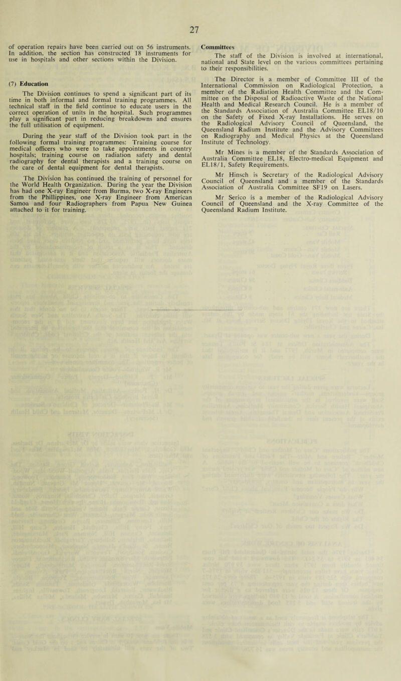 of operation repairs have been carried out on 56 instruments. In addition, the section has constructed 18 instruments for use in hospitals and other sections within the Division. (7) Education The Division continues to spend a significant part of its time in both informal and formal training programmes. All technical staff in the field continue to educate users in the correct operation of units in the hospital. Such programmes play a significant part in reducing breakdowns and ensures the full utilisation of equipment. During the year staff of the Division took part in the following formal training programmes: Training course for medical officers who were to take appointments in country hospitals; training course on radiation safety and dental radiography for dental therapists and a training course on the care of dental equipment for dental therapists. The Division has continued the training of personnel for the World Health Organization. During the year the Division has had one X-ray Engineer from Burma, two X-ray Engineers from the Phillippines, one X-ray Engineer from American Samoa and four Radiographers from Papua New Guinea attached to it for training. Committees The staff of the Division is involved at international, national and State level on the various committees pertaining to their responsibilities. The Director is a member of Committee III of the International Commission on Radiological Protection, a member of the Radiation Health Committee and the Com¬ mittee on the Disposal of Radioactive Waste of the National Health and Medical Research Council. He is a member of the Standards Association of Australia Committee EL18/10 on the Safety of Fixed X-ray Installations. He serves on the Radiological Advisory Council of Queensland, the Queensland Radium Institute and the Advisory Committees on Radiography and Medical Physics at the Queensland Institute of Technology. Mr Mines is a member of the Standards Association of Australia Committee EL18, Electro-medical Equipment and ELI8/1, Safety Requirements. Mr Hinsch is Secretary of the Radiological Advisory Council of Queensland and a member of the Standards Association of Australia Committee SF19 on Lasers. Mr Serico is a member of the Radiological Advisory Council of Queensland and the X-ray Committee of the Queensland Radium Institute.