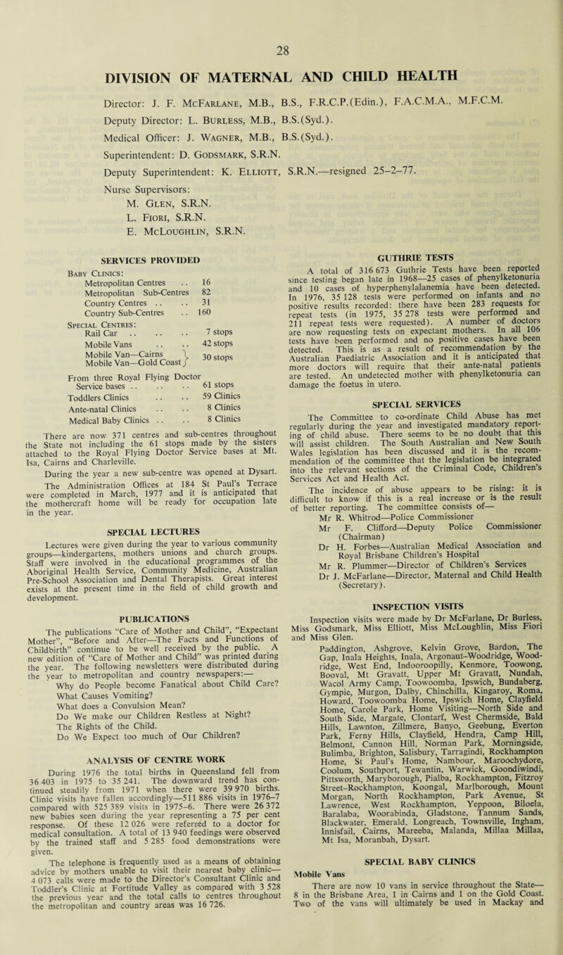 DIVISION OF MATERNAL AND CHILD HEALTH Director: J. F. McFarlane, M.B., B.S., F.R.C.P.(Edin.), F.A.C.M.A., M.F.C.M. Deputy Director: L. Burless, M.B., B.S.(Syd.). Medical Officer: J. Wagner, M.B., B.S.(Syd.). Superintendent: D. Godsmark, S.R.N. Deputy Superintendent: K. Elliott, S.R.N.—resigned 25-2-77. Nurse Supervisors: M. Glen, S.R.N. L. Fiori, S.R.N. E. McLoughlin, S.R.N. SERVICES PROVIDED Baby Clinics: Metropolitan Centres 16 Metropolitan Sub-Centres 82 Country Centres 31 Country Sub-Centres 160 Special Centres: Rail Car 7 stops Mobile Vans 42 stops Mobile Van—Cairns \ Mobile Van—Gold Coast / 30 stops From three Royal Flying Doctor Service bases 61 stops Toddlers Clinics 59 Clinics Ante-natal Clinics 8 Clinics Medical Baby Clinics .. 8 Clinics There are now 371 centres and sub-centres throughout the State not including the 61 stops made by the sisters attached to the Royal Flying Doctor Service bases at Mt. Isa, Cairns and Charleville. During the year a new sub-centre was opened at Dysart. The Administration Offices at 184 St Paul’s Terrace were completed in March, 1977 and it is anticipated that the mothercraft home will be ready for occupation late in the year. SPECIAL LECTURES Lectures were given during the year to various community groups—kindergartens, mothers unions and church groups. Staff were involved in the educational programmes of the Aboriginal Health Service, Community Medicine, Australian Pre-School Association and Dental Therapists. Great interest exists at the present time in the field of child growth and development. PUBLICATIONS The publications “Care of Mother and Child”, “Expectant Mother”, “Before and After—The Facts and Functions of Childbirth” continue to be well received by the public. A new edition of “Care of Mother and Child” was printed during the year. The following newsletters were distributed during the year to metropolitan and country newspapers:— Why do People become Fanatical about Child Care? What Causes Vomiting? What does a Convulsion Mean? Do We make our Children Restless at Night? The Rights of the Child. Do We Expect too much of Our Children? ANALYSIS OF CENTRE WORK During 1976 the total births in Queensland fell from 36 403 in 1975 to 35 241. The downward trend has con¬ tinued steadily from 1971 when there were 39 970 births. Clinic visits have fallen accordingly—511 886 visits in 1976-7 compared with 525 389 visits in 1975-6. There were 26 372 new babies seen during the year representing a 75 per cent response. Of these 12 026 were referred to a doctor for medical consultation. A total of 13 940 feedings were observed by the trained staff and 5 285 food demonstrations were given. The telephone is frequently used as a means of obtaining advice by mothers unable to visit their nearest baby clinic— 4 073 calls were made to the Director’s Consultant Clinic and Toddler’s Clinic at Fortitude Valley as compared with 3 528 the previous year and the total calls to centres throughout the metropolitan and country areas was 16 726. GUTHRIE TESTS A total of 316 673 Guthrie Tests have been reported since testing began late in 1968—25 cases of phenylketonuria and 10 cases of hyperphenylalanemia have _ been detected. In 1976, 35 128 tests were performed on infants and no positive results recorded: there have been 283 requests for repeat tests (in 1975, 35 278 tests were performed and 211 repeat tests were requested). A number of doctors are now requesting tests on expectant mothers. In all 106 tests have been performed and no positive cases have been detected. This is as a result of recommendation by the Australian Paediatric Association and it is anticipated that more doctors will require that their ante-natal patients are tested. An undetected mother with phenylketonuria can damage the foetus in utero. SPECIAL SERVICES The Committee to co-ordinate Child Abuse has met regularly during the year and investigated mandatory report¬ ing of child abuse. There seems to be no doubt that this will assist children. The South Australian and New South Wales legislation has been discussed and it is the recom¬ mendation of the committee that the legislation be integrated into the relevant sections of the Criminal Code, Children s Services Act and Health Act. The incidence of abuse appears to be rising: it is difficult to know if this is a real increase or is the result of better reporting. The committee consists of— Mr R. Whitrod—Police Commissioner Mr F. Clifford—Deputy Police Commissioner (Chairman) Dr H. Forbes—Australian Medical Association and Royal Brisbane Children’s Hospital Mr R. Plummer—Director of Children’s Services Dr J. McFarlane—Director, Maternal and Child Health (Secretary). INSPECTION VISITS Inspection visits were made by Dr McFarlane, Dr Burless, Miss Godsmark, Miss Elliott, Miss McLoughlin, Miss Fiori and Miss Glen. Paddington, Ashgrove, Kelvin Grove, Bardon, The Gap, Inala Heights, Inala, Argonaut-Woodridge, Wood¬ ridge, West End, Indooroopilly, Kenmore, Toowong, Booval, Mt Gravatt, Upper Mt Gravatt, Nundah, Wacol Army Camp, Toowoomba, Ipswich, Bundaberg, Gympie, Murgon, Dalby, Chinchilla, Kingaroy, Roma, Howard, Toowoomba Home, Ipswich Home, Clayfield Home, Carole Park, Home Visiting—North Side and South Side, Margate, Clontarf, West Chermside, Bald Hills, Lawnton, Zillmere, Banyo, Geebung, Everton Park, Ferny Hills, Clayfield, Hendra, Camp Hill, Belmont, Cannon Hill, Norman Park, Morningside, Bulimba, Brighton, Salisbury, Tarragindi, Rockhampton Home, St Paul’s Home, Nambour, Maroochydore, Coolum, Southport, Tewantin, Warwick, Goondiwindi, Pittsworth, Maryborough, Pialba, Rockhampton, Fitzroy Street-Rockhampton, Koongal, Marlborough, Mount Morgan, North Rockhampton, Park Avenue, St Lawrence, West Rockhampton, Yeppoon, Biloela, Baralaiba, Woorabinda, Gladstone, Tannum Sands, Blackwater, Emerald, Longreach, Townsville, Ingham, Innisfail, Cairns, Mareeba, Malanda, Millaa Millaa, Mt Isa, Moranbah, Dysart. SPECIAL BABY CLINICS Mobile Vans There are now 10 vans in service throughout the State— 8 in the Brisbane Area, 1 in Cairns and 1 on the Gold Coast. Two of the vans will ultimately be used in Mackay and