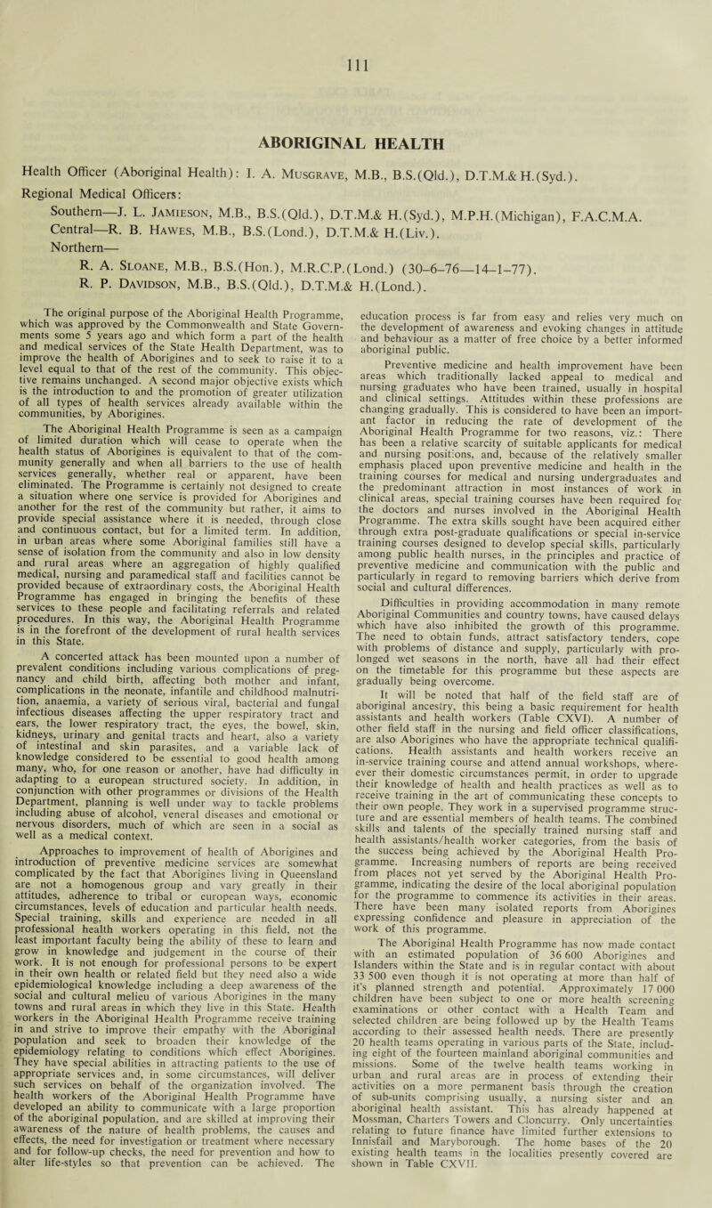 ABORIGINAL HEALTH Health Officer (Aboriginal Health): I. A. Musgrave, M.B., B.S.(Qld.), D.T.M.& H.(Syd.). Regional Medical Officers: Southern—J. L. Jamieson, M.B, B.S.(Qld.), D.T.M.& H.(Syd.), M.P.H.(Michigan), F.A.C.M.A. Central—R. B. Hawes, M.B., B.S.(Lond.), D.T.M.& H.(Liv.). Northern— R. A. Sloane, M.B., B.S.(Hon.), M.R.C.P.(Lond.) (30-6-76—14-1-77). R. P. Davidson, M.B., B.S.(Qld.), D.T.M.& H.(Lond.). The original purpose of the Aboriginal Health Programme, which was approved by the Commonwealth and State Govern¬ ments some 5 years ago and which form a part of the health and medical services of the State Health Department, was to improve the health of Aborigines and to seek to raise it to a level equal to that of the rest of the community. This objec¬ tive remains unchanged. A second major objective exists which is the introduction to and the promotion of greater utilization of all types of health services already available within the communities, by Aborigines. The Aboriginal Health Programme is seen as a campaign of limited duration which will cease to operate when the health status of Aborigines is equivalent to that of the com¬ munity generally and when all barriers to the use of health services generally, whether real or apparent, have been eliminated. The Programme is certainly not designed to create a situation where one service is provided for Aborigines and another for the rest of the community but rather, it aims to provide special assistance where it is needed, through close and continuous contact, but for a limited term. In addition, in urban areas where some Aboriginal families still have a sense of isolation from the community and also in low density and rural areas where an aggregation of highly qualified medical, nursing and paramedical staff and facilities cannot be provided because of extraordinary costs, the Aboriginal Health Programme has engaged in bringing the benefits of these services to these people and facilitating referrals and related procedures. In this way, the Aboriginal Health Programme is in the forefront of the development of rural health services in this State. A concerted attack has been mounted upon a number of prevalent conditions including various complications of preg¬ nancy and child birth, affecting both mother and infant, complications in the neonate, infantile and childhood malnutri¬ tion, anaemia, a variety of serious viral, bacterial and fungal infectious diseases affecting the upper respiratory tract and ears, the lower respiratory tract, the eyes, the bowel, skin, kidneys, urinary and genital tracts and heart, also a variety of intestinal and skin parasites, and a variable lack of knowledge considered to be essential to good health among many, who, for one reason or another, have had difficulty in adapting to a european structured society. In addition, in conjunction with other programmes or divisions of the Health Department, planning is well under way to tackle problems including abuse of alcohol, veneral diseases and emotional or nervous disorders, much of which are seen in a social as well as a medical context. Approaches to improvement of health of Aborigines and introduction of preventive medicine services are somewhat complicated by the fact that Aborigines living in Queensland are not a homogenous group and vary greatly in their attitudes, adherence to tribal or european ways, economic circumstances, levels of education and particular health needs. Special training, skills and experience are needed in all professional health workers operating in this field, not the least important faculty being the ability of these to learn and grow in knowledge and judgement in the course of their work. It is not enough for professional persons to be expert in their own health or related field but they need also a wide epidemiological knowledge including a deep awareness of the social and cultural melieu of various Aborigines in the many towns and rural areas in which they live in this State. Health workers in the Aboriginal Health Programme receive training in and strive to improve their empathy with the Aboriginal population and seek to broaden their knowledge of the epidemiology relating to conditions which effect Aborigines. They have special abilities in attracting patients to the use of appropriate services and, in some circumstances, will deliver such services on behalf of the organization involved. The health workers of the Aboriginal Health Programme have developed an ability to communicate with a large proportion of the aboriginal population, and are skilled at improving their awareness of the nature of health problems, the causes and effects, the need for investigation or treatment where necessary and for follow-up checks, the need for prevention and how to alter life-styles so that prevention can be achieved. The education process is far from easy and relies very much on the development of awareness and evoking changes in attitude and behaviour as a matter of free choice by a better informed aboriginal public. Preventive medicine and health improvement have been areas which traditionally lacked appeal to medical and nursing graduates who have been trained, usually in hospital and clinical settings. Attitudes within these professions are changing gradually. This is considered to have been an import¬ ant factor in reducing the rate of development of the Aboriginal Health Programme for two reasons, viz.: There has been a relative scarcity of suitable applicants for medical and nursing positions, and, because of the relatively smaller emphasis placed upon preventive medicine and health in the training courses for medical and nursing undergraduates and the predominant attraction in most instances of work in clinical areas, special training courses have been required for the doctors and nurses involved in the Aboriginal Health Programme. The extra skills sought have been acquired either through extra post-graduate qualifications or special in-service training courses designed to develop special skills, particularly among public health nurses, in the principles and practice of preventive medicine and communication with the public and particularly in regard to removing barriers which derive from social and cultural differences. Difficulties in providing accommodation in many remote Aboriginal Communities and country towns, have caused delays which have also inhibited the growth of this programme. The need to obtain funds, attract satisfactory tenders, cope with problems of distance and supply, particularly with pro¬ longed wet seasons in the north, have all had their effect on the timetable for this programme but these aspects are gradually being overcome. It will be noted that half of the field staff are of aboriginal ancestry, this being a basic requirement for health assistants and health workers (Table CXVI). A number of other field staff in the nursing and field officer classifications, are also Aborigines who have the appropriate technical qualifi¬ cations. Health assistants and health workers receive an in-service training course and attend annual workshops, when¬ ever their domestic circumstances permit, in order to upgrade their knowledge of health and health practices as well as to receive training in the art of communicating these concepts to their own people. They work in a supervised programme struc¬ ture and are essential members of health teams. The combined skills and talents of the specially trained nursing staff and health assistants/health worker categories, from the basis of the success being achieved by the Aboriginal Health Pro¬ gramme. Increasing numbers of reports are being received from places not yet served by the Aboriginal Health Pro¬ gramme, indicating the desire of the local aboriginal population for the programme to commence its activities in their areas. There have been many isolated reports from Aborigines expressing confidence and pleasure in appreciation of the work of this programme. The Aboriginal Health Programme has now made contact with an estimated population of 36 600 Aborigines and Islanders within the State and is in regular contact with about 33 500 even though it is not operating at more than half of it’s planned strength and potential. Approximately 17 000 children have been subject to one or more health screening examinations or other contact with a Health Team and selected children are being followed up by the Health Teams according to their assessed health needs. There are presently 20 health teams operating in various parts of the State, includ¬ ing eight of the fourteen mainland aboriginal communities and missions. Some of the twelve health teams working in urban and rural areas are in process of extending their activities on a more permanent basis through the creation of sub-units comprising usually, a nursing sister and an aboriginal health assistant. This has already happened at Mossman, Charters Towers and Cloncurry. Only uncertainties relating to future finance have limited further extensions to Innisfail and Maryborough. The home bases of the 20 existing health teams in the localities presently covered are shown in Table CXVII.